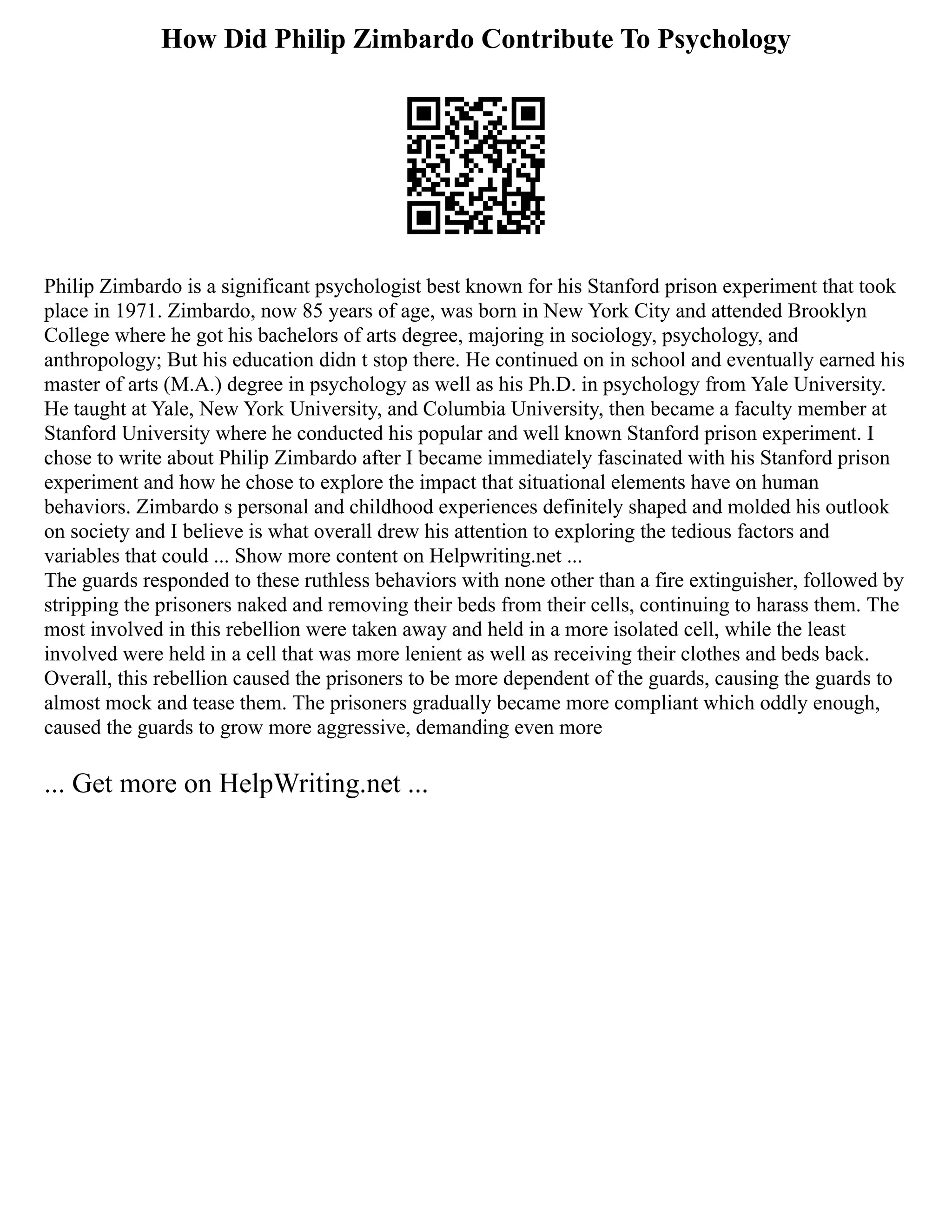 How Did Philip Zimbardo Contribute To Psychology
Philip Zimbardo is a significant psychologist best known for his Stanford prison experiment that took
place in 1971. Zimbardo, now 85 years of age, was born in New York City and attended Brooklyn
College where he got his bachelors of arts degree, majoring in sociology, psychology, and
anthropology; But his education didn t stop there. He continued on in school and eventually earned his
master of arts (M.A.) degree in psychology as well as his Ph.D. in psychology from Yale University.
He taught at Yale, New York University, and Columbia University, then became a faculty member at
Stanford University where he conducted his popular and well known Stanford prison experiment. I
chose to write about Philip Zimbardo after I became immediately fascinated with his Stanford prison
experiment and how he chose to explore the impact that situational elements have on human
behaviors. Zimbardo s personal and childhood experiences definitely shaped and molded his outlook
on society and I believe is what overall drew his attention to exploring the tedious factors and
variables that could ... Show more content on Helpwriting.net ...
The guards responded to these ruthless behaviors with none other than a fire extinguisher, followed by
stripping the prisoners naked and removing their beds from their cells, continuing to harass them. The
most involved in this rebellion were taken away and held in a more isolated cell, while the least
involved were held in a cell that was more lenient as well as receiving their clothes and beds back.
Overall, this rebellion caused the prisoners to be more dependent of the guards, causing the guards to
almost mock and tease them. The prisoners gradually became more compliant which oddly enough,
caused the guards to grow more aggressive, demanding even more
... Get more on HelpWriting.net ...
 