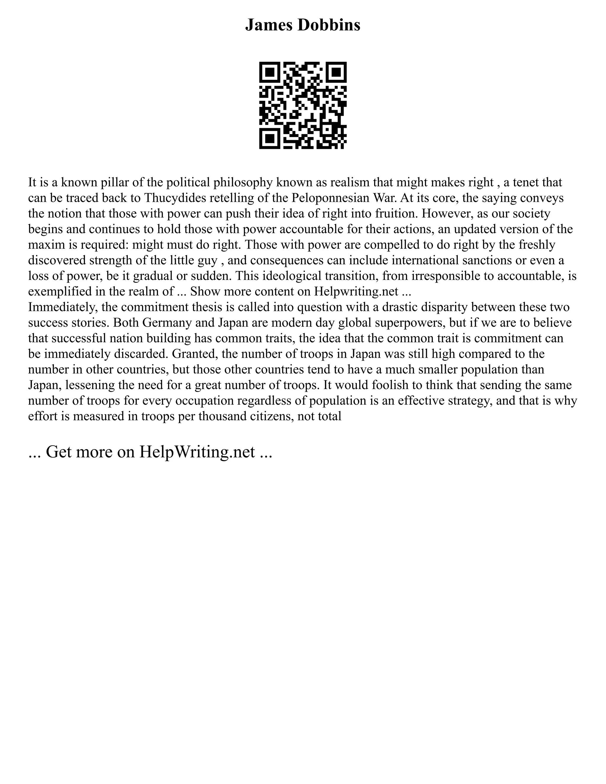 James Dobbins
It is a known pillar of the political philosophy known as realism that might makes right , a tenet that
can be traced back to Thucydides retelling of the Peloponnesian War. At its core, the saying conveys
the notion that those with power can push their idea of right into fruition. However, as our society
begins and continues to hold those with power accountable for their actions, an updated version of the
maxim is required: might must do right. Those with power are compelled to do right by the freshly
discovered strength of the little guy , and consequences can include international sanctions or even a
loss of power, be it gradual or sudden. This ideological transition, from irresponsible to accountable, is
exemplified in the realm of ... Show more content on Helpwriting.net ...
Immediately, the commitment thesis is called into question with a drastic disparity between these two
success stories. Both Germany and Japan are modern day global superpowers, but if we are to believe
that successful nation building has common traits, the idea that the common trait is commitment can
be immediately discarded. Granted, the number of troops in Japan was still high compared to the
number in other countries, but those other countries tend to have a much smaller population than
Japan, lessening the need for a great number of troops. It would foolish to think that sending the same
number of troops for every occupation regardless of population is an effective strategy, and that is why
effort is measured in troops per thousand citizens, not total
... Get more on HelpWriting.net ...
 