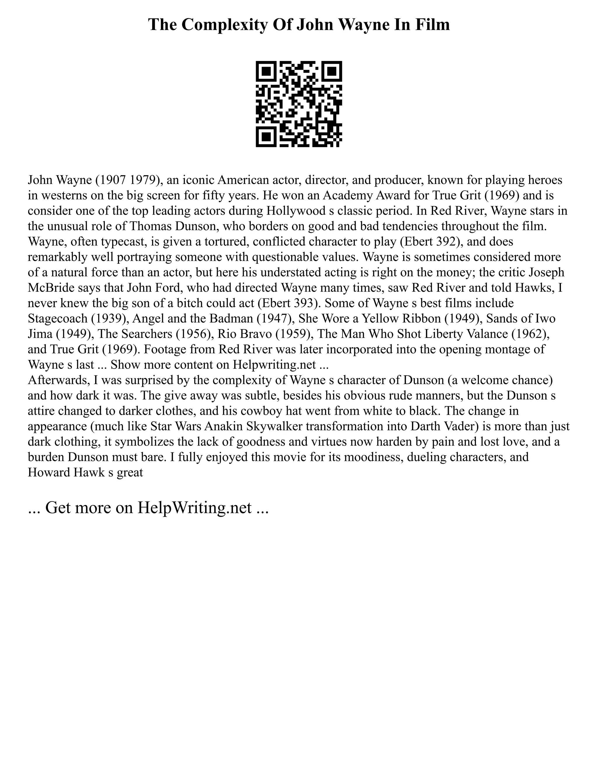 The Complexity Of John Wayne In Film
John Wayne (1907 1979), an iconic American actor, director, and producer, known for playing heroes
in westerns on the big screen for fifty years. He won an Academy Award for True Grit (1969) and is
consider one of the top leading actors during Hollywood s classic period. In Red River, Wayne stars in
the unusual role of Thomas Dunson, who borders on good and bad tendencies throughout the film.
Wayne, often typecast, is given a tortured, conflicted character to play (Ebert 392), and does
remarkably well portraying someone with questionable values. Wayne is sometimes considered more
of a natural force than an actor, but here his understated acting is right on the money; the critic Joseph
McBride says that John Ford, who had directed Wayne many times, saw Red River and told Hawks, I
never knew the big son of a bitch could act (Ebert 393). Some of Wayne s best films include
Stagecoach (1939), Angel and the Badman (1947), She Wore a Yellow Ribbon (1949), Sands of Iwo
Jima (1949), The Searchers (1956), Rio Bravo (1959), The Man Who Shot Liberty Valance (1962),
and True Grit (1969). Footage from Red River was later incorporated into the opening montage of
Wayne s last ... Show more content on Helpwriting.net ...
Afterwards, I was surprised by the complexity of Wayne s character of Dunson (a welcome chance)
and how dark it was. The give away was subtle, besides his obvious rude manners, but the Dunson s
attire changed to darker clothes, and his cowboy hat went from white to black. The change in
appearance (much like Star Wars Anakin Skywalker transformation into Darth Vader) is more than just
dark clothing, it symbolizes the lack of goodness and virtues now harden by pain and lost love, and a
burden Dunson must bare. I fully enjoyed this movie for its moodiness, dueling characters, and
Howard Hawk s great
... Get more on HelpWriting.net ...
 