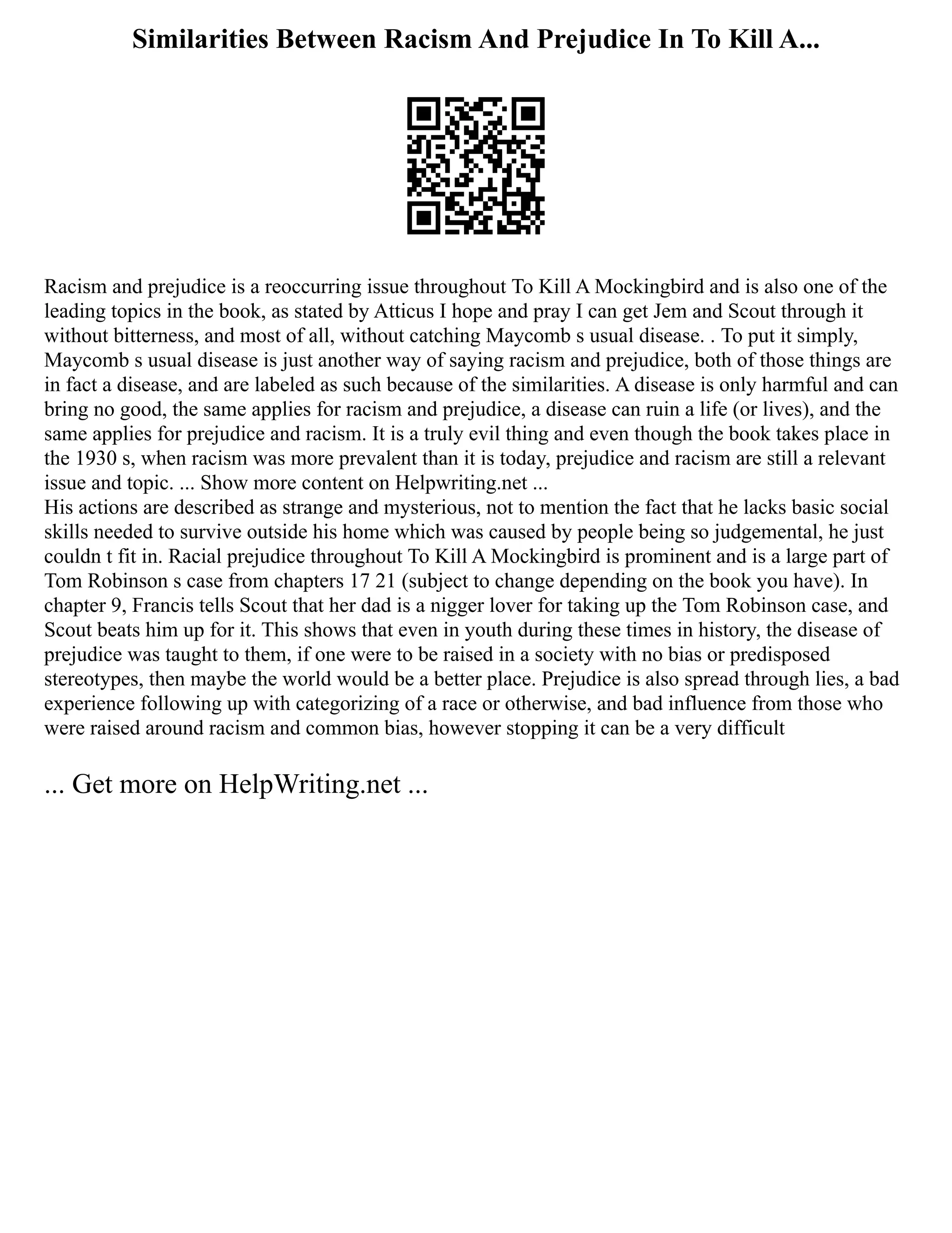 Similarities Between Racism And Prejudice In To Kill A...
Racism and prejudice is a reoccurring issue throughout To Kill A Mockingbird and is also one of the
leading topics in the book, as stated by Atticus I hope and pray I can get Jem and Scout through it
without bitterness, and most of all, without catching Maycomb s usual disease. . To put it simply,
Maycomb s usual disease is just another way of saying racism and prejudice, both of those things are
in fact a disease, and are labeled as such because of the similarities. A disease is only harmful and can
bring no good, the same applies for racism and prejudice, a disease can ruin a life (or lives), and the
same applies for prejudice and racism. It is a truly evil thing and even though the book takes place in
the 1930 s, when racism was more prevalent than it is today, prejudice and racism are still a relevant
issue and topic. ... Show more content on Helpwriting.net ...
His actions are described as strange and mysterious, not to mention the fact that he lacks basic social
skills needed to survive outside his home which was caused by people being so judgemental, he just
couldn t fit in. Racial prejudice throughout To Kill A Mockingbird is prominent and is a large part of
Tom Robinson s case from chapters 17 21 (subject to change depending on the book you have). In
chapter 9, Francis tells Scout that her dad is a nigger lover for taking up the Tom Robinson case, and
Scout beats him up for it. This shows that even in youth during these times in history, the disease of
prejudice was taught to them, if one were to be raised in a society with no bias or predisposed
stereotypes, then maybe the world would be a better place. Prejudice is also spread through lies, a bad
experience following up with categorizing of a race or otherwise, and bad influence from those who
were raised around racism and common bias, however stopping it can be a very difficult
... Get more on HelpWriting.net ...
 