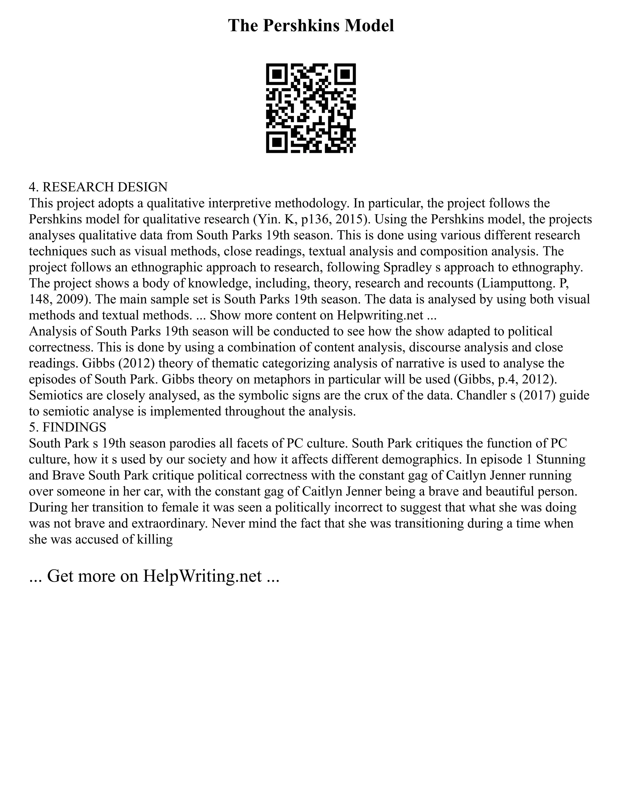 The Pershkins Model
4. RESEARCH DESIGN
This project adopts a qualitative interpretive methodology. In particular, the project follows the
Pershkins model for qualitative research (Yin. K, p136, 2015). Using the Pershkins model, the projects
analyses qualitative data from South Parks 19th season. This is done using various different research
techniques such as visual methods, close readings, textual analysis and composition analysis. The
project follows an ethnographic approach to research, following Spradley s approach to ethnography.
The project shows a body of knowledge, including, theory, research and recounts (Liamputtong. P,
148, 2009). The main sample set is South Parks 19th season. The data is analysed by using both visual
methods and textual methods. ... Show more content on Helpwriting.net ...
Analysis of South Parks 19th season will be conducted to see how the show adapted to political
correctness. This is done by using a combination of content analysis, discourse analysis and close
readings. Gibbs (2012) theory of thematic categorizing analysis of narrative is used to analyse the
episodes of South Park. Gibbs theory on metaphors in particular will be used (Gibbs, p.4, 2012).
Semiotics are closely analysed, as the symbolic signs are the crux of the data. Chandler s (2017) guide
to semiotic analyse is implemented throughout the analysis.
5. FINDINGS
South Park s 19th season parodies all facets of PC culture. South Park critiques the function of PC
culture, how it s used by our society and how it affects different demographics. In episode 1 Stunning
and Brave South Park critique political correctness with the constant gag of Caitlyn Jenner running
over someone in her car, with the constant gag of Caitlyn Jenner being a brave and beautiful person.
During her transition to female it was seen a politically incorrect to suggest that what she was doing
was not brave and extraordinary. Never mind the fact that she was transitioning during a time when
she was accused of killing
... Get more on HelpWriting.net ...
 