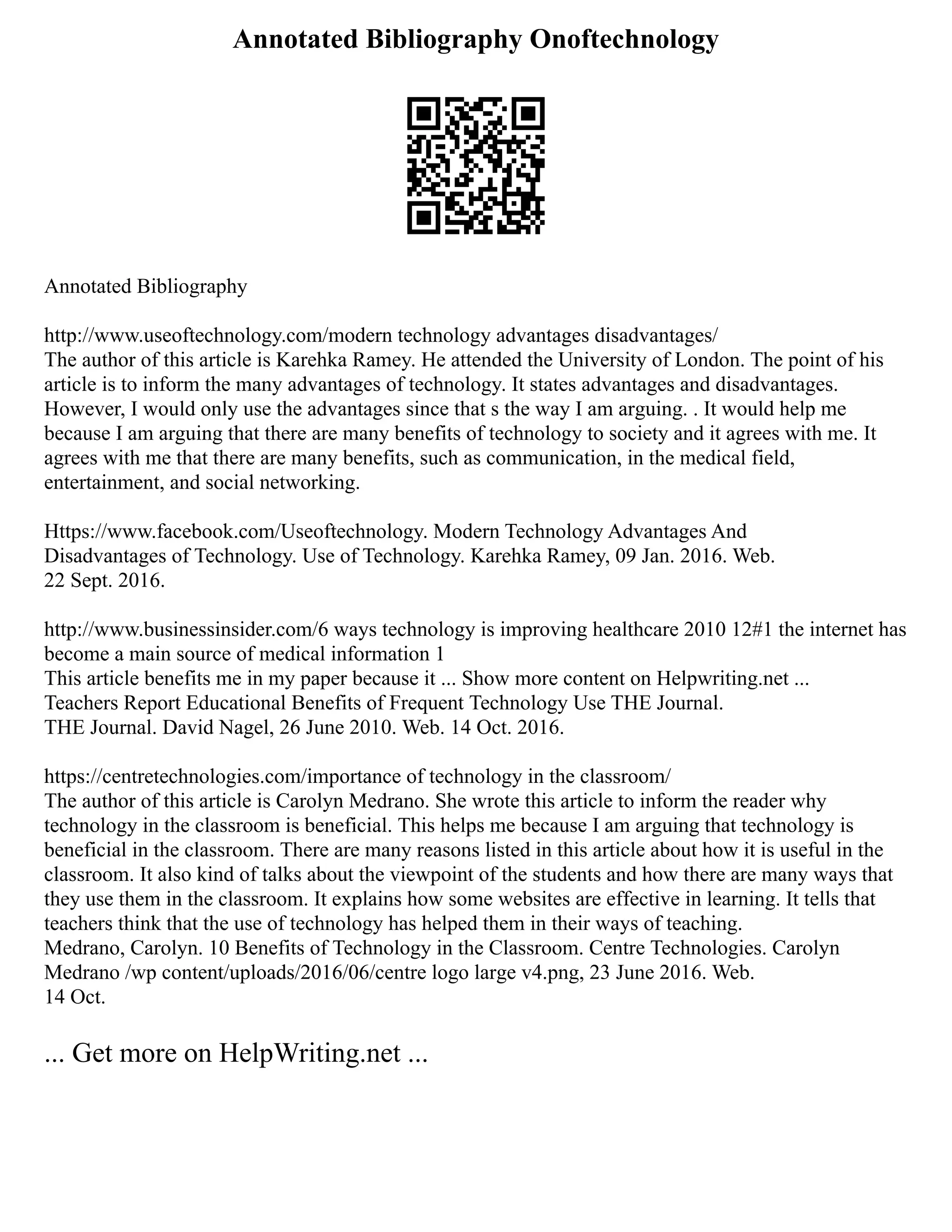 Annotated Bibliography Onoftechnology
Annotated Bibliography
http://www.useoftechnology.com/modern technology advantages disadvantages/
The author of this article is Karehka Ramey. He attended the University of London. The point of his
article is to inform the many advantages of technology. It states advantages and disadvantages.
However, I would only use the advantages since that s the way I am arguing. . It would help me
because I am arguing that there are many benefits of technology to society and it agrees with me. It
agrees with me that there are many benefits, such as communication, in the medical field,
entertainment, and social networking.
Https://www.facebook.com/Useoftechnology. Modern Technology Advantages And
Disadvantages of Technology. Use of Technology. Karehka Ramey, 09 Jan. 2016. Web.
22 Sept. 2016.
http://www.businessinsider.com/6 ways technology is improving healthcare 2010 12#1 the internet has
become a main source of medical information 1
This article benefits me in my paper because it ... Show more content on Helpwriting.net ...
Teachers Report Educational Benefits of Frequent Technology Use THE Journal.
THE Journal. David Nagel, 26 June 2010. Web. 14 Oct. 2016.
https://centretechnologies.com/importance of technology in the classroom/
The author of this article is Carolyn Medrano. She wrote this article to inform the reader why
technology in the classroom is beneficial. This helps me because I am arguing that technology is
beneficial in the classroom. There are many reasons listed in this article about how it is useful in the
classroom. It also kind of talks about the viewpoint of the students and how there are many ways that
they use them in the classroom. It explains how some websites are effective in learning. It tells that
teachers think that the use of technology has helped them in their ways of teaching.
Medrano, Carolyn. 10 Benefits of Technology in the Classroom. Centre Technologies. Carolyn
Medrano /wp content/uploads/2016/06/centre logo large v4.png, 23 June 2016. Web.
14 Oct.
... Get more on HelpWriting.net ...
 