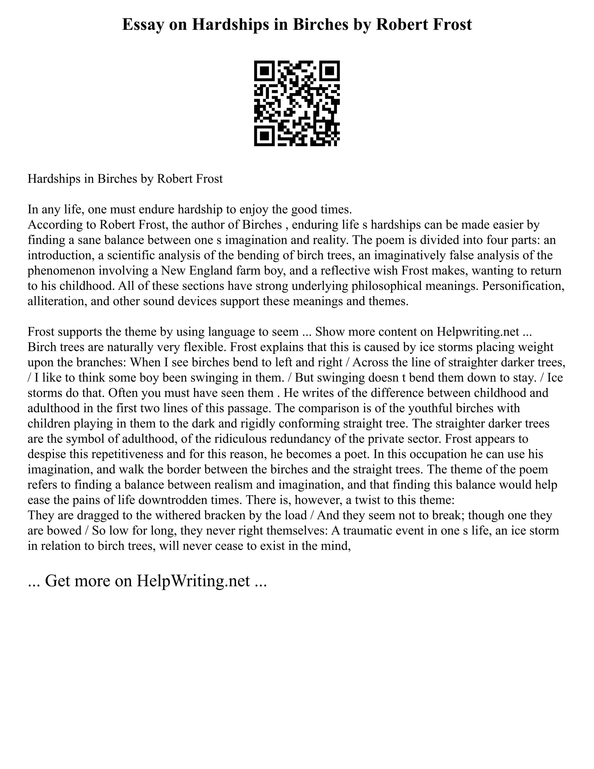 Essay on Hardships in Birches by Robert Frost
Hardships in Birches by Robert Frost
In any life, one must endure hardship to enjoy the good times.
According to Robert Frost, the author of Birches , enduring life s hardships can be made easier by
finding a sane balance between one s imagination and reality. The poem is divided into four parts: an
introduction, a scientific analysis of the bending of birch trees, an imaginatively false analysis of the
phenomenon involving a New England farm boy, and a reflective wish Frost makes, wanting to return
to his childhood. All of these sections have strong underlying philosophical meanings. Personification,
alliteration, and other sound devices support these meanings and themes.
Frost supports the theme by using language to seem ... Show more content on Helpwriting.net ...
Birch trees are naturally very flexible. Frost explains that this is caused by ice storms placing weight
upon the branches: When I see birches bend to left and right / Across the line of straighter darker trees,
/ I like to think some boy been swinging in them. / But swinging doesn t bend them down to stay. / Ice
storms do that. Often you must have seen them . He writes of the difference between childhood and
adulthood in the first two lines of this passage. The comparison is of the youthful birches with
children playing in them to the dark and rigidly conforming straight tree. The straighter darker trees
are the symbol of adulthood, of the ridiculous redundancy of the private sector. Frost appears to
despise this repetitiveness and for this reason, he becomes a poet. In this occupation he can use his
imagination, and walk the border between the birches and the straight trees. The theme of the poem
refers to finding a balance between realism and imagination, and that finding this balance would help
ease the pains of life downtrodden times. There is, however, a twist to this theme:
They are dragged to the withered bracken by the load / And they seem not to break; though one they
are bowed / So low for long, they never right themselves: A traumatic event in one s life, an ice storm
in relation to birch trees, will never cease to exist in the mind,
... Get more on HelpWriting.net ...
 