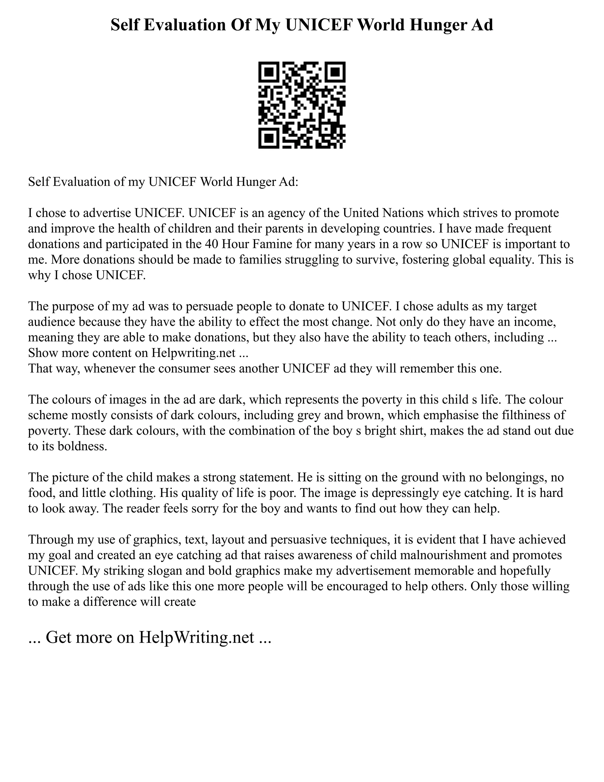 Self Evaluation Of My UNICEF World Hunger Ad
Self Evaluation of my UNICEF World Hunger Ad:
I chose to advertise UNICEF. UNICEF is an agency of the United Nations which strives to promote
and improve the health of children and their parents in developing countries. I have made frequent
donations and participated in the 40 Hour Famine for many years in a row so UNICEF is important to
me. More donations should be made to families struggling to survive, fostering global equality. This is
why I chose UNICEF.
The purpose of my ad was to persuade people to donate to UNICEF. I chose adults as my target
audience because they have the ability to effect the most change. Not only do they have an income,
meaning they are able to make donations, but they also have the ability to teach others, including ...
Show more content on Helpwriting.net ...
That way, whenever the consumer sees another UNICEF ad they will remember this one.
The colours of images in the ad are dark, which represents the poverty in this child s life. The colour
scheme mostly consists of dark colours, including grey and brown, which emphasise the filthiness of
poverty. These dark colours, with the combination of the boy s bright shirt, makes the ad stand out due
to its boldness.
The picture of the child makes a strong statement. He is sitting on the ground with no belongings, no
food, and little clothing. His quality of life is poor. The image is depressingly eye catching. It is hard
to look away. The reader feels sorry for the boy and wants to find out how they can help.
Through my use of graphics, text, layout and persuasive techniques, it is evident that I have achieved
my goal and created an eye catching ad that raises awareness of child malnourishment and promotes
UNICEF. My striking slogan and bold graphics make my advertisement memorable and hopefully
through the use of ads like this one more people will be encouraged to help others. Only those willing
to make a difference will create
... Get more on HelpWriting.net ...
 