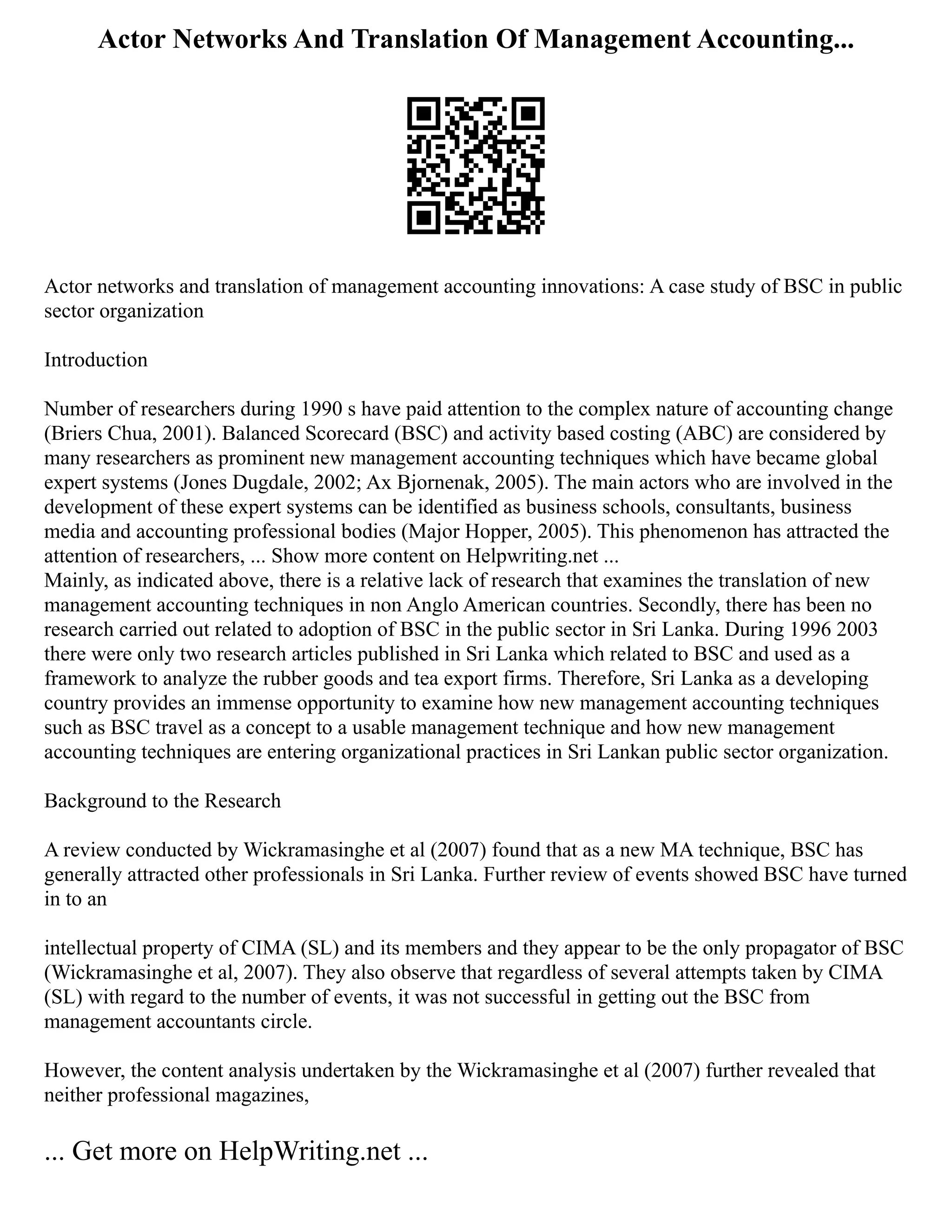 Actor Networks And Translation Of Management Accounting...
Actor networks and translation of management accounting innovations: A case study of BSC in public
sector organization
Introduction
Number of researchers during 1990 s have paid attention to the complex nature of accounting change
(Briers Chua, 2001). Balanced Scorecard (BSC) and activity based costing (ABC) are considered by
many researchers as prominent new management accounting techniques which have became global
expert systems (Jones Dugdale, 2002; Ax Bjornenak, 2005). The main actors who are involved in the
development of these expert systems can be identified as business schools, consultants, business
media and accounting professional bodies (Major Hopper, 2005). This phenomenon has attracted the
attention of researchers, ... Show more content on Helpwriting.net ...
Mainly, as indicated above, there is a relative lack of research that examines the translation of new
management accounting techniques in non Anglo American countries. Secondly, there has been no
research carried out related to adoption of BSC in the public sector in Sri Lanka. During 1996 2003
there were only two research articles published in Sri Lanka which related to BSC and used as a
framework to analyze the rubber goods and tea export firms. Therefore, Sri Lanka as a developing
country provides an immense opportunity to examine how new management accounting techniques
such as BSC travel as a concept to a usable management technique and how new management
accounting techniques are entering organizational practices in Sri Lankan public sector organization.
Background to the Research
A review conducted by Wickramasinghe et al (2007) found that as a new MA technique, BSC has
generally attracted other professionals in Sri Lanka. Further review of events showed BSC have turned
in to an
intellectual property of CIMA (SL) and its members and they appear to be the only propagator of BSC
(Wickramasinghe et al, 2007). They also observe that regardless of several attempts taken by CIMA
(SL) with regard to the number of events, it was not successful in getting out the BSC from
management accountants circle.
However, the content analysis undertaken by the Wickramasinghe et al (2007) further revealed that
neither professional magazines,
... Get more on HelpWriting.net ...
 