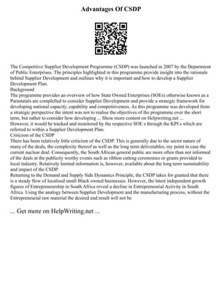 Advantages Of CSDP
The Competitive Supplier Development Programme (CSDP) was launched in 2007 by the Department
of Public Enterprises. The principles highlighted in this programme provide insight into the rationale
behind Supplier Development and outlines why it is important and how to develop a Supplier
Development Plan.
Background
The programme provides an overview of how State Owned Enterprises (SOEs) otherwise known as a
Parastatals are complelled to consider Supplier Development and provide a strategic framework for
developing national capacity, capability and competitiveness. As this programme was developed from
a strategic perspective the intent was not to realise the objectives of the programme over the short
term, but rather to consider how developing ... Show more content on Helpwriting.net ...
However, it would be tracked and monitored by the respective SOE s through the KPI s which are
referred to within a Supplier Development Plan.
Criticism of the CSDP
There has been relatively little criticism of the CSDP. This is generally due to the secret nature of
many of the deals, the complexity thereof as well as the long term deliverables, my point in case the
current nuclear deal. Consequently, the South African general public are more often than not informed
of the deals at the publicity worthy events such as ribbon cutting ceremonies or grants provided to
local industry. Relatively limited information is, however, available about the long term sustainability
and impact of the CSDP.
Returning to the Demand and Supply Side Dynamics Principle, the CSDP takes for granted that there
is a steady flow of localised small Black owned businesses. However, the latest independent growth
figures of Entrepreneurship in South Africa reveal a decline in Entrepreneurial Activity in South
Africa. Using the analogy between Supplier Development and the manufacturing process, without the
Entrepreneurial raw material the desired end result will not be
... Get more on HelpWriting.net ...
 