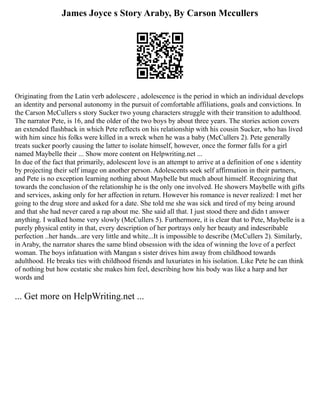 James Joyce s Story Araby, By Carson Mccullers
Originating from the Latin verb adolescere , adolescence is the period in which an individual develops
an identity and personal autonomy in the pursuit of comfortable affiliations, goals and convictions. In
the Carson McCullers s story Sucker two young characters struggle with their transition to adulthood.
The narrator Pete, is 16, and the older of the two boys by about three years. The stories action covers
an extended flashback in which Pete reflects on his relationship with his cousin Sucker, who has lived
with him since his folks were killed in a wreck when he was a baby (McCullers 2). Pete generally
treats sucker poorly causing the latter to isolate himself, however, once the former falls for a girl
named Maybelle their ... Show more content on Helpwriting.net ...
In due of the fact that primarily, adolescent love is an attempt to arrive at a definition of one s identity
by projecting their self image on another person. Adolescents seek self affirmation in their partners,
and Pete is no exception learning nothing about Maybelle but much about himself. Recognizing that
towards the conclusion of the relationship he is the only one involved. He showers Maybelle with gifts
and services, asking only for her affection in return. However his romance is never realized: I met her
going to the drug store and asked for a date. She told me she was sick and tired of my being around
and that she had never cared a rap about me. She said all that. I just stood there and didn t answer
anything. I walked home very slowly (McCullers 5). Furthermore, it is clear that to Pete, Maybelle is a
purely physical entity in that, every description of her portrays only her beauty and indescribable
perfection ..her hands...are very little and white...It is impossible to describe (McCullers 2). Similarly,
in Araby, the narrator shares the same blind obsession with the idea of winning the love of a perfect
woman. The boys infatuation with Mangan s sister drives him away from childhood towards
adulthood. He breaks ties with childhood friends and luxuriates in his isolation. Like Pete he can think
of nothing but how ecstatic she makes him feel, describing how his body was like a harp and her
words and
... Get more on HelpWriting.net ...
 