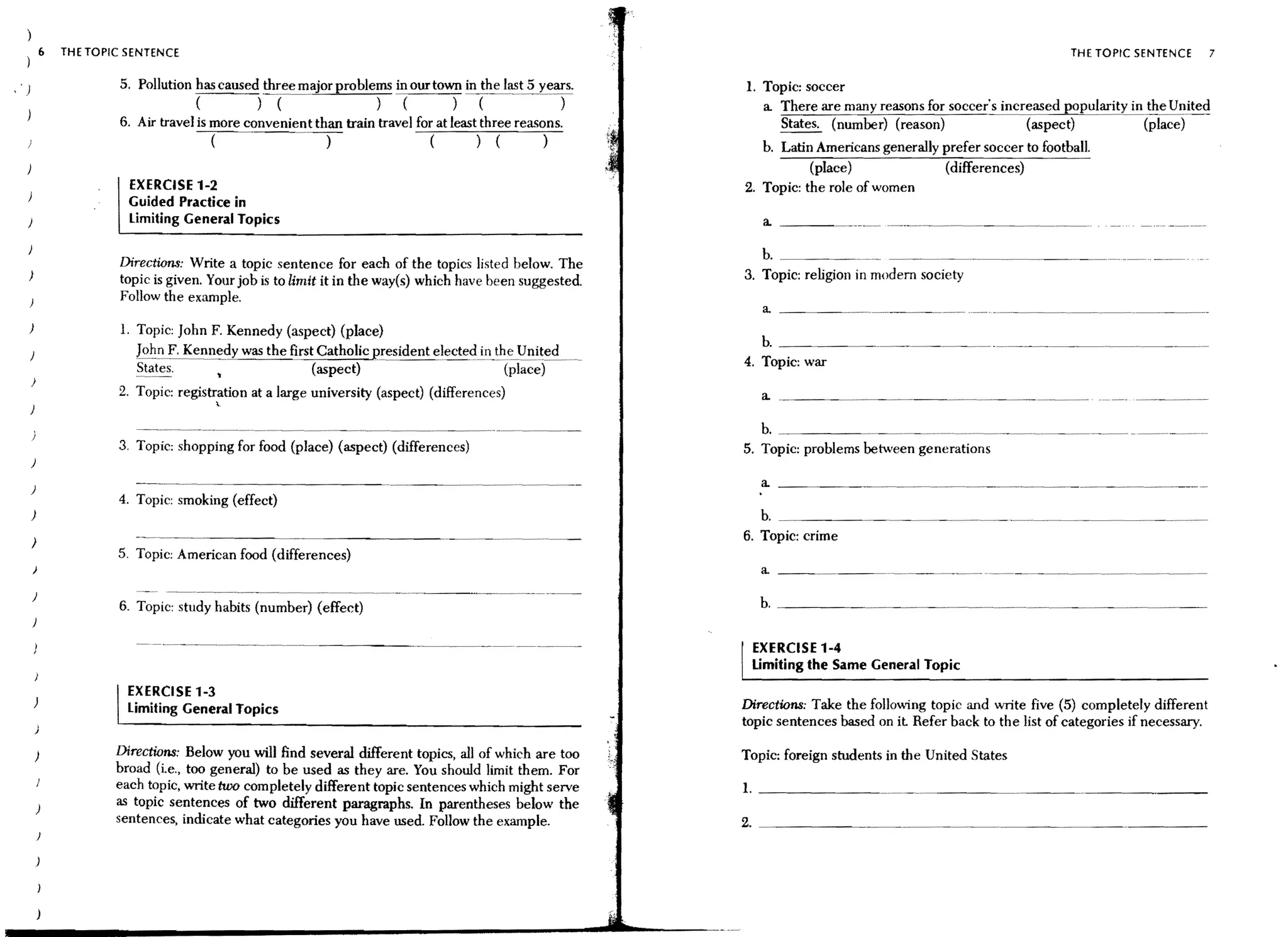 (,   THE TOPIC SENTENCE                                                                                                                                   THE TOPIC SENTENCE     7

                     5. Pollution has caused three major problems in our town in the last 5             1. Topic: soccer
                                   (         ) (                )                                          a There are many reasons for soccer's increased popularitYil!.!~e Unite~
                     6. Air travel is more convenient than train travel for at least three reasons.          States. (number) (reason)               (aspect)           (place)
                                      (                 )                 () (                  )          b. Latin Americans generally prefer soccer to football.
                                                                                                                   (place)                (differences)
                       EXERCISE 1-2                                                                     2. Topic: the role of women
                       Guided Practice in
)                      Limiting General Topics                                                             a _ _ __

                                                                                                           b. _.______~ . _.     _._~. _~. ~ __ ._~._~. __ .~ __ ~. ~
                     Directions: Write a topic sentence for each of the topics listed below. The
)
                     topic is given. Your job is to limit it in the way(s) which have been suggested.   3. Topic: religion in modem society
                     Follow the example.                                                                   a ________________._                        - - - ..   -~   ..   -~.---~




)                     1. Topic: John F. Kennedy (aspect) (place)
                                                                                                           b.
                        Johl1 F. KeIl:nedy was the first Catholic president electe~il1_~~~Uni~e~~
                        States.                         (aspect)                      (place)           4. Topic: war

                     2. Topic: registration at a large university (aspect) (differences)                   a    ~   . ________   ~_.   _________ ___ _    ~


                                     .


                                                                                                           b. _______~______________~ _________~_
                     3. Topic; shopping for food (place) (aspect) (differences)                         5. Topic; problems between generations
)
                                                                                                           a _ _ _ _ __
)
                     4. Topic: smoking (effect)
    )                                                                                                      b. _ _ _ ___
    )                                                                                                   6. Topic: crime
                     5. Topic: American food (differences)
    )

                                                               ..- - - .
                                                                                                           b. ________________.______ _____ ___
                                               .~--.-~

    )                                                                                                                                                         ~                ~
                     6. Topic: study habits (number) (effect)

                                                                                                         EXERCISE 1-4
                                                                                                         Limiting the Same General Topic
                     I EXERCISE 1-3                                                                     Directions: Take the folloving topic and write five (5) completely different
                       Limiting General Topics
                                                                                                        topic sentences based on it Refer back to the list of categories if necessary.

    )                Directions: Below you will find several different topics, all of which are too     Topic: foreign students in the United States
                     broad (i.e., too general) to be used as they are. You should limit them. For
                     each topic, write two completely different topic sentences which might serve       1. _ _ _ _ _ ___
        )            as topic sentences of two different paragraphs. In parentheses below the
                     sentences, indicate what categories you have used. Follow the example.             2. _________~ _ _. _~. _~. __________ ~_ _ __
        }
 