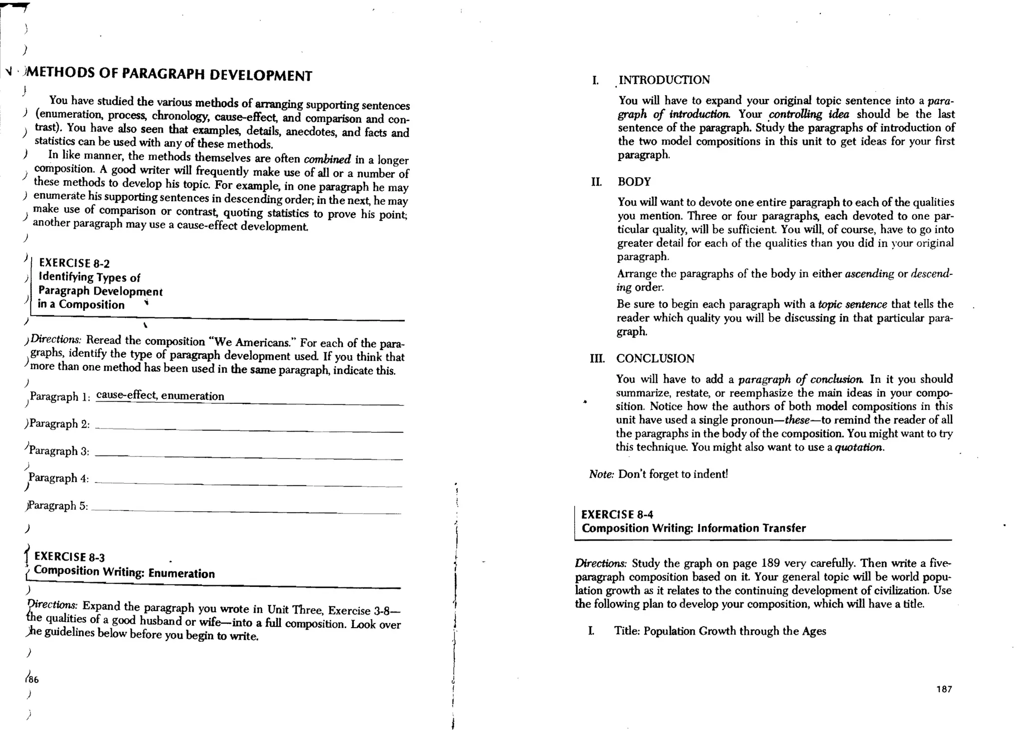 )

-.J . )METHODS OF PARAGRAPH DEVELOPMENT                                                   I.    INTRODUCTION
  }
         You have studied the various methods of arranging supporting sentences                 You will have to expand your original topic sentence into a para-
  ) (enumeration, process, chronology, cause-effect, and comparison and con-                    graph of introduction. Your controlling idea should be the last
  ) trast). You have also seen that examples, details, anecdotes, and facts and                 sentence of the paragraph. Study the paragraphs of introduction of
     statistics can be used with any of these methods.                                          the two model compositions in this unit to get ideas for your first
  )     In like manner, the methods themselves are often combined in a longer                   paragraph.
   . composition. A good writer will frequently make use of all or a number of
  ) these methods to develop his topic. For example, in one paragraph he may              II.   BODY
  ) enumerate his supporting sentences in descending order; in the next, he may                  You will want to devote one entire paragraph to each of the qualities
  ) make use of comparison or contrast, quoting statistics to prove his point;                   you mention. Three or four paragraphs, each devoted to one ~ar­
     another paragraph may use a cause-effect development                                       ticular quality, will be sufficient. You will, of course, have to go mto
  )
                                                                                                greater detail for each of the qualities than you did in your original
  )                                                                                             paragraph.
     EXERCISE 8-2
  ) Identifying Types of                                                                        Arrange the paragraphs of the body in either ascending or descend-
    Paragraph Development                                                                       ing order.
  ) in a Composition     ..                                                                     Be sure to begin each paragraph wiili a topic sentence that tells the
  )                       
                                                                                                reader which quality you will be discussing in iliat particular para-
                                                                                                graph.
  }Directions: Reread the composition "We Americans," For each of the para-
    graphs, identify the type of paragraph development used If you think that             III, CONCLUSION
  ) more than one method has been used in the same paragraph, indicate this.
  )                                                                                             You will have to add a paragraph of conclusion. In it you should
  /aragraph 1: cause-effect, enumeration                                                        summarize, restate, or reemphasize ilie main ideas in your compo-
                                                                                                sition. Notice how the auiliors of boili model compositions in this
  )Paragraph 2:                                                                                 unit have used a single pronoun-these-to remind the reader of all
                                                                                                the paragraphs in the body of the composition. You might want to try
  )Paragraph 3: _ __                                                                            iliis technique. You might also want to use a quotation.
  )
      Paragraph 4:                                                                       Note: Don't forget to indent!
  )
  ~aragraph5:~       ________________________________~._____
                                                                                        EXERCISE 8-4
  )                                                                                     Composition Writing: Information Transfer

  t EXERCISE 8-3            ,
                                                                                  1
                                                                                  r
                                                                                  ..   Directions: Study the graph on page 189 very carefully. Then write a five-
  ( Composition Writing: Enumeration                                                   paragraph composition based on it. Your general topic will b,e :',:,orl~ popu-
  )                                                                                    lation growtlI as it relates to the continuing development of CIVilIzation. Use
                                                                                  ),
   1)irec~: Expand the paragraph you wrote in Unit Three, Exercise 3-8-                the follOwing plan to develop your composition, which will have a title.
  ibe qualItIes of a good husband or wife--into a full composition. Look over     ,J
  ;he guidelines below before you begin to write.                                        I.     Title: Population Growth through ilie Ages
      )

  186
                                                                                                                                                                    187
      )

      )
 