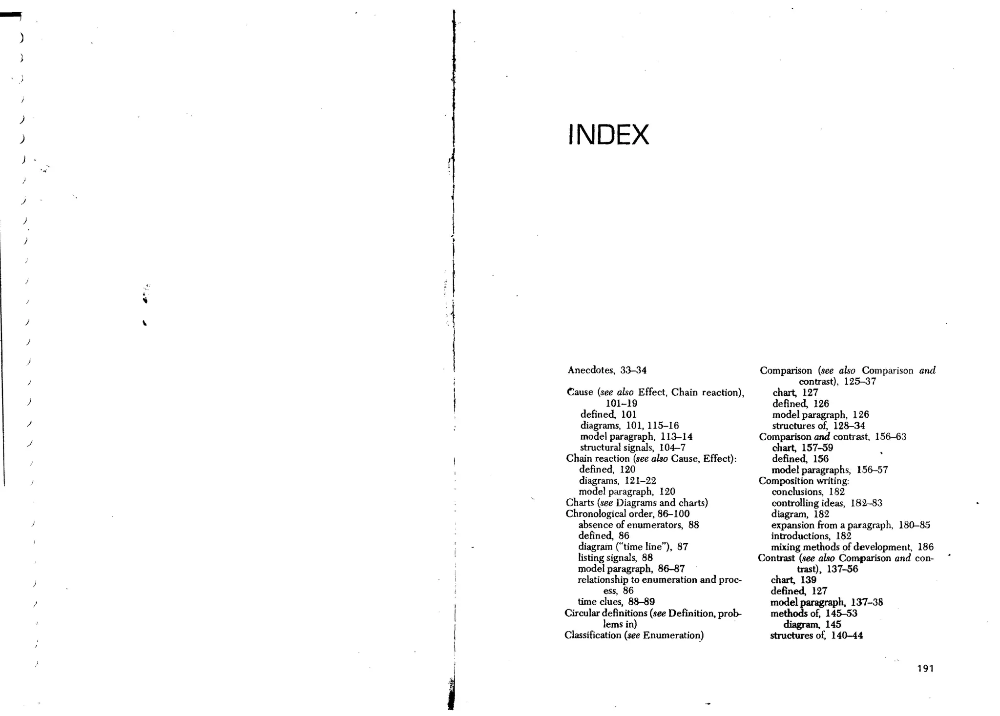 )

)                    INDEX

)


    )

    )




    )       

        J



                    Anecdotes, 33-34                              Comparison (see also Comparison and
                                                                            contrast), 125-37
                    Cause (see also Effect, Chain reaction),         chart, 127
        )                      101-19                                defined, 126
                        defin ed, 101                                model paragraph, 126
        )
                        diagrams, 101, 115-16                        structures of, 128-34
        )
                        model paragraph, 113--14                  Comparison and contra~t, 156-63
                        structural signals, 104-7                   chart, 157-59
                    Chain reaction (see also Cause, Effect):        defined, 156
                       defined, 120                                 model paragraphs, 156-57
                       diagrams, 121-22                           Composition writing:
                       model paragraph, 120                         conclusions, 182
                    Charts (see Diagrams and charts)                controlling ideas, 182-83
                    Chronological order, 86-100                     diagram, 182
                       absence of enumerators, 88                   expansion from a paragraph, 180-85
                       defined, 86                                  introductions, 182
                       diagram ("time line"), 87                    mixing methods of development, 186
                       listing signals, 88                        Contrast (see also Comparison and con-
                       model paragraph, 86-87                              trast), 137-56
                       relationship to enumeration and proc-        chart, 139
                              ess, 86                               defined, 127
                       time clues, 88-89                            model paragraph, 137-38
                    Circular definitions (see Definition, prob-     methods of, 145-53
                              lems in)                                  diagram, 145
                    Classification (see Enumeration)                structures of. 140-44

                j

                                                                                                    191



                I
 