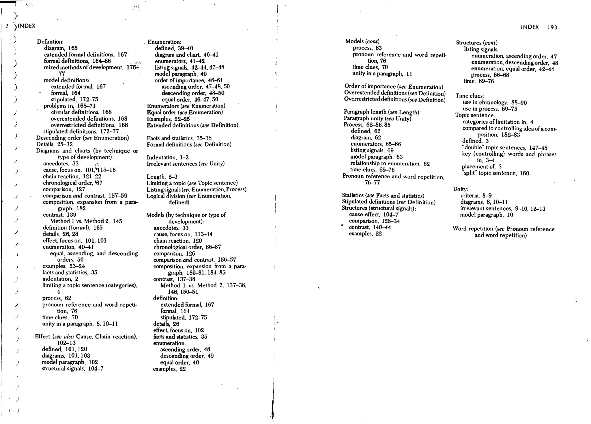 ......,
I     }
    1 ')INDEX                                                                                                                                                                           INDEX       193
     ,)            Definition:                               . Enumeration:                                      Models (cont)                                 Structures (cont)
      "               diagram, 165                                 defined, 39-40                                  process, 63                                    listing signals;
                      extended fonnal definitions, 167             diagram and chart, 4(}..41                      pronoun reference and word repeti-                 enumeration, ascending order, 47
      ,               fonnal definitions, 164-66                   enumerators, 41-42                                    tion, 76
      )                                                                                                                                                               enumeration, descending order, 48
                      mixed methods of development, 17e;;.         listing Signals, 42-44, 47-48                   time clues, 70                                     enumeration, equal order, 42-44
      )                       77                                   model paragraph, 40                            unity in a paragraph, 11                            proCess, 66-68
                      model definitions:                           order of importance, 46-61                                                                     time, 69-76
      )                  extended fonnal, 16'7                         ascending order, 47-48, 50               Order of importance (see Enumeration)
                         fonnal, 164                                   descending order, 48-50                  Overextended definitions (see Definition)     Time clues;
      )                  stipulated, 172-75                            equal order, 46-47, 50                   Overrestricted definitions (see Definition)      use in chronology, 88-90
                      probll'lms in, 168-71                    Enumerators (see Enumeration)                                                                     use in process, 69-75
      )                  circular definitions, 168             Equal order (see Enumeration)                   Paragraph length (see Length)                  Topic sentence;
                         overextended definitions, 168         Examples, 22-25                                 Paragraph unity (see Unity)
          ;
                                                                                                               Process, 62-86, 88                               categories of limitation in, 4
      J                  overrestricted definitions, 168       Extended defmitions (see Definition)
                     stipulated definitions, 172-77                                                               defined,62                                    compared to controlling idea of a com-
      )                                                                                                           diagram, 62                                          position, 182-83
                  Descending order (see Enumeration)           Facts and statistics, 35-38                                                                      defined, 3
                  Details, 25-32                               Formal definitions (see Definition)                enumerators, 65-66
      )
                                                                                                                  listing signals, 69                           "double" topic sentences, 147-48
                  Diagrams and charts (by technique or
                                                                                                                  model paragraph, 63                           key (controlling) words and phrases
                             type of development):             Indentation, 1-2                                                                                        in, 3-4
      J
                      anecdotes, 33         ,',                Irrelevant sentences (see Unity)                   relationship to enumeration, 62
                                                                                                                  time clues, 69-76                             placement of, 3
      )               cause, focus on, 101,ill5-16
                                                                                                                                                                "split" topic sentence. 160
                     chain reaction, 121-22                    Length, 2-3                                     Pronoun reference and word repetition,
      )              chronological order, "87                 Limiting a topic (see Topic sentence)                      76-77
                     comparison, 127                           Listingsignals (see Enumeration, Process)                                                      Unity:
      )              comparison and contrast, 157-59          Logical division (see Enumeration,                Statistics (see Facts and statistics)           criteria, 8-9
                     composition, expansion from a para-                  defined)                              Stipulated definitions (see Definition)         diagrams, 8,10-11
      )                      graph, 182                                                                        Structures (structural signals);                 irrelevant sentences, 9-10, 12-13
                     contrast, 139                            Models (by technique or type of                      cause-effect. 104-7                          model paragraph, 10
      J                  Method 1 vs. Method 2, 145                       development) ;                           comparison, 128-34
                     definition (fonnal), 165                     anecdotes, 33                                • contrast, 140-44                             Word repetition (see Pronoun reference
      )              details, 26, 28                              cause, focus on, 113-14                          examples, 22                                      and word repetition)
                     effect, focus on, 10 1, 103                  chain reaction, 120
      J              enumeration, 40-41                           chronolOgical order, 86-87
              )          equal, ascending, and descending         comparison, 126
      /
                            orders, 50                            comparison and contrast, 156-57
          )          examples, 23-24                              composition, expansion from a para-
                     facts and statistics, 35                             graph, 180-81,184-85
              ,      indentation, 2                               contrast, 137-38
      "              limiting a topic sentence (categories),          Method 1 vs, Method 2, 137-38,
      J                     4                                             146, 150-51
                     process, 62                                  definition:
      )              pronoun reference and word repeti-               extended formal, 167
                            tion, 76                                  formal, 164
          )
                     time clues, 70                                   stipulated, 172-75
                     unity in a paragraph, 8,10-11                details, 26
          )
                                                                  effect, focus on, 102
          )
                  Effect (see also Cause, Chain reaction),        facts and statistics, 35
                            102-13                                enumeration:
          J
                     defined, 101. 120                                ascending order. 48
                     diagrams, 101, 103                               descending order. 49
                     model paragraph, 102                             equal order. 40
                     structural signals, 104-7                    examples, 22
                                                                                                           I




          )
                                                                                                           j
 