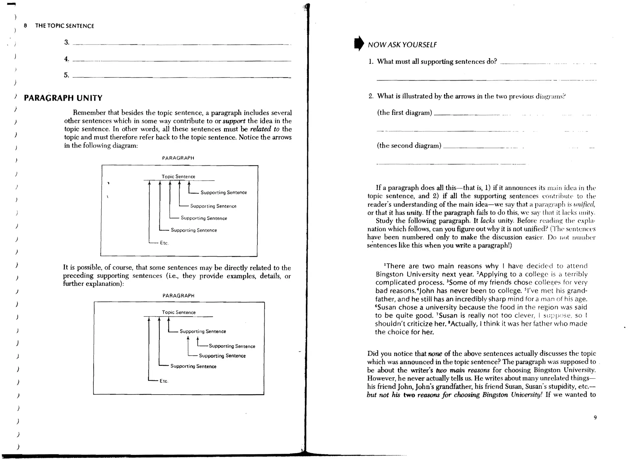 -           8   THE TOPIC SENTENCE

                        3, _______________________________________________ _
,   !                                                                                                   ,   NOW ASK YOURSELF

                                                                                                            L What must all supporting sentences do? __
                        5, ______________________________________________________
    )                                                                                                          ------------------------- ..--------.-..----- -

    )
            PARAGRAPH UN lTV                                                                                2, What is illustrated by the arrows in the two previolls diagrams?
    )
                            Remember that besides the topic sentence, a paragraph includes several             (the first diagram) __________.__. .__.._
    )                   other sentences which in some way contribute to or support the idea in the
                        topic sentence, In other words, all these sentences must be related to the
    )
                        topic and must therefore refer back to the topiC sentence. Notice the arrows
                        in the following diagram:                                                              (the second diagram) ___. .____
                                                            PARAGRAPH


                                                            Topic Sentence
                                       ,
    )
                                      ,                               L       Supporting Sentence
                                                                                                               If a paragraph does all this-that is, 1) if it annollnces its main idea in the
                                                                                                            topic sentence, and 2) if all the supporting sentences contrihute to the
                                                                   - - Supporting Sentence                  reader's understanding of the main idea-we say that a paragraph is unified,
                                                                                                            or that it has unity, If the paragraph fails to do this, we say that it lacks Hllity.
                                                               -    Supporting Sentence
                                                                                                               Study the following paragraph. It lacks unity. Before reading the expla-
    )
                                                        '--- Supporting Sentence                            nation which follows, can you figure out why it is not unified? (The sentences
    )                                                                                                       have been numbered only to make the discussion easier. Do liot !lumber
                                                     --Etc.
                                                                                                            sentences like this when you write a paragraph!)
    )

    )                                                                                                             'There are two main reasons why I have decided to attend
                        It is possible, of course, that some sentences may be directly related to the
                        preceding supporting sentences (i.e" they provide examples, details, or               Bingston University next year. lApplying to a college is a terribly
                        further explanation):                                                                 complicated process. 3Some of my friends chose colleges for very
    )                                                                                                         bad reasons. 4 John has never been to college. 5 I've met his grand-
                                                            PARAGRAPH
                                                                                                              father, and he still has an incredibly sharp mind for a man of h is age.
    )
                                                                                                              6S usan chose a university because the food in the region was said
                                                            Topic Sentence
                                                                                                              to be quite good. 'Susan is really not too clever, i Sll,:·ly'se. so I

                                                              L                                               shouldn't criticize her. 8Actually, I think it was her father who made


                                                                      L
                                                                   Supporting Sentence                        the choice for her.
        )
                                                                             Lsupporting Sentence
        )                                                                     Supporting Sentence           Did you notice that none of the above sentences actually discusses the topic
                                                                                                            which was announced in the topic sentence? The paragraph was supposed to
                                                        -      Supporting Sentence
                                                                                                            be about the writer's two main reasons for choosing Bingston University.
        )                                            -Etc.                                                  However, he never actually tells us. He writes about many unrelated things-
                                                                                                            his friend John, John's grandfather, his friend Susan, Susan's stupidity, etc.-
        )                                                                                                   but not his two reasons for clwosing Bingston University! If we wanted to


                                                                                                                                                                                                9
        )

        )

        )
 