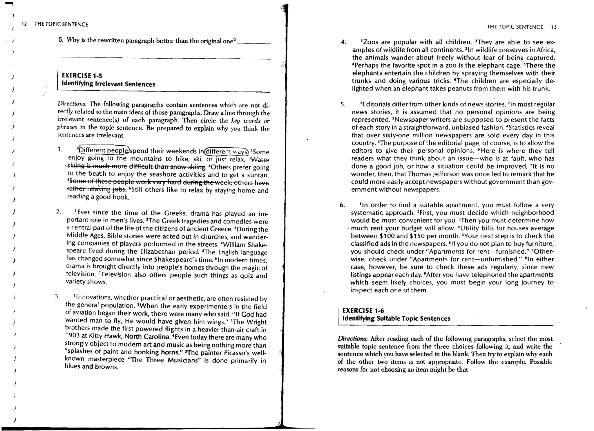 .....,
             12   THE TOPIC SENTENCE                                                                                                                              TH E TOPIC SENTENCE    13

                          5. Why is the rewritten paragraph better than the original one?                   4.       IZOOS are popular with all children. lThey are able to see ex-
                                                                                                                  amples of wildlife from all continents. lin wildlife preserves in Africa,
                                                                                                                  the animals wander about freely without fear of being captured.
                                                                                                                  4Perhaps the favorite spot in a zoo is the elephant cage. lThere the
                              EXERCISE 1-5                                                                        elephants entertain the children by spraying themselves with their
    )
                              Identifying Irrelevant Sentences                                                    trunks and doing various tricks. 'The children are especially de-
                                                                                                                  lighted when an elephant takes peanuts from them with his trunk.

    )
                         Directions: The following paragraphs contain sentences which are not di-           5.       I Editorials differfrom other kinds of news stories. 21n most regular

    )                    rectly related to the main ideas of those paragraphs. Draw a line through the            news stories, it is assumed that no personal opinions are being
                         irrelevant sentence(s} of each paragraph. Then circle the key words or                   represented. >Newspaper writers are supposed to present the facts
    )                    phrases in the topic sentence. Be prepared to explain why you think the                  of each story in a straightforward, unbiased fashion. 'Statistics reveal
                         sentences are irrelevant.                                                                that over sixty-one million newspapers are sold every day in this
                                                                                                                  country. lThe purpose of the editorial page, of course, is to allow the
    )                    1.         .'Qiffer.ent peoplWspend their weekends in@ifferent wa~ 2S ome                editors to give their personal opinions. 'Here is where they tell
                                enJoy gorng to the mountains to hike, ski, or Just relax. l~                      readers what they think about an issue-who is at fault, who has
     )
                              ,skiing is R'lYCh more difficult thaR gReW skiirtg. ·Others prefer going            done a good job, or how a situation could be improved. 11t is no
     )                          to the beat:h to enjoy the seashore activities and to get a suntan.               wonder, then, that Thomas Jefferson was once led to remark that he
                               lSeffie oft~ese 1geeple nOI k very "aid dtlriRg the 'Neei<; others ha~             could more easily accept newspapers without government than gov-
     )                                                                                                            ernment without newspapers.
                               i'ilthel lelaxing jees-. 'Still others like to relax by staying home and
                                read ing a good book.
                                                                                                           6.           lin order to find a suitable apartment, you must follow a very
     )                   2.       lEver since the time of the Greeks, drama has played an im-                      systematic approach. 2First, you must decide which neighborhood
                               portant role in men's lives. lThe Greek tragedies and comedies were                 would be most convenient for you. 3Then you must determine how
     )
                               a :entral part o~ the life of the citizens of ancient Greece. lDuring the         • much rent your budget will allow. 'Utility bills for houses average
     )                         Middle Ages, Bible stories were acted out in churches and wander-                   between $100 and $150 per month. lYour next step is to check the
                               ing companies of players performed in the streets. ·William Shake-                  classified ads in the newspapers. 'If you do not plan to buy furniture,
                               speare lived during the Elizabethan period. lThe English language                   you should check under "Apartments for rent-furnished." 'Other-
     )                         has changed somewhat since Shakespeare's time. 'In modern times,                    wise, check under "Apartments for rent-unfurnished." lin either
                               drama is brought directly into people's homes through the magic of                  case, however, be sure to check these ads regularly, since new
     )                         tel~vision. 'Television also offers people such things as quiz and                  listings appear each day. 9 After you have telephoned the apartments
                               variety shows.                                                                     which seem likely choices, you must begin your long journey to
     )
                                                                                                                   inspect each one of them.
                        3.       'Innovations, whether practical or aesthetic, are often resisted by
                              the general population. lWhen the early experimenters in the field
                              of aviation began their work, there were many who said, "If God had           EXERCISE 1-6
     )                        wanted man to fly, He would have given him wings." lThe Wright                Identifying Suitable Topic Sentences
                              brothers made the first powered flights in a heavier-than-air craft in
                              1903 at Kitty Hawk, North Carolina 4Even today there are many who            Directions: After reading each of the follOWing paragraphs, select the most
         )                    strongly object to modern art and music as being nothing more than           suitable topic sentence from the three choices following it, and write the
                              "splashes of paint and honking horns." 'The painter Picasso's well-          sentence which you have selected in the blank. Then try to explain why each
         )                    known masterpiece liThe Three Musicians" is done primarily in                of the other two items is not appropriate. Follow the example. Possible
                              blues and browns.                                                            reasons for not choosing an item might be that
         )

         )



         )

        )
 