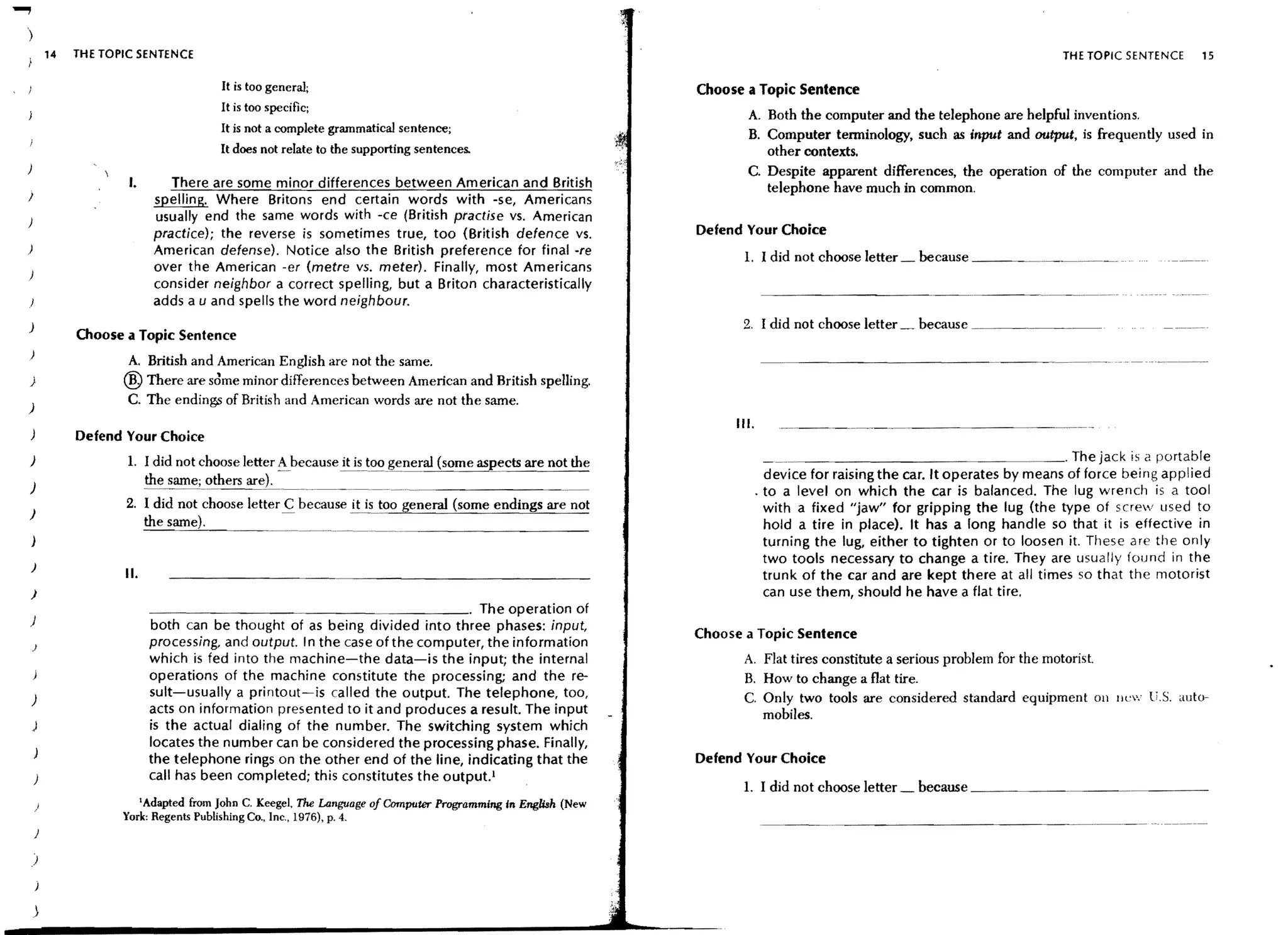 )
        14   THE TOPIC SENTENCE                                                                                                                                          THE TOPIC SENTENCE    15

                                         It is too general;                                                 Choose a Topic Sentence
                                         It is too specific;
                                                                                                                   A. Both the computer and the telephone are helpful inventions.
                                         It is not a complete grammatical scntence;
                                                                                                                   B. Computer tenninology, such as input and output, is frequently used in
                                         It does not relate to the supporting sentences.                              other contexts.
}                                                                                                                  C. Despite apparent differences, the operation of the computer and the
                     I.           There are some minor differences between American and British                       telephone have much in common.
J                              spelling. Where Britons end certain words with -se, Americans
}                              usually end the same words with -ce (British practise vs. American
                               practice); the reverse is sometimes true, too (British defence vs.           Defend Your Choice
)                              American defense). Notice also the British preference for final ore                 1. I did not choose letter _ because _____. . ____. .____ .
                               over the American -er (metre vs. meter). Finally, most Americans
}
                               consider neighbor a correct spelling, but a Briton characteristically
                                                                                                                                                          - - - - ... - _..._-_.-
                               adds a u and spells the word neighbour.
)                                                                                                                 2. I did not choose letter _ because _________.
             Choose a Topic Sentence
)
                     A. British and American English are not the same.                                                      - - - - - - - - - - - - - ._--_._--_.. ---
)                   ®   There are sdme minor differences between American and British spelling.
)
                     C. The ending,:; of Britis hand Ameriean words are not the same.
                                                                                                                 III.
)            Defend Your Choice
)                                                                                                                             _______________ . _ _ . The jack is a portable
                     1. I did not choose letter A because it is_too general (some aspects are not the
                        the        others                                                                                 device for raising the car. It operates by means of force being applied
)                                                                                                                       . to a level on which the car is balanced. The lug wrench is a tool
                    2. I did not choose letter C because it is too general (some endings are not                          with a fixed "jaw" for gripping the lug (the type of screw used to
)
                              the                                                                                         hold a tire in place). It has a long handle so that it is effective in
)                                                                                                                         turning the lug, either to tighten or to loosen it. These are the only
                                                                                                                          two tools necessary to change a tire. They are usually found in the
)
                    II.                                                                                                   trunk of the car and are kept there at all times so that the motorist
)                                                                                                                         can use them, should he have a flat tire.
                              _ _ _ _ _ _ _ _ _ _ _ _ _ _ _ _ _ _ _ . The operation of
)                             both can be thought of as being divided into three phases: input,
                                                                                                            Choose a Topic Sentence
    )                         processing. and output. I n the case of the computer, the information
                              which is fed into the machine-the data-is the input; the internal                    A. Flat tires constitute a serious problem for the motorist.
                              operations of the machine constitute the processing; and the re-                     B. How to change a flat tire.
)
                              suit-usually a printout-is called the output. The telephone, too,                    C. Only two tools are considered standard equipment Oil !lew U.S. auto-
                              acts on information presented to it and produces a result. The input                    mobiles.
    )                         is the actual dialing of the number. The switching system which
                              locates the number can be considered the processing phase. Finally,
                              the telephone rings on the other end of the line, indicating that the         Defend Your Choice
    )                         call has been completed; this constitutes the output.!
                                                                                                                   L I did not choose letter _ because _ _ _ _ _ _ _ _ _ _ _ _ _ __
    }                   Adapted from John C. Keegel, The Language of Computer Programming In English (New
                          I

                    York: Regents Publishing Co., Inc., 1976), p. 4.
                                                                                                                         - - - _... _ - - - - - - - - - - - - - - -
    )

)
 