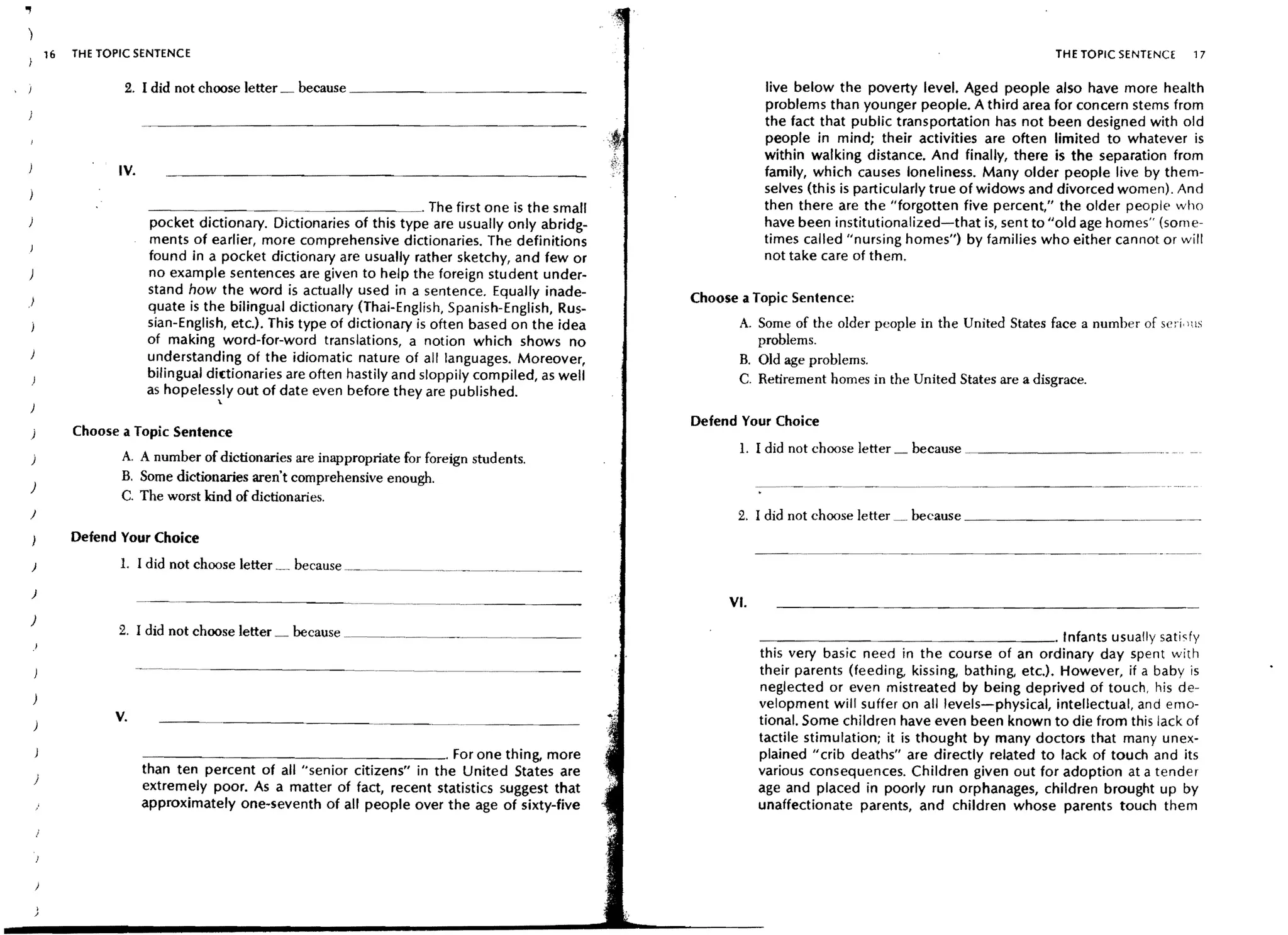 .,
         16   THE TOPIC SENTENCE                                                                                                                               THE TOPIC SENTENCE     17

                      2. I did not choose letter _ because _ _ _ _~                                             live below the poverty level. Aged people also have more health
                                                                                                                problems than younger people. A third area for concern stems from
                                                                                                                the fact that public transportation has not been designed with old
                                                                                                                people in mind; their activities are often limited to whatever is
                                                                                                                within walking distance. And finally, there is the separation from
                     IV.                                                                                        family, which causes loneliness. Many older people live by them-
                                                                                                                selves (th is is particularly true of widows and divorced women). And
                                                         _ _ _ _ _ . The first one is the small                 then there are the "forgotten five percent," the older people who
                           pocket dictionary. Dictionaries of this type are usually only abridg-                have been institutionalized-that is, sent to "old age homes" (some-
                           ments of earlier, more comprehensive dictionaries. The definitions                   times called "nursing homes") by families who either cannot or will
                           found in a pocket dictionary are usually rather sketchy, and few or                  not take care of them.
                           no example sentences are given to help the foreign student under-
                           stand how the word is actually used in a sentence. Equally inade-
 )                                                                                                   Choose a Topic Sentence:
                           quate is the bilingual dictionary (Thai-English, Spanish-English, Rus-
                           sian-English, etc.). This type of dictionary is often based on the idea          A. Some of the older people in the United States face a number of seri, )lS
                           of making word-for-word translations, a notion which shows no                       problems.
                           understanding of the idiomatic nature of all languages. Moreover,                B. Old age problems.
                           bilingual di(tionaries are often hastily and sloppily compiled, as well          C. Retirement homes in the United States are a disgrace.
                           as hopelessly out of date even before they are published.
                                      '"
                                                                                                     Defend Your Choice
 )            Choose a Topic Sentence
                                                                                                            1. I did not choose letter   because ~_ _ _ _ _ _ _ _ __
 )                   A. A number of dictionaries are inappropriate for foreign students.
                     B. Some dictionaries aren't comprehensive enough.
 )
                     C. The worst kind of dictionaries.
 J                                                                                                          2. I did not choose letter   because _ _ _ _ _ _ __
              Defend Your Choice
                                                                                                                --~----~----



 )                   1. I did not choose letter   because ~.__________________ .____________~
 )
                                                                                                          VI.
 )
                     2. I did not choose letter   because. ____________________                                 ~  _ _ _ _ _ _ _ _ _ _ _ _ _ _ _ _ . Infants usually satisfy
                                                                                                                this very basic need in the course of an ordinary day spent with
                                                                                                                their parents (feeding, kissing, bathing, etc.). However, if a baby is
                                                                                                                neglected or even mistreated by being deprived of touch, his de-
                                                                                                                velopment will suffer on all levels-physical, intellectual, and emo-
                    V.                                                                                          tional. Some children have even been known to die from this lack of
                                                                                                                tactile stimulation; it is thought by many doctors that many unex-
                           - - - - -_____________. For one thing, more                                          plained u crib deaths" are directly related to lack of touch and its
                           than ten percent of all "senior citizens" in the United States are                   various consequences. Children given out for adoption at a tender
     )
                           extremely poor. As a matter of fact, recent statistics suggest that                  age and placed in poorly run orphanages, children brought up by
                           approximately one-seventh of all people over the age of sixty-five                   unaffectionate parents, and children whose parents touch them
 