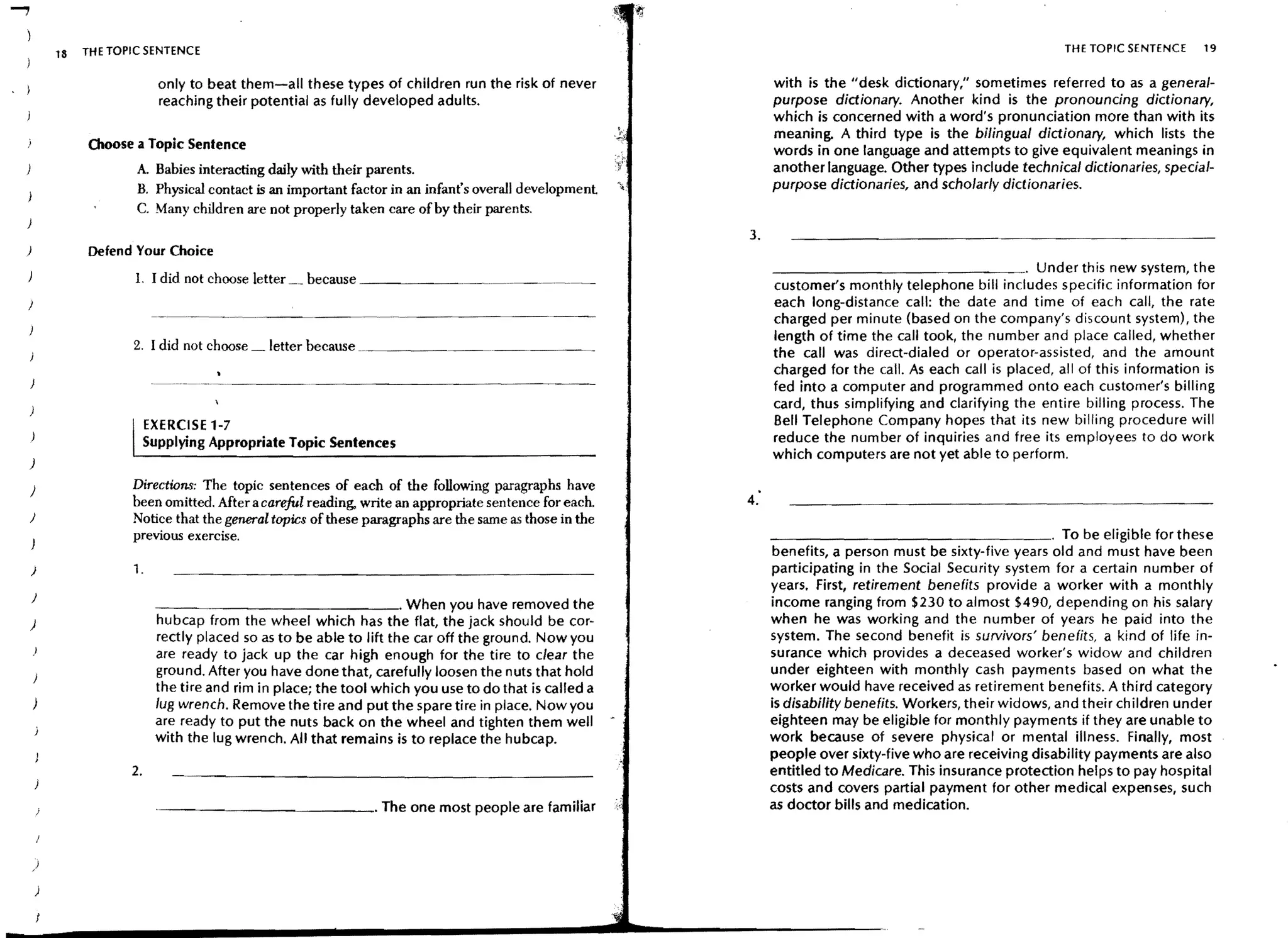 18   THE TOPIC SENTENCE                                                                                                                                 THE TOPIC SENTENCE     19


                               only to beat them-all these types of children run the risk of never                   with is the "desk dictionary," sometimes referred to as a genera/-
                               reaching their potential as fully developed adults.                                   purpose dictionary. Another kind is the pronouncing dictionary,
                                                                                                                     which is concerned with a word's pronunciation more than with its
                                                                                                                     meaning. A third type is the bilingual dictionary, which lists the
                 Choose a Topic Sentence                                                                             words in one language and attempts to give equivalent meanings in
                         A. Babies interacting daily with their parents.                                             another language. Other types include technical dictionaries, special-
                         B. PhYSical contact is an important factor in an infant's overall development    ~.:        purpose dictionaries, and scholarly dictionaries.
                         C. Many children are not properly taken care of by their parents.
)
                                                                                                                3.
)                Defend Your Choice
                                                                                                                     _______________ . Under this new system, the
                         L I did not choose letter    because _ _ _ _ __
                                                                                                                     customer's monthly telephone bill includes specific information for
                                                                                                                     each long-distance call: the date and time of each call, the rate
                                                                                                                     charged per minute (based on the company's discount system), the
                                                                                                                     length of time the call took, the number and place called, whether
                        2. I did not choose     letter because ___________. ______~_
                                                                                                                     the call was direct-dialed or operator-assisted, and the amount
                                                                                                                     charged for the call. As each call is placed, all of this information is
                                                                                                                     fed into a computer and programmed onto each customer's billing
                                                                                                                     card, thus simplifying and clarifying the entire billing process. The
                             EXERCISE 1-7                                                                            Bell Telephone Company hopes that its new billing procedure will
                             Supplying Appropriate Topic Sentences                                                   reduce the number of inquiries and free its employees to do work
                                                                                                                     which computers are not yet able to perform.
)
                        Directions: The topic sentences of each of the following paragraphs have
)
                        been omitted. After a careful reading, write an appropriate sen tence for each.         4:
J                       Notice that the general topics of these paragraphs are the same as those in the
                        previous exercise.                                                                           _ _ _ _ _ _ _ _ _ _ _ _ _ _ _ _ . To be eligible for these
                                                                                                                      benefits, a person must be sixty-five years old and must have been
    )                   1.                                                                                           participating in the Social Security system for a certain number of
                                                                                                                     years. First, retirement benefits provide a worker with a monthly
    J                         _ _~_ _ _ _ _ _ _ _ _ _ _ " When you have removed the                                  income ranging from $230 to almost $490, depending on his salary
)                             hubcap from the wheel which has the flat, the jack should be cor-                      when he was working and the number of years he paid into the
                              rectly placed so as to be able to lift the car off the ground. Now you                 system. The second benefit is survivors' benefits, a kind of life in-
                              are ready to jack up the car high enough for the tire to clear the                     surance which provides a deceased worker's widow and children
                              grou nd. After you have done that, carefully loosen the nuts that hold                 under eighteen with monthly cash payments based on what the
                              the tire and rim in place; the tool which you use to do that is called a               worker would have received as retirement benefits. A third category
    )                         lug wrench. Remove the tire and put the spare tire in place. Nowyou                    is disability benefits. Workers, their widows, and their children under
                              are ready to put the nuts back on the wheel and tighten them well                      eighteen may be eligible for monthly payments if they are unable to
                              with the lug wrench. All that remains is to replace the hubcap.                        work because of severe physical or mental illness. Finally, most
                                                                                                                     people over sixty-five who are receiving disability payments are also
                        2.                                                                                           entitled to Medicare. This insurance protection helps to pay hospital
                                                                                                                     costs and covers partial payment for other medical expenses, such
                               - - - -_________ . The one most people are familiar                                   as doctor bills and medication.



    )

        )
 