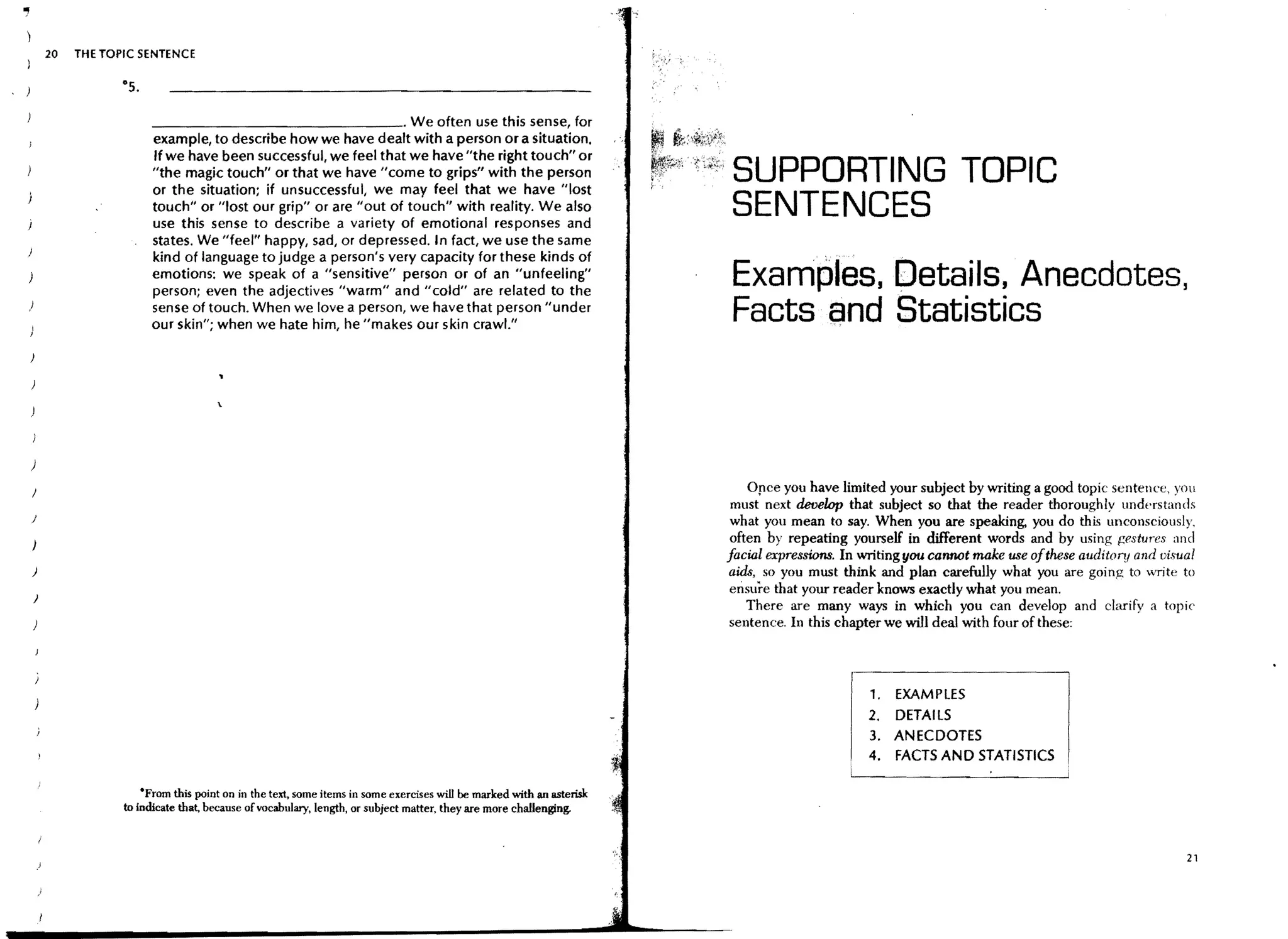 .,
         20   THE TOPIC SENTENCE




                          _______________ . We often use this sense, for
                          example, to describe how we have dealt with a person or a situation.
                          If we have been successful, we feel that we have "the right touch" or
                          "the magic touch" or that we have "come to grips" with the person
                          or the situation; if unsuccessful, we may feel that we have "Iost
                                                                                                                         SUPPORTING TOPIC
                          touch" or "lost our grip" or are "out of touch" with reality. We also
                          use this sense to describe a variety of emotional responses and
                                                                                                                         SENTENCES
                          states. We "feel" happy, sad, or depressed. In fact, we use the same
                          kind of language to judge a person's very capacity for these kinds of
                          emotions: we speak of a "sensitive" person or of an "unfeeling"
                          person; even the adjectives "warm" and "cold" are related to the
                                                                                                                         Examples, Details, Anecdotes,
                          sense of touch. When we love a person, we have that person "under
                          our skin"; when we hate him, he "makes our skin crawl."
                                                                                                                         Facts and Statistics



     )
                                                                                                                             Opce you have limited your subject by writing a good topic sentence, you
                                                                                                                          must next develop that subject so that the reader thoroughly undprstands
     }
                                                                                                                          what you mean to say. When you are speaking. you do this unconsciously,
                                                                                                                          often by repeating yourself in different words and by using {!estures and
                                                                                                                         facial expressions. In writing !Iou canMt make use ofthese auditory and visual
     )                                                                                                                   aids, so you must think and plan carefully what you are going to write to
                                                                                                                         ensure that your reader knows exactly what you mean.
     )
                                                                                                                             There are many ways in which you can develop and darify a topic
                                                                                                                         sentence. In this chapter we will deal with four of these:



                                                                                                                                                1.   EXAMPLES
                                                                                                                                                2.   DETAILS
                                                                                                                                                3.   ANECDOTES
                                                                                                                                                4.   FACTS AND STATISTICS

                         'From this point on in the text, some items in some exercises will be marked with an asterisk
                     to indicate that, because of vocabulary, length, or subject matter, they are more challenging.


                                                                                                                                                                                                     21
 