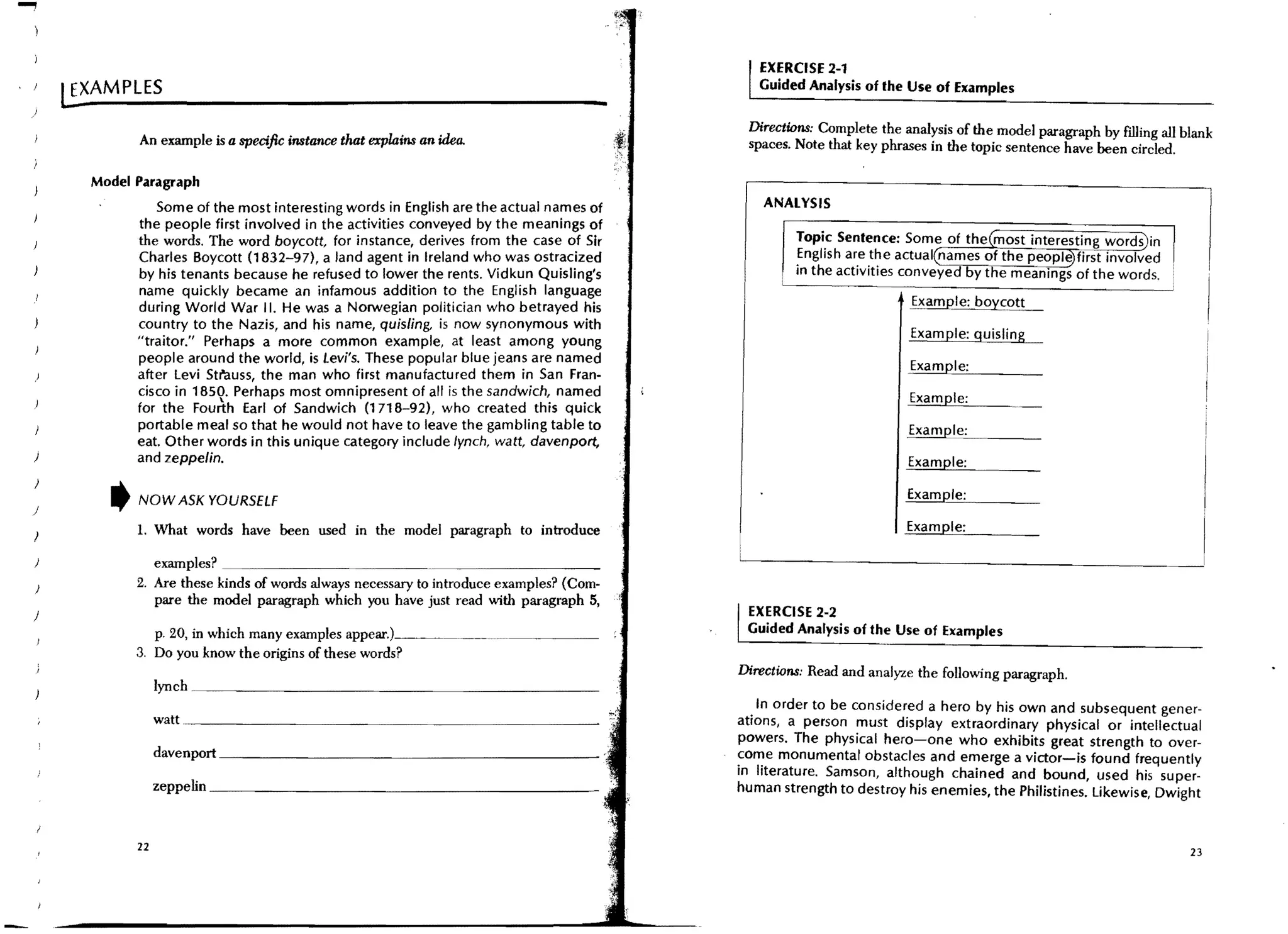 ...,
                                                                                                            EXERCISE 2-1
,   J
            l!.XAMPLES                                                                                      Guided Analysis of the Use of Examples
    )                                                                                                -
                                                                                                          Directions: Complete the analysis of the model paragraph by filling all blank
                    An example is a specific instance that explains an idea.                              spaces. Note that key phrases in the topic sentence have been circled.

              Model Paragraph
                       Some of the most interesting words in English are the actual names of                 ANALYSIS
                    the people first involved in the activities conveyed by the meanings of
                    the words. The word boycott, for instance, derives from the case of Sir
                    Charles Boycott (1832-97), a land agent in Ireland who was ostracized
                    by his tenants because he refused to lower the rents. Vidkun Quisling's
                    name quickly became an infamous addition to the English language
                    during World War II. He was a Norwegian politician who betrayed his                                             !:><~Ie: boyc:~
                    country to the Nazis, and his name, quisling, is now synonymous with
                    "traitor," Perhaps a more common example, at least among young                                                  Example: quisling
                    people around the world, is Levi's. These popular blue jeans are named
                                                                                                                                    Example:
                    after levi Str"auss, the man who first manufactured them in San Fran-
                    cisco in 1850. Perhaps most omnipresent of all is the sandwich, named                                           Example:
                    for the Fourth Earl of Sandwich (1718-92), who created this quick
                    portable meal so that he would not have to leave the gambling table to                                          Example:
                    eat. Other words in this unique category include lynch, watt, davenport,
    )               and zeppelin.                                                                                                   Example:


    )
        )
                t   NOW ASK YOURSELF
                                                                                                                                    Example:

                    1. What words have been used in the model paragraph to introduce                                                Example:
    )

        )                examples? _ _ _ _ _ _ _ _ _ _ _ _ _ _ _ _ _ _ _ _ __
        )           2. Are these kinds of words always necessary to introduce examples? (Com-
                         pare the model paragraph which you have just read with paragraph 5,
    )                                                                                                     EXERCISE 2-2
                       p. 20, in which many examples "PJ"~'O".!--~~------- ........   _ _ _ _ _ __        Guided Analysis of the Use of Examples
                    3. Do you know the origins of these words?
                                                                                                         Directions: Read and analyze the following paragraph.
                         Iynch~~__~~__~~~~______~~~______~~_
                                                                                                           . In order to be consider.ed a hero by his own and subsequent gener-
                         watt . . _ _ _ _ _ _ _ _ _ _ _ _ _ _ _ _ _ _ _ _ _ _ __                         ations, a person must display extraordinary physical or intellectual
                                                                                                         powers. The physical hero-one who exhibits great strength to over-
                         davenport __________________________
                                                                                                         ~o~e monumental obstacles and emerge a victor-is found frequently
                                                                                                         In literature. Samson, although chained and bound, used his super-
                         zeppenn ______________________________
                                                                                                         human strength to destroy his enemies, the Philistines, likewise, Dwight


                    22                                                                                                                                                             23
 