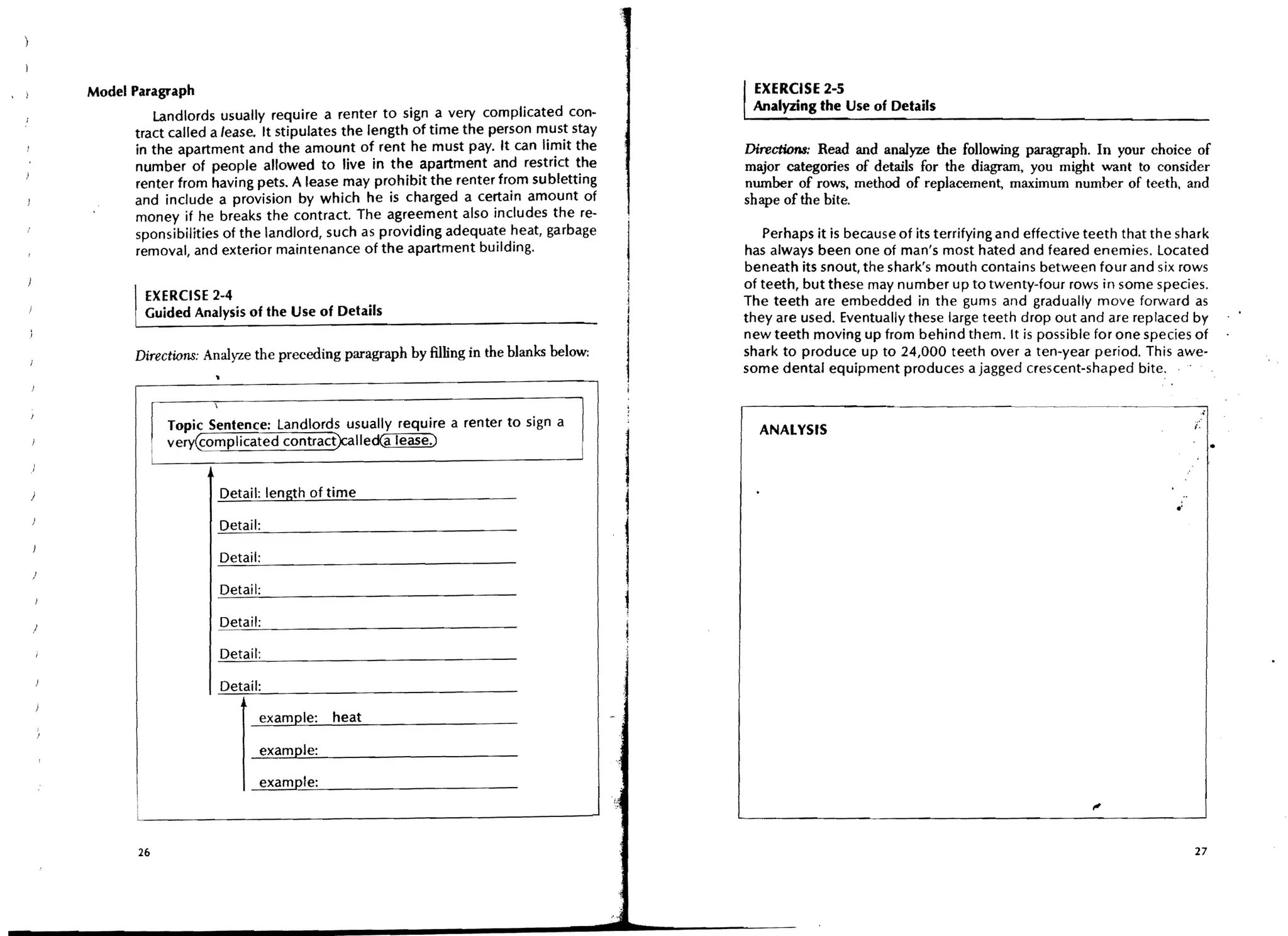Model Paragraph                                                                          , EXERCISE 2-5
          landlords usually require a renter to sign a very complicated con-               Analyzing the Use of Details
      tract called a lease. It stipulates the length of time the person must stay
       in the apartment and the amount of rent he must pay. It can Ii~it the             Directions: Read and analyze the following paragraph. In your choice of
       number of people allowed to live in the apartment and restnct the                 major categories of details for the diagram, you might want to consider
       renter from having pets. A lease may prohibit the renter from subletting          number of rows, method of replacement, maximum number of teeth, and
      and include a provision by which he is charged a certain amount of                 shape of the bite.
       money if he breaks the contract. The agreement also includes the re-
       sponsibilities of the landlord, such as providing adequate heat, garbage             Perhaps it is because of its terrifying and effective teeth that the shark
       removal, and exterior maintenance of the apartment building.                      has always been one of man's most hated and feared enemies. Located
                                                                                         beneath its snout, the shark's mouth contains between four and six rows
                                                                                         of teeth, but these may number up to twenty-four rows in some species.
         EXERCISE 2-4                                                                    The teeth are embedded in the gums and gradually move forward as
         Guided Analysis of the Use of Details                                           they are used. Eventually these large teeth drop out and are replaced by
                                                                                         new teeth moving up from behind them. It is possible for one species of
       Directions: Analyze the preceding paragraph by filling in the blanks below;       shark to produce up to 24,000 teeth over a ten-year period. This awe-
                                                                                         some dental equipment produces a jagged crescent-shaped bite:


             Topic Sentence: Landlords usually require a renter to sign a                  ANALYSIS


                                                                                     I
             very@mplicated contract)caliedCa lease.)


                     Detail: length of time
                                                                                     i

                                                                                     1
                                                                                     ~


                     Detail:




                       I
                           example:    heat

                           example:

                           example:



        26                                                                                                                                                         27
 