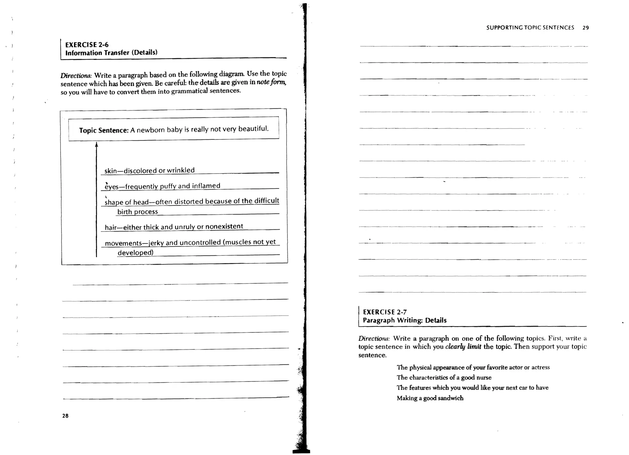 SUPPORTING TOPIC SENTENCES   29


 EXERCISE 2-6
 Information Transfer (Details)


Directions: Write a paragraph based on the following diagram. Use the topic
sentence which has been given. Be careful: the details are given in note fcmn,
so you will have to convert them into grammatical sentences.




      Topic Sentence: A newborn baby is really not very beautiful.
                                                                                                       - - - _ . _.._. __..       _---

               skin-discolored or wrinkled

               eyes-frequently puffy and inflamed
               
             ~e of head-often distorted because of the difficult
                   birth process

               hair-either thick and unruly or nonexistent                       . _..   _   •. -   .. - _ . - - - - - - - -   ._--------
               movements-jerky and uncontrolled (muscles not yet
                  developed)



                                   ---_._--- -------

                                       _ ..   _.-_.-._-------
                                                                                 I   EXERCISE 2-7
                                                                                     Paragraph Writing: Details

                                                                                 Directions: Write a paragraph on one of the following topics. First, write a
                                                                                 topic sentence in which you clearbj limit the topic. Then support your topic
                                                                                 sentence.
                                                                                                       The physical appearance of your favorite actor or actress
                                                                                                       The characteristics of a good nurse
                                                                                                       The features which you would like your next car to have
                                                                                                       Making a good sandwich

28
 