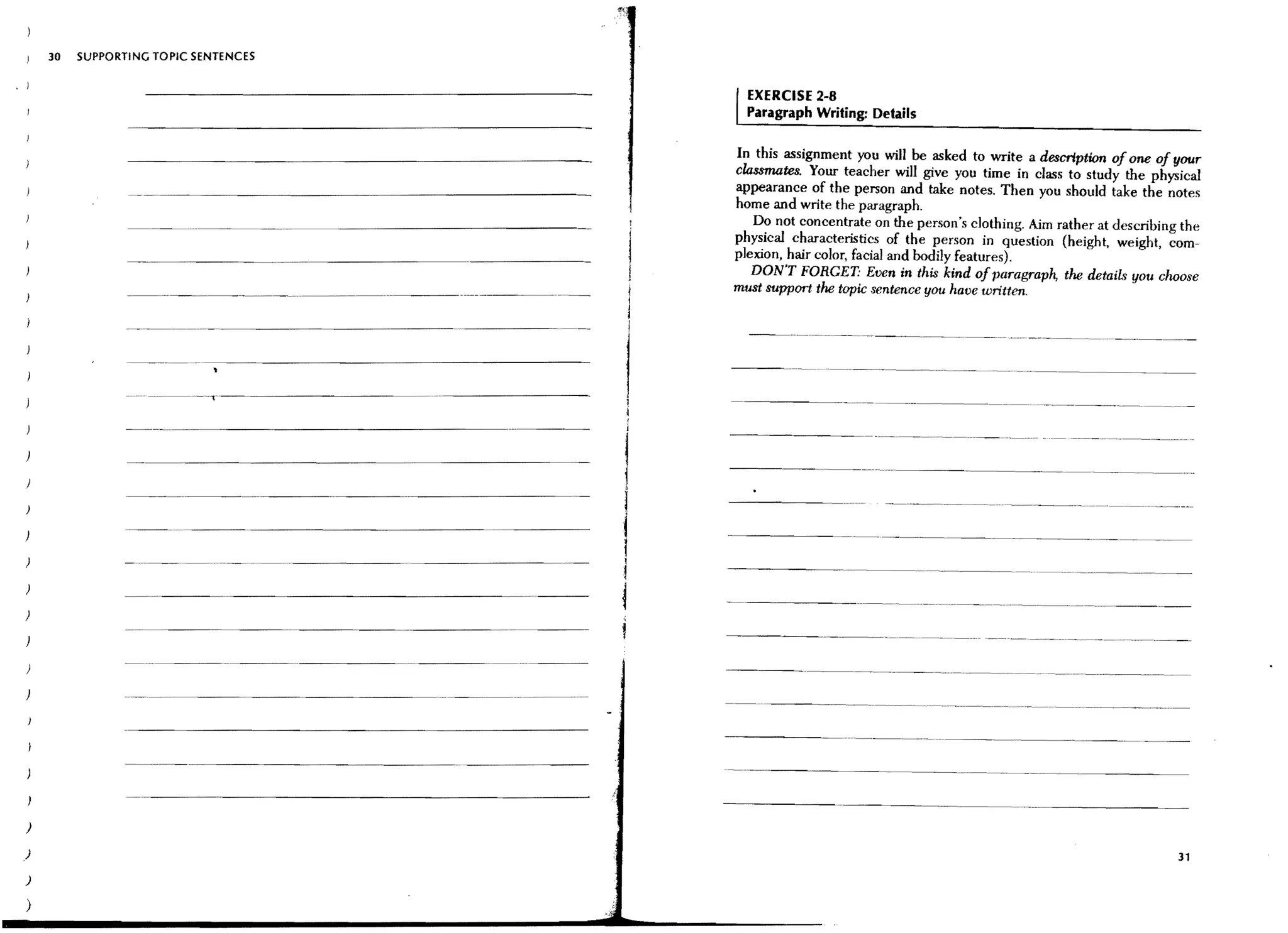 30   SUPPORTING TOPIC SENTENCES


                                                            EXERCISE 2-8
                                                            Paragraph Writing: Details

                                                          In this assignment you will be asked to write a description of one of your
                                                          classmates. Your teacher will give you time in class to study the physical
                                                          appearance of the person and take notes. Then you should take the notes
                                                          home and write the paragraph.
                                                             Do not concentrate on the person's clothing. Aim rather at describing the
                                                          physical characteristics of the person in question (height, weight, com-
                                                          plexion, hair color, facial and bodily features).
                                                             DON'T FORGET: Even in this kind of paragraph, the details you choose
                                                          must support the topic sentence you have written.



                - - - _......   --~~~~~~-~~~~------

                                                          - - - ..   - - - -.....           ----~                           .... -        - - -...-      ...~ ......




                - - _..... _ - -
                                                      i

                                                      1
                                                      I                                                                                                           ._-_......_ - -

)
                                                      l     -----~                          ....   -~.-   .....   -    ....~..... --~.~ ..                  _-_ _.__ - - - -
                                                                                                                                                                       ..               ....




)                                                         ----_ _        .....   ...-              --~-----                                  .. -   . _ - - - - _...... _--_.....              _ ....- . _ -



                                                               - - - - - - ...                     --~-           ......-       ...   -   .... --~--        ..     __       .....- ..   _---

                                                          ------_                   .....   _ - _ . _....          _ _------
                                                                                                                        .....




)

)                                                                                                                                                                                                        31
)

)
 