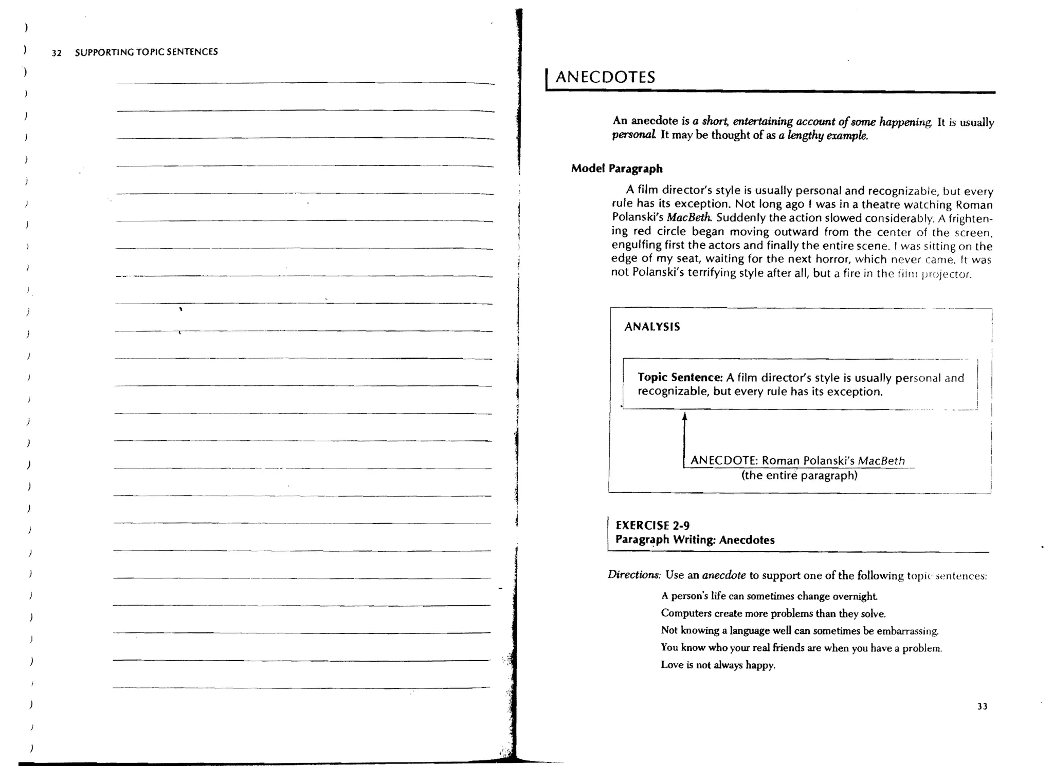 32   SUPPORTING TOPIC SENTENCES

                                                                           ANECDOTES

                                                                                  An anecdote is a short, entertaining account ofSOfTIe happening It is usually
                                                                                  persc:maJ. It may be thought of as a lengthy example.

            --"-"'--'-'---                - - _ .. -_._..._ - - - - - -     Model Paragraph
                                                      - - _..__.._ - -               A fjlm director's style is usually personal and recognizable, but every
                                                                                  rule has its exception. Not long ago I was in a theatre watching Roman
                                                                                  Polanski's MacBeth. Suddenly the action slowed considerably. A frighten-
                                                                                  ing red circle began moving outward from the center of the screen,
                                                                                  engulfing first the actors and finally the entire scene. I was sitting on the
                                                                                  edge of my seat, waiting for the next horror, which never carne. It was
                                                                                  not Polanski's terrifying style after all/ but a fire in the liirn projector.



                                                                                     ANALYSIS

            _ ..__.. _-_._..      __ _
                                     ..   •..•   _-_._--_..__..   _-----
                                                                                       Topic Sentence: A film director's style is usually personal and
                                                                                       recognizable, but every rule has its exception.
            ------_.. __.. __.. _-_.. _ - -



                                                                                                  ANECDOTE: Roman Polanski's MacBeth
                                                                                                        (the entire paragraph)



                                                                                   EXERCISE 2·9
                                                                                   Paragr~phWriting: Anecdotes


           - - - - - - - - - _ . _ . _.. _-_..                                    Directwns: Use an anecdote to support one of the following topic ,,-;ntences:
                                                                                            A person's life can sometimes change overnight
                                                                                            Computers create more problems than they solve.
                                                                                            Not knowing a language weD can sometimes be embarrasSing.
                                                                                            You know who your real friends are when you have a problem.
                                                                                            Love is not always happy.
           - ..   - - ..   -----.--.~.-   .. ----~-----:----~


                                                                                                                                                             33
 
