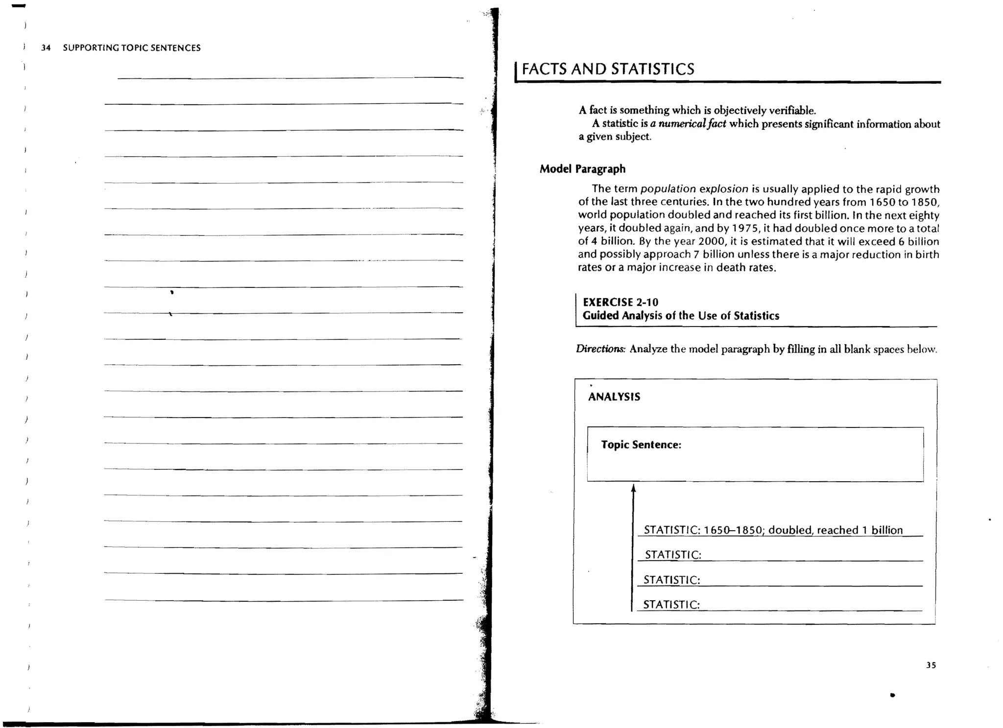 -
    34   SUPPORTING TOPIC SENTENCES

                                                                              I FACTS AND STATISTICS
                                                                                       A fact is something which is objectively verifiable.
                                                                                          A statistic is a numerical fact which presents significant information about
                                                                                       a given subject.

                                                                                 Model Paragraph
                                                                                          The term population explosion is usually applied to the rapid growth
                                                                                       of the last three centuries. In the two hundred years from 1650 to 1850,
                                                                                       world population doubled and reached its first billion. In the next eighty
                - - - _..   __ - - - -
                               ..
                                                                                       years, it doubled again, and by 1975, it had doubled once more to a total
                                                                                       of 4 billion. By the year 2000, it is estimated that it will exceed 6 billion
                                                                                       and possibly approach 7 billion unless there is a major reduction in birth
                                                                                       rates or a major increase in death rates.


                                                                                        EXERCISE 2-10
                                                                                        Guided Analysis of the Use of Statistics

                                                                                       Directions: Analyze the model paragraph by Hlling in all blank spaces below.
                ---_.__..._ - - - - - - - - - - - - - -


                                                                                         ANALYSIS
                - - -...- - - - - - - - - - - - - - - - - - . _ - - - - -

                                                                                            Topic Sentence:

                                                          ----   -.--.-----




                --_.------------------_._-----
                                                                                                     STATISTIC: 1650-1850; doubled, reached 1 billion



                                                                                                     STATISTIC:
                -----------------



                                                                                                                                                                  35


                                                                                                                                                          •
 