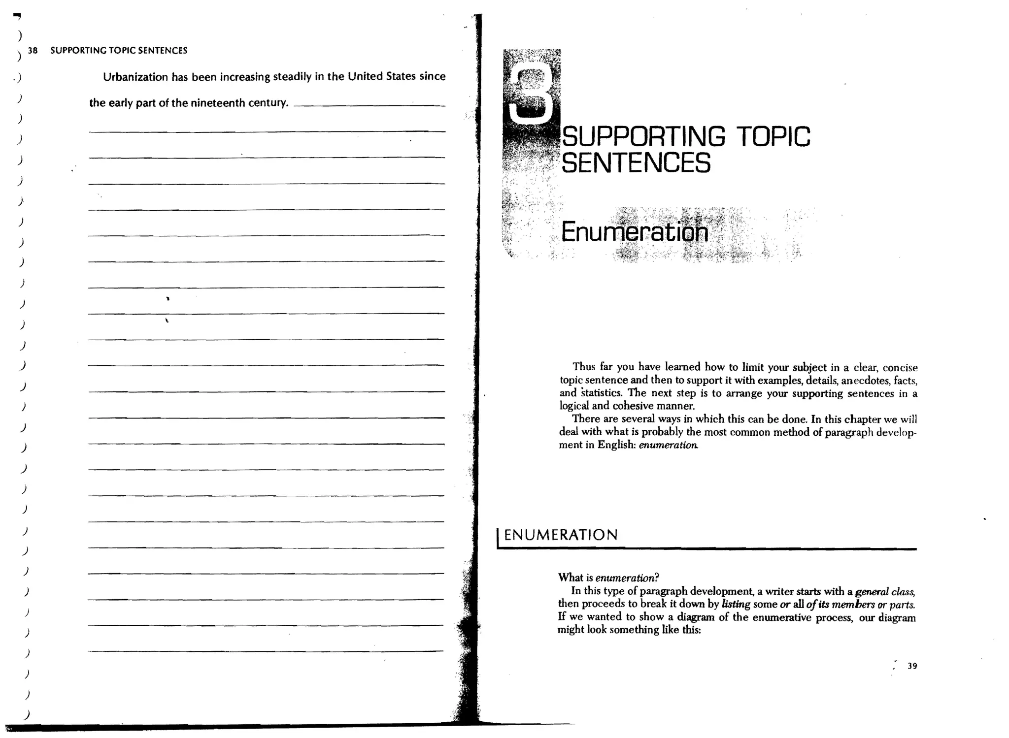 .,
 )
             38   SUPPORTING TOPIC SENTENCES

,)                          Urbanization has been increasing steadily in the United States since
 )                       the early part of the nineteenth century. _ _ _ _ _ _ _ _-.:..._ _
 )

)                                                                                                         SUPPORTING TOPIC
 )

 )
                                                                                                          SENTENCES
 )

 )

 )
 )

    )

 )

 )

 J
 )                                                                                                          Thus far you have learned how to limit your subject in a clear, concise
                                                                                                         topic sentence and then to support it with examples, details, anecdotes, facts,
 )
                                                                                                         and statistics. The next step is to arrange your supporting sentences in a
     )                                                                                                   logical and cohesive manner.
                                                                                                            There are several ways in which this can be done, In this chapter we will
 )
                                                                                                         deal with what is probably the most common method of paragraph develop-
     J                                                                                                   ment in English: enumeration.

     )

     )

     )

     )
                                                                                                   I ENUMERATION
     )

        )
                                                                                                         What is enumeration?
         )                                                                                                  In this type of paragraph development, a writer starts with a general c"la3s,
                                                                                                         then proceeds to break it down by listing some or alJ ofits members or parts,
         )
                                                                                                         If we wanted to show a diagram of the enumerative process, our diagram
         )                                                                                               might look something like this:
         )
                                                                                                                                                                                       39
         )

         )

         )
 