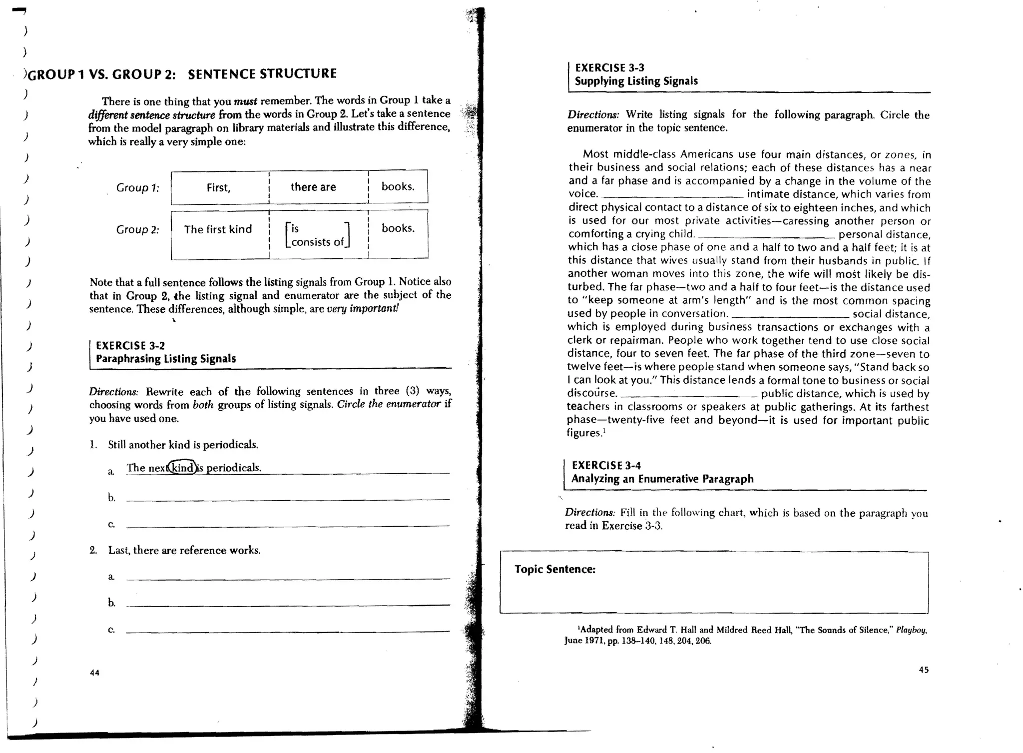 ...,
   )
  )
                                                                                                                EXERCISE 3-3
   )GROUP 1 VS. GROUP 2:                    SENTENCE STRUCTURE
                                                                                                                Supplying listing Signals
   )
                       There is one thing that you must remember. The words in Group 1 take a
   )              different sentence structure from the words in Group 2. Let's take a sentence               Directions: Write listing signals for the following paragraph. Circle the
                  from the model paragraph on library materials and illustrate this difference,               enumerator in the topic sentence.
   )
                  which is really a very simple one:
   )                                                                                                              Most middle-class Americans use four main distances, or zones, in
                                                                                                               their business and social relations; each of these distances has a near

                                                                                      L~OOkSJ
                                                             I
   )                                                         I                                                 and a far phase and is accompanied by a change in the volume of the
                             Croup 1:           First,       I       there are
   )                                    !                    I
                                                             L
                                                             I            ~-~        '---~-l
                                                                                                               voice.                               intimate distance, which varies from
                                                                                                               direct physical contact to a distance of six to eighteen inches, and which
   j
   )
                             Croup 2:   I   The first kind
                                                             I
                                                             I
                                                             I
                                                             I
                                                                  is
                                                                 Lonsists Of]
                                                                                      I
                                                                                      :
                                                                                      :
                                                                                            books.
                                                                                                               is used for our most private activities-caressing another person or
                                                                                                               comforting a crying child. ~                            personal distance,
                                                             I                                                 which has a close phase of one and a half to two and a half feet; it is at
   )                                    L                    I   ~               ~_~~J~_~    ~
                                                                                                              this distance that wives usually stand from their husbands in public. If
                                                                                                              another woman moves into this zone, the wife will most likely be dis-
      )           Note that a full sentence follows the listing signals from Group 1. Notice also             turbed. The far phase-two and a half to four feet-is the distance used
                  that in Group 2, the listing signal and enumerator are the subject of the                   to "keep someone at arm's length" and is the most common spacing
      )
                  sentence. These differences, although simple, are very important!                           used by people in conversation.                              social distance,
   )                                                                                                          which is employed during business transactions or exchanges with a
   )               EXERCISE 3-2                                                                               clerk or repairman. People who work together tend to use close social
                   Paraphrasing listing Signals                                                               distance, four to seven feet. The far phase of the third zone-seven to
       )                                                                                                      twelve feet-is where people stand when someone says, "Stand back so
                                                                                                              I can look at you." This distance lends a formal tone to business or social
   J              Directions: Rewrite each of the follOwing sentences in three (3) ways,                      discourse.                               public distance, which is used by
       )          choosing words from both groups of listing signals. Circle the enumerator if                teachers in classrooms or speakers at public gatherings. At its farthest
                  you have used one.                                                                          phase-twenty-five feet and beyond-it is used for important public
      )                                                                                                       figures. l
                  1.    Still another kind is periodicals.
       )

       )                a     The nex~ periodicals.                                                            EXERCISE 3-4
                                                                                                               Analyzing an Enumerative Paragraph
       )
                        b.
       )                                                                                                      Directions: Fill in the following chart, which is based on the paragraph you
                        c.                                                                                    read in Exercise 3-3.
       )
          )
                  2.    Last, there are reference works.
                                                                                                     Topic Sentence:
          )             a
           )
                        b.
           )
                        c.                                                                                       'Adapted from Edward T. Hall and Mildred Reed Hall, "The Sounds of Silence," Playboy.
           j                                                                                                  June 1971. pp.138-140. 148,204,206.

           )
                  44                                                                                                                                                                                45
              }

           )
           )
 