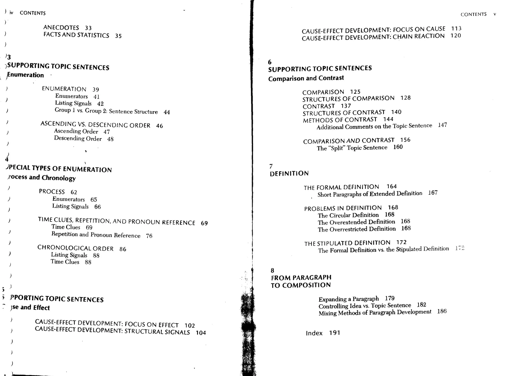 ) iv      CONTENTS                                                                                                                            CONTENTS   v

                 ANECDOTES 33                                                   CAUSE-EFFECT DEVELOPMENT: FOCUS ON CAUSE 113
                 FACTS AND STATISTICS       35                                  CAUSE-EFFECT DEVELOPMENT: CHAIN REACTION 120


)3
                                                                        6
JSUPPORTING TOPIC SENTENCES                                             SUPPORTING TOPIC SENTENCES
!numeration .                                                           Comparison and Contrast
                 ENUMERATION         39
                                                                                COMPARISON 125
)
                      Enumerators 41                                            STRUCTURES OF COMPARISON 128
                      Listing Signals 42
                                                                                CONTRAST 137
                      Group 1 VS. Group 2: Sentence Structure 44                STRUCTURES OF CONTRAST 140
                                                                                METHODS OF CONTRAST 144
                ASCENDING VS. DESCENDING ORDER             46                         Additional Comments on the Topic Sentence 147
                      Ascending Order 47
                      Descending Order 48                                       COMPARISON AND CONTRAST                   156
                                                                                       The "Split" Topic Sentence    160
)
4                                
JPECIAL TYPES OF ENUMERATION                                            7
                                                                        DEFINITION
 Jocess and Chronology
    )                                                                           THE FORMAL DEFINITION            164
                PROCESS     62                                                       . Short Paragraphs of Extended Definition 167
    )                Enumerators 65
                     Listing Signals 66                                          PROBLEMS IN DEFINITION             168
                                                                                       The Circular Definition 168
               TIME CLUES. REPETITION. AND PRONOUN REFERENCE       69                  The Overextended Definition 168
                     Time Clues 69                                                     The Overrestricted Definition 168
    )
                     Repetition and Pronoun Reference 76
                                                                                 TH E STIPULATED DEFINITION           172          .. ,      _:;
               CHRONOLOGICAL ORDER           86                                        The Formal Definition vs. the Stipulated DefmltIon   1 ,-
    )                Listing Signals 88
                     Time Clues 88
                                                                        8
                                                                        FROM PARAGRAPH
                                                                        TO COMPOSITION
        PPORTING TOPIC SENTENCES                                                       Expanding a Paragraph 179
        )se and Effect                                                                 Controlling Idea vs. Topic Sentence 182
                                                                                       Mixing Methods of Paragraph Development 186
              CAUSE-EFFECT DEVELOPMENT: FOCUS ON EFFECT 102
              CAUSE-EFFECT DEVELOPMENT: STRUCTURAL SIGNALS 104                   Index     191
 