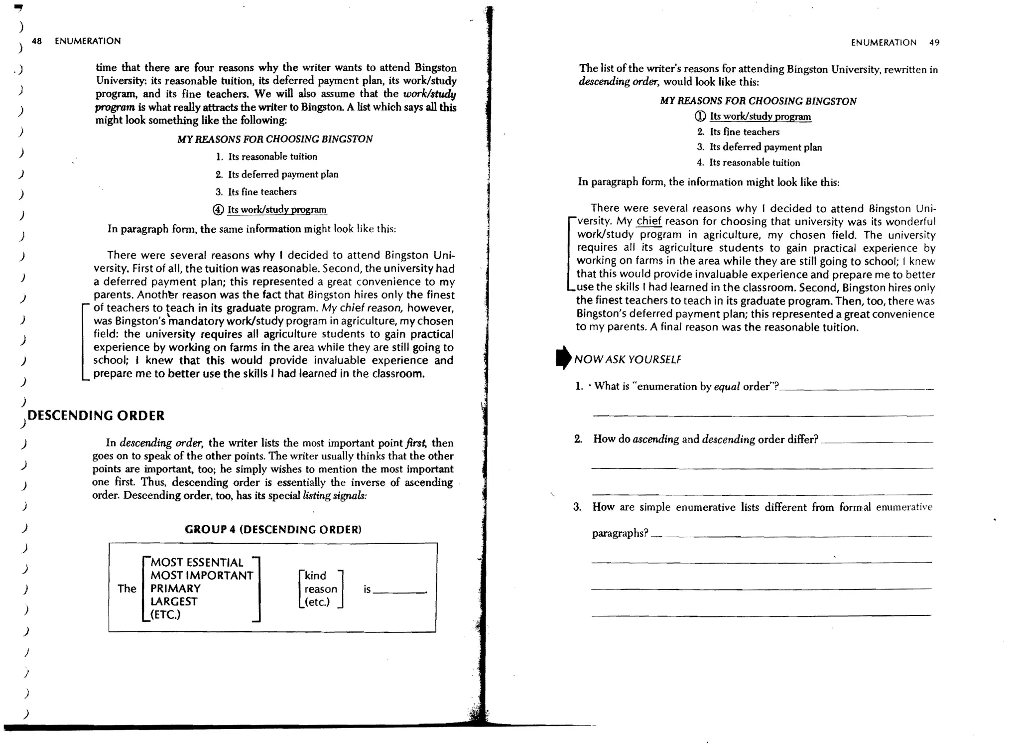 "")
          48   ENUMERATION                                                                                                                                                 ENUMERATION       49
 )
.)                   time that there are four reasons why the writer wants to attend Bingston                  The list of the writer's reasons for attending Bingston University, rewritten in
                     University: its reasonable tuition, its deferred payment plan, its work/study             descending order, would look like this:
 )                   program, and its fine teachers. We will also assume that the work/study
                                                                                                                                 MY REASONS FOR CHOOSING BINGSTON
 )                   program is what really attracts the writer to Bingston. A list which says all this
                     might look something like the following:                                                                           <D Its work/study program
 )                                                                                                                                       2. Its fine teachers
                                       MY REASONS FOR CHOOSING BINGSTON
                                                                                                                                         3. Its deferred payment plan
 )                                              1. Its reasonable tuition
                                                                                                                                         4. Its reasonable tuition
 )                                              2. Its deferred payment plan
                                                                                                              In paragraph form, the information might look like this:
 )                                              3. Its fine teachers
                                               @ Its work/study program                                          There were several reasons why I decided to attend Bingston Uni·
 )
                                                                                                              versity. My chief reason for choosing that university was its wonderful
                        In paragraph form, the same information might look like this:
 )                                                                                                            work/study program in agriculture, my chosen field. The university
                                                                                                              requires all its agriculture students to gain practical experience by
 )                       There were several reasons why I decided to attend Bingston Uni-
                                                                                                              working on farms in the area while they are still going to school; I knew
                     versity. First of all, the tuition was reasonable. Second, the university had
  )                                                                                                           that this would provide invaluable experience and prepare me to better
                     a deferred payment plan; this represented a great convenience to my
                                                                                                              use the skills r had learned in the classroom. Second, Bingston hires only
 )                   parents. Anothl!r reason was the fact that Bingston hires only the finest
                                                                                                              the finest teachers to teach in its graduate program. Then, too, there was
                     of teachers to teach in its graduate program. My chief reason, however,
 )
                                                                                                              Bingston's deferred payment plan; this represented a great convenience
                     was Bingston's mandatory work/study program in agriculture, my chosen
                                                                                                              to my parents. A final reason was the reasonable tuition.
                     field: the university requires all agriculture students to gain practical
 )
                     experience by working on farms in the area while they are still going to
  )                  school; I knew that this would provide invaluable experience and                     ,   NOW ASK YOURSELF
                     prepare me to better use the skills I had learned in the classroom.
  )                                                                                                           L • What is "enumeration by equal order"?_ _ _ _ _ _ _ _ __
  )
 )DESCENDING ORDER
  )                     In descending order, the writer lists the most important point first, then            2. How do ascending and descending order differ? .
                     goes on to speak of the other pOints. The writer usually thinks that the other
  )                  points are important, too; he simply wishes to mention the most important
  )                  one first Thus, descending order is essentially the inverse of ascending
                     order. Descending order, too, has its special listing signals:                              -----------------_._._-
     )                                                                                                        3. How are simple enumerative lists different from formal enumerative
     )                                    GROUP 4 (DESCENDING ORDER)                                             paragraphs? ~ __ . _ _ _ _ _ _ _ _ _ _ _ __
     )

     )                         MOST ESSENTIAL ]
                               MOST IMPORTANT                            kind ]
     )                    The PRIMARY                                    reason   is _ _ __
                                                                       [ (etc.)
      )
                             [ LARGEST
                                 (ETC.)
     )

      )

      }

      )
     )
 
