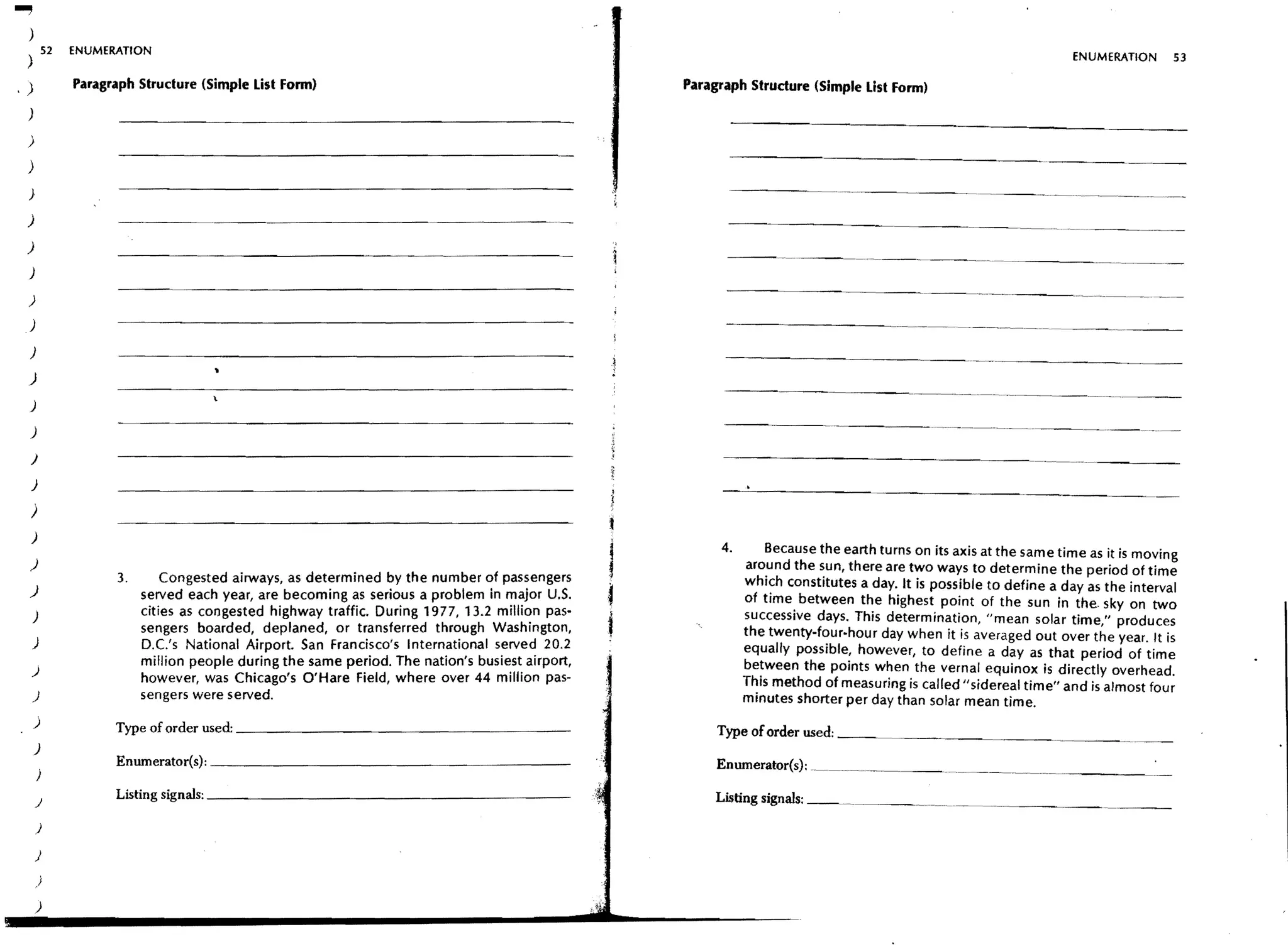 ..,
  )
  ) 52        ENUMERATION
                                                                                                                                                                ENUMERATION        53

.)            Paragraph Structure (Simple List Fonn)                                            Paragraph Structure (Simple List Fonn)
  )

  )

  )
  )

  )
  )
  )

  )
                                                                                                                                                      ---        .. ~--- ..--~ .. ~--



 )
  )

  )

  )

     )

     )

     )

     )
     )
                                                                                                     4.       Because the earth turns on its axis at the same time as it is moving
     )                                                                                                    around the sun, there are two ways to determine the period of time
                    3.       Congested airways, as determined by the number of passengers
  )                                                                                                       which constitutes a day. It is possible to define a day as the interval
                         served each year, are becoming as serious a problem in major U.S.                of time between the highest point of the sun in the. sky on two
      )                  cities as congested highway traffic. During 1977, 13.2 million pas-              successive days. This determination, "mean solar time," produces
                         sengers boarded, deplaned, or transferred through Washington,                    the twenty-four-hour day when it is averaged out over the year. It is
      )                  D.C.'s National Airport. San Francisco's International served 20.2               equally possible, however, to define a day as that period of time
                         million people during the same period. The nation's busiest airport,             between the points when the vernal equinox is directly overhead.
     )
                         however, was Chicago's O'Hare Field, where over 44 million pas-
                                                                                                          This method of measuring is called II sidereal time" and is almost four
      )                  sengers were served.                                                             minutes shorter per day than solar mean time.
      )             Type of order used: _ _ _ _ _ _ _ _ _ _ _ _ _ _ _ _ _ _ __                       Type of order used: _ _ _ _ _ _ _ _ _~___
      )
                    Enumerator(s): _ _ _ _ _ _ _ _ _ _ _ _ _ _ _ _ _ _ _ __
                                                                                                     Enumerator{s):__ _ _ _
          )
                    Listing signals: _ _ _ _ _ _ _ _ _ _ _ _ _ _ _ _ _ _ _ __
                                                                                                     Listing signals: _ _ ~. _ _ __

         )

         )

          )

         )
 