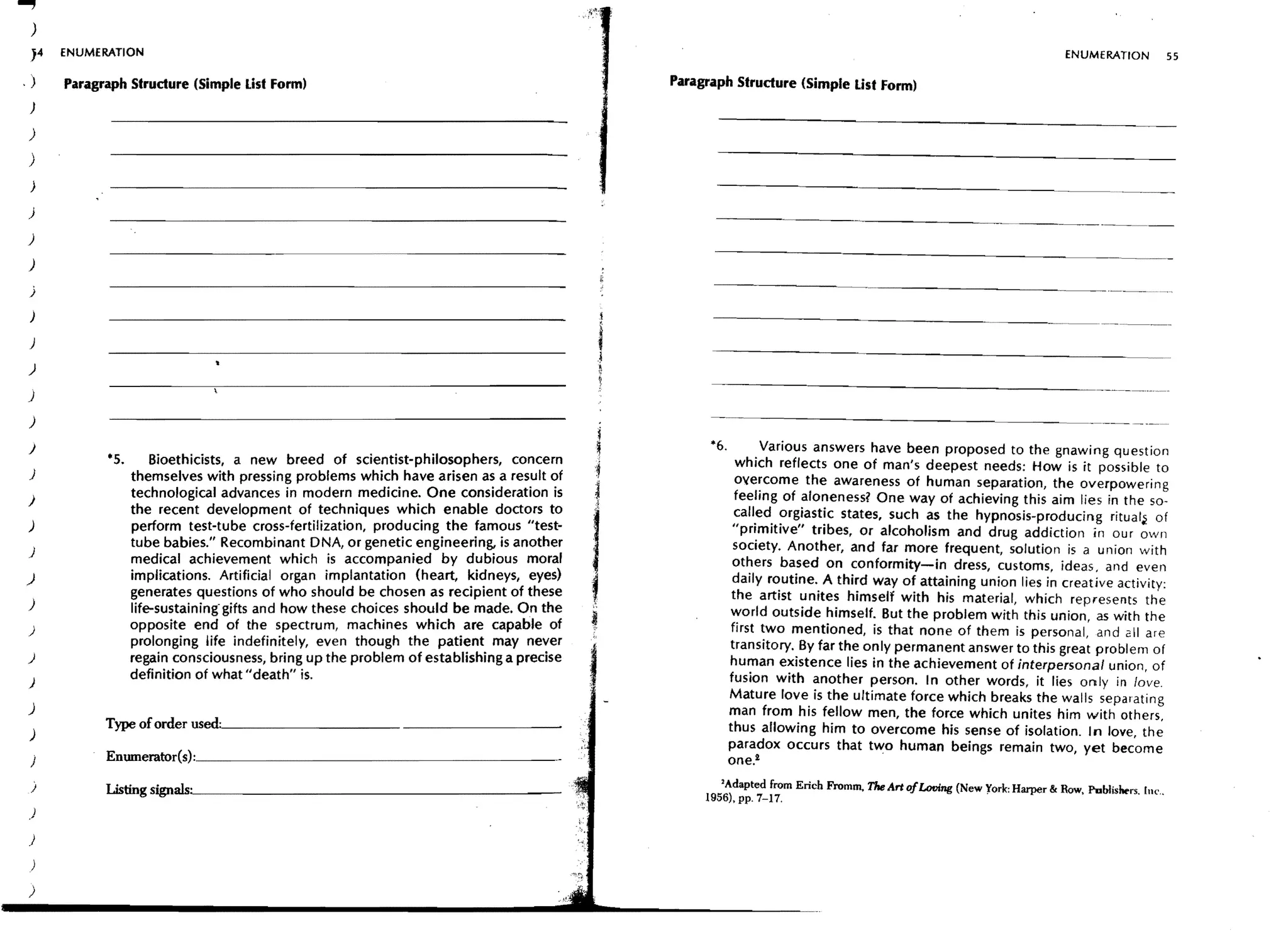 )
 J4     ENUMERATION                                                                                                                                                           ENUMERATION                     55

.)      Paragraph Structure (Simple List Form)                                                  Paragraph Strudure (Simple List Form)
 )

)
)
 )

)

)

)

 j

 )

 )
                                                                                           ,
                                                                                           .1


                                                                                           j
                                                                                                                                                              - - - -......   - - - . - - .....   ~-.




)

)

)
)                                                                                                     *6.          Various answers have been proposed to the gnawing question
              ·5.       Bioethicists, a new breed of scientist-philosophers, concern                          which reflects one of man's deepest needs: How is it possible to
)                   themselves with pressing problems which have arisen as a result of                        overcome the awareness of human separation, the overpowering
                    technological advances in modern medicine. One consideration is                           feeling of aloneness? One way of achieving this aim lies in the 50-
)
                    the recent development of techniques which enable doctors to                              called orgiastic states, such as the hypnosis-producing ritual~ of
)                   perform test-tube cross-fertilization, producing the famous "test-                       "primitive" tribes, or alcoholism and drug addiction in our own
                    tube babies." Recombinant DNA, or genetic engineering, is another                        society. Another, and far more frequent, solution is a union with
)
                    medical achievement which is accompanied by dubious moral                                others based on conformity-in dress, customs, ideas, and even
)                   implications. Artificial organ implantation (heart, kidneys, eyes)                       daily routine. A third way of attaining union lies in creative activity:
                    generates questions of who should be chosen as recipient of these                        the artist unites himself with his material, which represents the
)                   life-sustaining" gifts and how these choices should be made. On the                      world outside himself. But the problem with this union, as with the
)                   opposite end of the spectrum, machines which are capable of                              first two mentioned, is that none of them is personal, and 211 are
                    prolonging life indefinitely, even though the patient may never                         transitory. By far the only permanent answer to this great problem of
)                   regain consciousness, bring up the problem of establishing a precise                    human existence lies in the achievement of interpersonal union, of
                    definition of what" death" is.                                                          fusion with another person. In other words, it lies only in love.
)
                                                                                                            Mature love is the ultimate force which breaks the walls separating
)                                                                                                           man from his fellow men, the force which unites him with others,
              T~oforoerwed.~·      ____________________________________
 )                                                                                                          thus allowing him to overcome his sense of isolation. In love, the
                                                                                                            paradox occurs that two human beings remain two, yet become
    j
              Enumerator{s):_______________________________________                                         one.!
 )            ~tings~rus~'    _____________________________________                                     'Adapted from Erich Fromm,   The Art ofLooing (New York: Harper & Row. Publishers.         [11(, .•
                                                                                                     1956). pp. 7-17.
)

)
 )

)
 