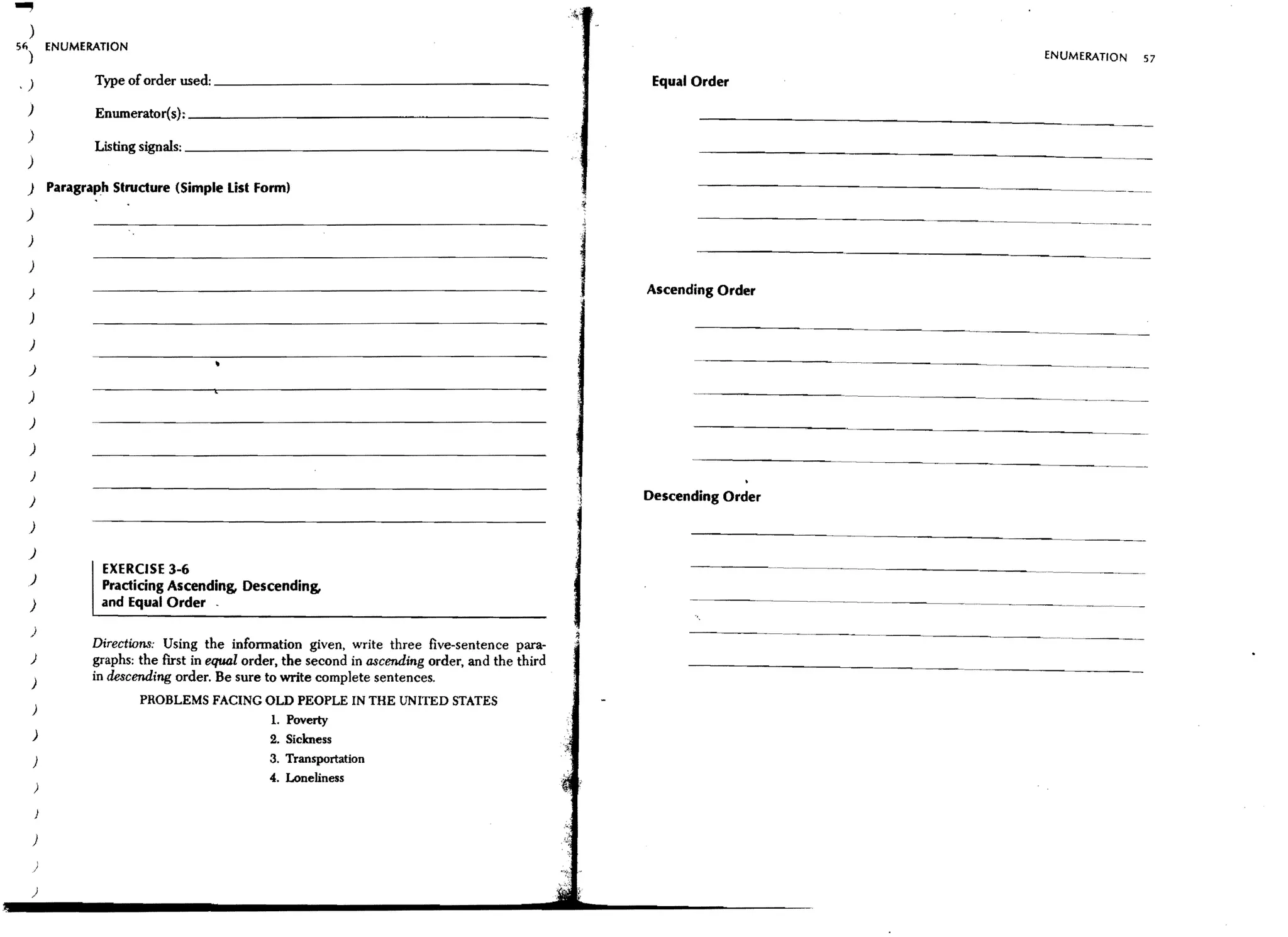 )
51) ENUMERATION
                                                                                                                                       ENUMERATION         57
                    Type of order used: _ _ _ _ _ _ _ _ _ _ _ _ _ _ _ _ _ __                          Equal Order
.)
 )                  Enumerator(s): _ _ _ _ _ _ _ _ _ _ _ _ _ _ _ _ _ _ _ __
 )                  Listing signals: _ _ _ _ _ _ _ _ _ _ _ _ _ _ _ _ _ _ _ __
 )
 )           Paragraph Structure (Simple List Form)
 )
 )
                                                                                                            ---------------------~ .. ~--
 )

 )                                                                                                   Ascending Order
 )

 )
 )

 )
 )

 )
 )
                                                                                                                               ------                --
                                                                                                                                                 .....




 }                                                                                                   Descending Order

 )
 )

 )
                     EXERCISE 3-6                                                                                       ----------   ...   - - - -..     -.~

                     Practicing Ascending, Descending,
 )                   and Equal Order
  )
                    Directions: Using the infonnation given, write three five-sentence para-
 }                  graphs: the first in equal order, the second in ascending order, and the third
     )              in descending order. Be sure to write complete sentences.
                            PROBLEMS FACING OLD PEOPLE IN THE UNITED STATES
     )
                                                  L Poverty
     )                                            2. Sickness
     }                                            3. Transportation
                                                  4. Loneliness
     )



     }
         ,
     /

     )
 