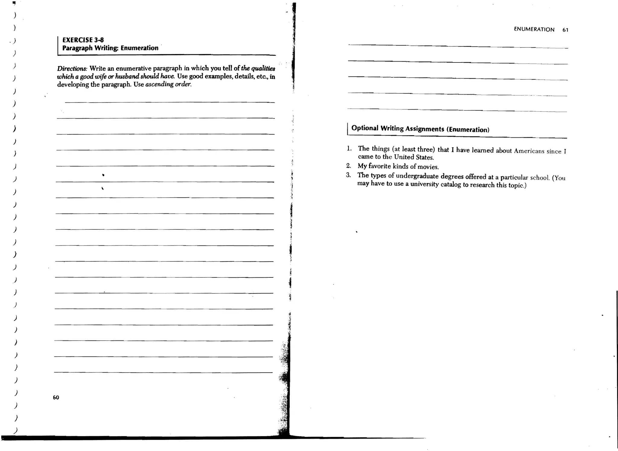 .,
 )

                                                                                                                                                ENUMERATION     61

.J           EXERCISE 3-8
             Paragraph Writing: Enumeration .
 )
 )       Directions: Write an enumerative paragraph in which you tell of the qua'Utie8
 )       which a good wife or husband should have. Use good examples, details, etc., in
         developing the paragraph. Use ascending order.
 )                                                                                        -------~--~---.---~-~~------

)
)
 )                                                                                        Optional Writing Assignments (Enumeration)
 )

 )
                                                                                           The things (at least three) that I have learned about Americans since r
                                                                                           came to the United States.
 )                                                                                         My favorite kinds of movies.
 )                                                                                         The types of undergraduate degrees offered at a particular school. (You
                                                                                           may have to use a university catalog to research this topic.)
 )
 )

 )

 )

 )
 )
)
 )

 )

 )

 )
 )

 )
    )

 )
 )
 )
        60
 )
 )
 )
 