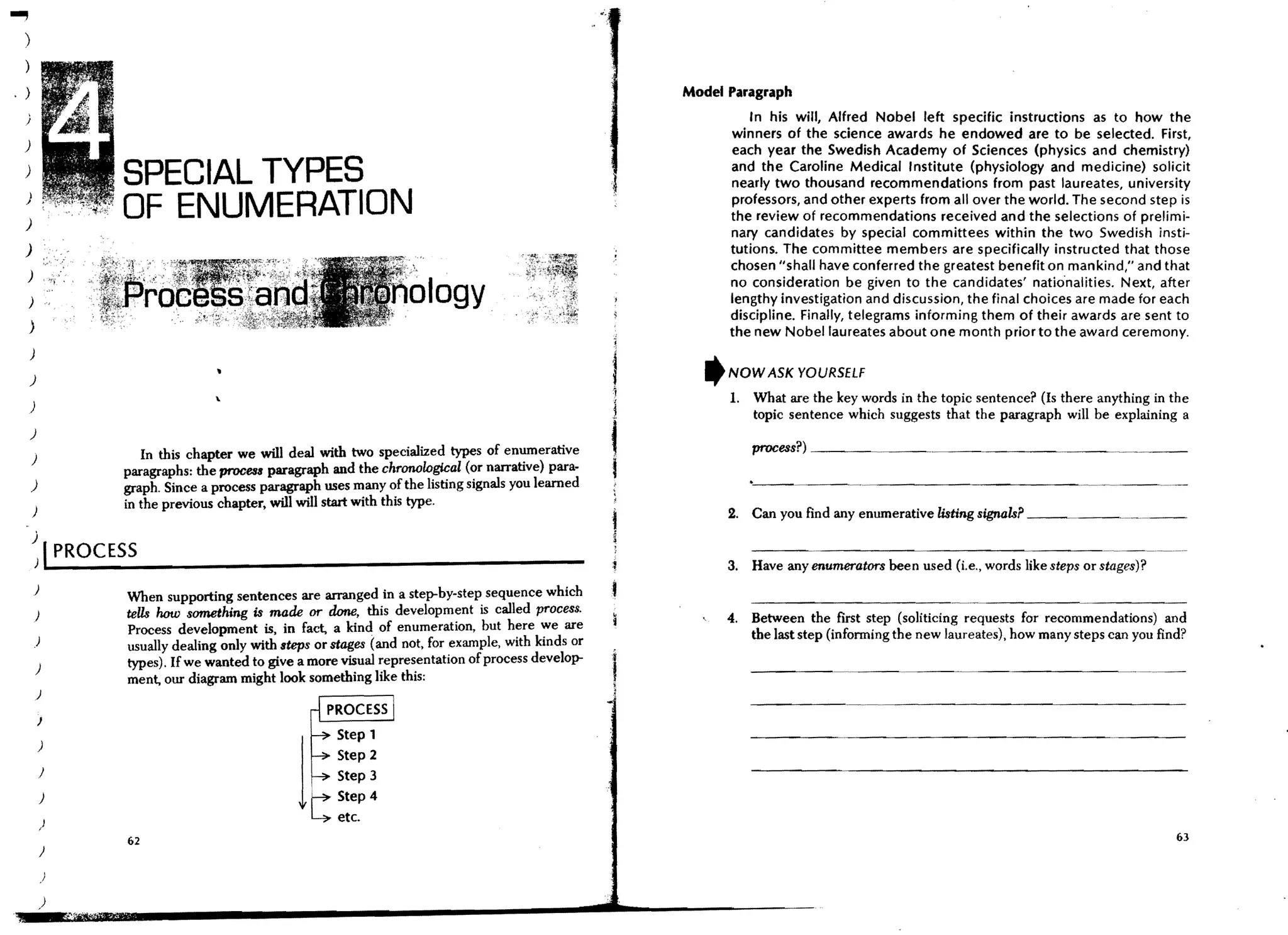 ...,
   )


   )                                                                                                    Model Paragraph
                                                                                                                  In his will, Alfred Nobel left specific instructions as to how the
                                                                                                               winners of the science awards he endowed are to be selected. First,
   )                                                                                                          each year the Swedish Academy of Sciences (physics and chemistry)
   )
                   SPECIAL TYPES                                                                              and the Caroline Medical Institute (physiology and medicine) solicit
                                                                                                              nearly two thousand recommendations from past laureates, university
   )
   )
                   OF ENUMERATION                                                                             professors, and other experts from all over the world. The second step is
                                                                                                              the review of recommendations received and the selections of prelimi-
                                                                                                              nary candidates by special committees within the two Swedish insti-
   )                                                                                                          tutions. The committee members are specifically instructed that those
                                                                                                              chosen "shall have conferred the greatest benefit on mankind," and that
   )
                                                                                                              no consideration be given to the candidates' natio·nalities. Next, after
   )                                                                  logy                                    lengthy investigation and discussion, the final choices are made for each
                                                                                                              discipline. Finally, telegrams informing them of their awards are sent to
       )                                                                                                      the new Nobel laureates about one month prior to the award ceremony.
       )

       )                                                                                                  'NOW ASK YOURSELF
                                                                                                              1. What are the key words in the topic sentence? (Is there anything in the
       )
                                                                                                                 topic sentence which suggests that the paragraph will be explaining a
       )
                                                                                                                  process?) ________. _____________.
       )
                      In this chapter we will deal with two specialized types of en~erative
                   paragraphs: the process paragraph and the chronological (or narrative) para-
       )           graph. Since a process paragraph uses many of the listing signals you learned
                   in the previous chapter, will will start with this type.
       )                                                                                                      2. Can you find any enumerative listing signals? _ __

       ~ I PROCESS                                                                                            3. Have any enumerators been used (i.e., words like steps or stages)?

                   When supporting sentences are arranged in a step-by-step sequence which
           )       teUs how something is made or done, this development is called process.                    4. Between the first step (soliticing requests for recommendations) and
                   Process development is in fact, a kind of enumeration, but here we are                        the last step (infonning the new laureates), how many steps can you find?
           )       usually dealing only with steps or stages (and not, for example, with kinds or
                   types). If we wanted to give a more visual representation of process develop-
           )

           )
                   ment, our diagram might look something like this:                                1
                                                                                                    1
           J
                                                       Step 1
           )
                                                       Step 2
               )                                       Step 3
               )

               )
                                                1 !~:~
                                                t:          4

                   62                                                                                                                                                                   63
               )

               )

               )
 