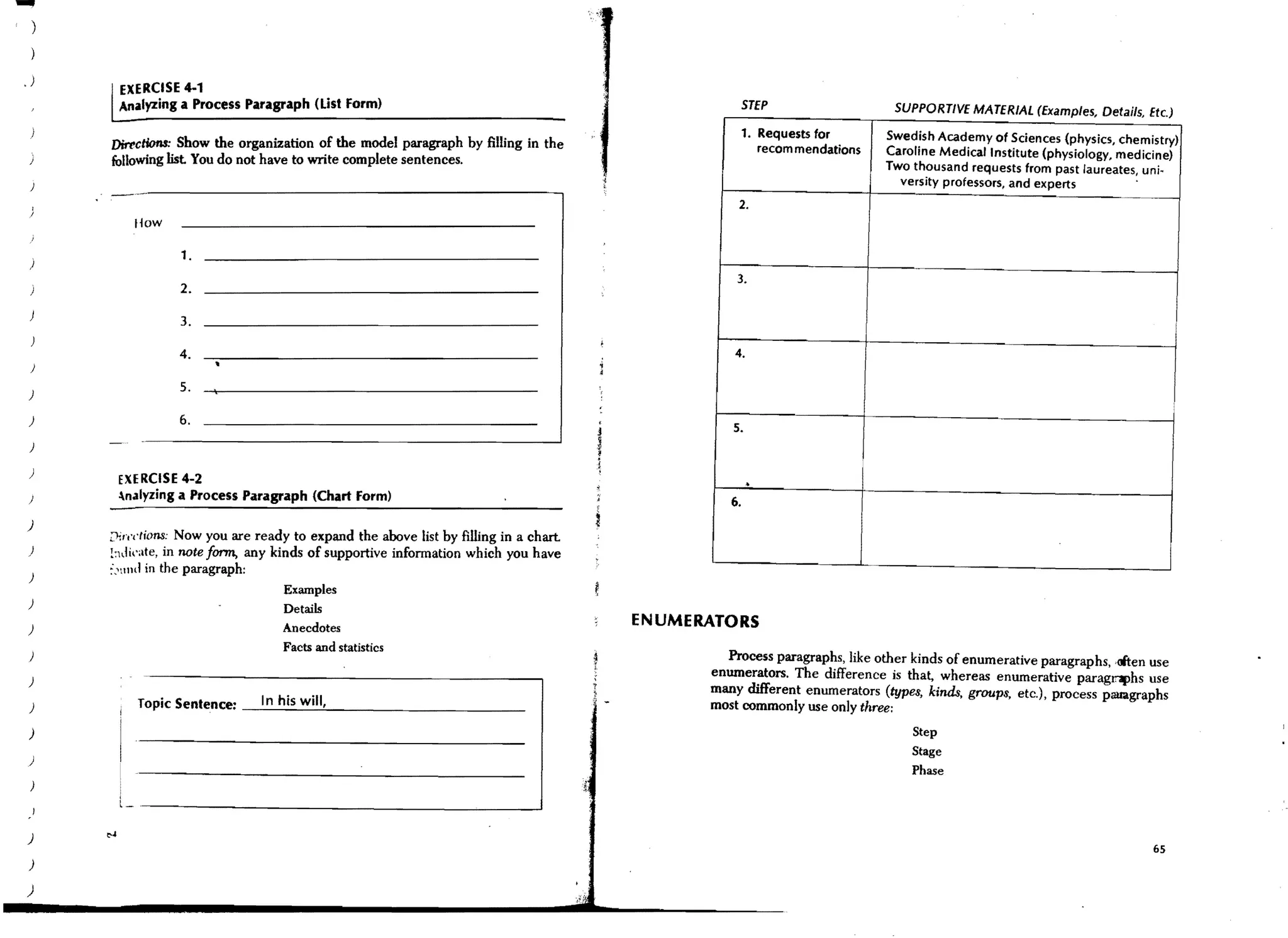 .)     EXERCISE 4-1
       Analyzing a Process Paragraph (List Form)                                                     STEP                   SUPPORTIVE MATERIAL (Examples, Details, Etc.)
                                                                                                     1. Requests for       Swedish Academy of Sciences (physics, chemistry)
     Din'ctWns: Show the organization of the model paragraph by filling in the                          recom mendations
     following list You do not have to write complete sentences.                                                           Caroline Medical Institute (physiology, medicine)
                                                                                                                           Two thousand requests from past laureates, uni-
 )                                                                                                                           versity professors, and experts
                                                                                                 2.
          How

                     1.
 )
                                                                                                 3.
                     2.

                     3.

                     4.                                                                          4.
 )

                     5,
)

)                    6.
                                                                                                5.
 )

)

)
      EXERCISE 4-2
      .n.1lyzing a Process Paragraph (Chart Form)
                                                                                                     .
                                                                                                6.
)
     ;y"",,'(ions: Now you are ready to expand the above list by filling in a chart.
)    !:hlkate, in note form, any kinds of supportive infonnation which you have
     :.'l1ld in the paragraph:
)
                                    Examples
)
                                    Details
)                                   Anecdotes                                          ENUMERATORS
                                    Facts and statistics
)                                                                                              Process paragraphs, like other kinds of enumerative paragraphs, .often use
)                                                                                            enumerators. The difference is that, whereas enumerative paragnphs use
                                                                                             many different enumerators (types, kinds, groups, etc.), process pauagraphs
 )         Topic Sentence: _..:..In~h:.;;is:.;;w-=-il-"I,_ _ _ _ _ _ _ _ _ _ __              most commonly use only three:
)                                                                                                                              Step
                                                                                                                               Stage
 )
                                                                                                                               Phase



)
                                                                                                                                                                       65
)

)
 