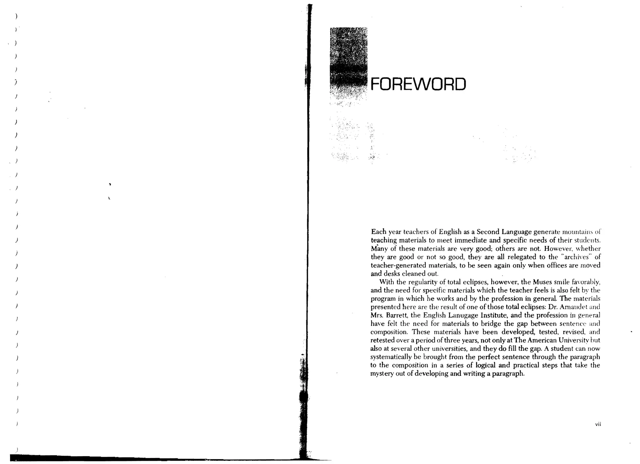 )
    FOREWORD

)




)




    Each year teachers of English as a Second Language generate mountaill~ of
)   teaching materials to meet immediate and specific needs of their studellts.
    Many of these materials are very good; others are not. However, whether
    they are good or not so good, they are all relegated to the "archh'es" of
    teacher-generated materials, to be seen again only when offices are moved
    and desks cleaned out.
       With the regularity of total eclipses, however, the Muses smile faorably,
    and the need for specific materials which the teacher feels is also felt by the
    program in which he works and by the profession in general. The materials
    presented here are the result of one of those total eclipses: Dr. Amaudet and
    Mrs. Barrett, the English Lanugage Institute, and the profession in general
    have felt the need for materials to bridge the gap between sentence and
    composition. These materials have been developed, tested, revised, and
    retested over a period of three years, not only at The American Universitv but
    also at several other universities, and they do fill the gap. A student can now
    systematically be brought from the perfect sentence through the paragraph
    to the composition in a series of logical and practical steps that take the
    mystery out of developing and writing a paragraph.




                                                                                vii
 