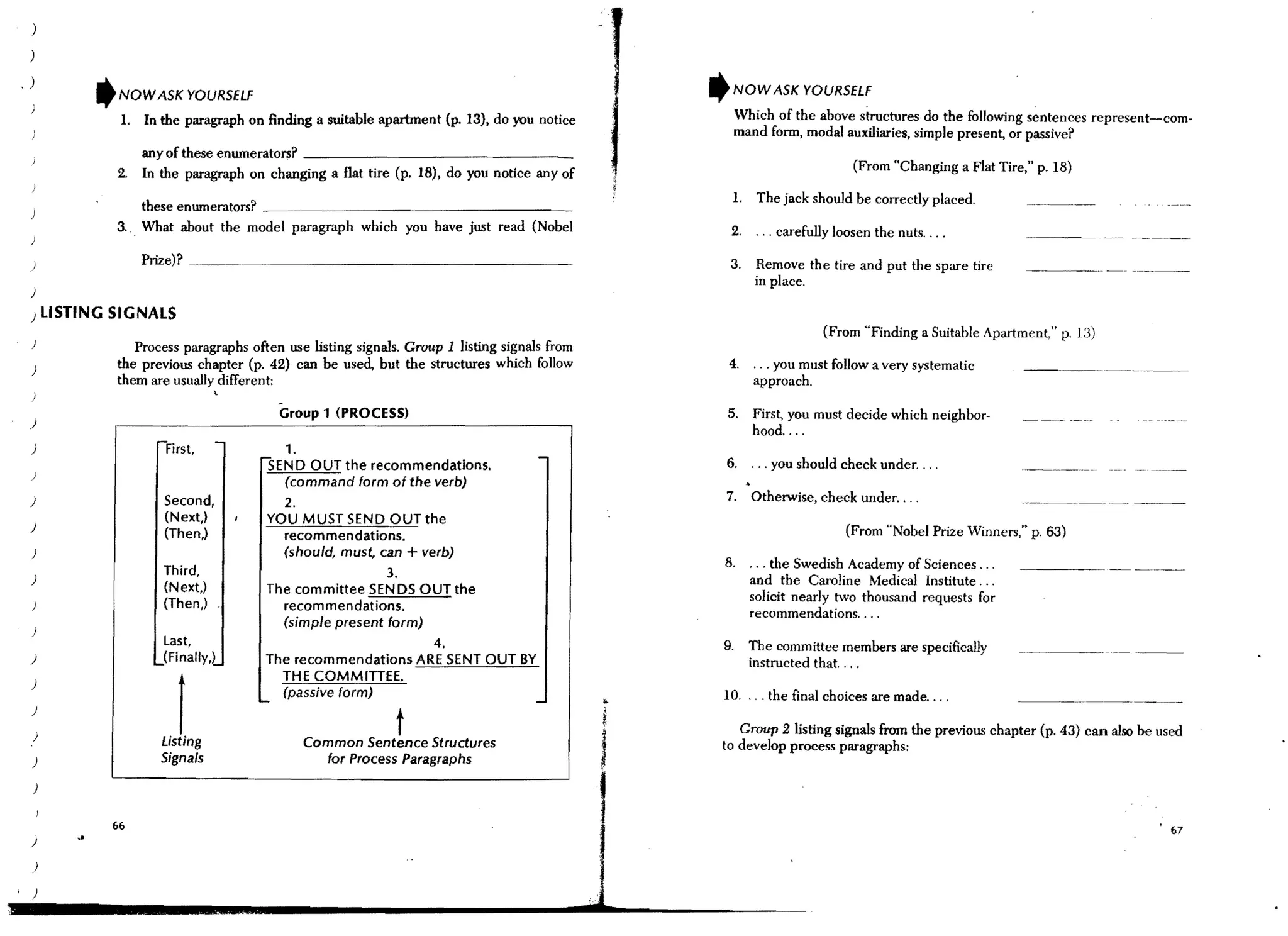 )

    )

,   )
                 'NOW ASK YOURSELF                                                                 It   NOW ASK YOURSELF

                   I. In the paragraph on Anding a suitable apartment (p. 13), do you notice             Which of the above structures do the following sentences represent-com-
                                                                                                         mand form, modal auxiliaries, simple present, or passive?
                        any of these enumerators? _ _ _ _ _ _ _ _ _ _ _ _ _ _ __
                   2.   In the paragraph on changing a flat tire (p. 18), do you notice any of                                (From "Changing a Flat Tire," p. 18)

                                                                                                        1. The jack should be correctly placed.
                       these enmnerators?
                   3.. What about the model paragraph which you have just read (Nobel                   2,    ". carefully loosen the nuts, ...
    )

                        Prize)? ~. . . ~ _ _. . . _ _ _ _ _ _ _ _ _ _ _ _ _ _ __
                                                                                                     3.       Remove the tire and put the spare tire
                                                                                                              in place.
    )

    ) LISTING SIGNALS
                                                                                                                         (From "Finding a Suitable Apartment," p, 13)
                      Process paragraphs often use listing signals. Group 1 listing signals from
    )
                   the previous chapter (p. 42) can be used, but the structures which follow         4.      . .. you must follow a very systematic
                   them are usually different:                                                               approach.
                                     


                                               Group 1 (PROCESS)                                    5.       First, you must decide which neighbor-
    )
                                                                                                             hood... ,
                          r-First,   -         1.
    )
                                           SEND OUT the recommendations.                  -         6. . .. you should check under....
    )
                                             (command form of the verb)
    )                      Second,             2.                                                   7. Otherwise, check under....
                           (Next,)          YOU MUST SEND OUT the
    )                                                                                                                        (From "Nobel Prize Winners," p. 63)
                           (Then,)            recommendations.
    )                                         (should, must, can + verb)
                           Third,                                                                   8.       . .. the Swedish Academy of Sciences .. .
    )
                                                                3.                                           and the Caroline Medical Institute .. .
                           (Next,)          The committee SENDS OUT the
                           (Then,)                                                                           solicit nearly two thousand requests for
                                              recommendations.
                                                                                                             recommendations....
                                              (simple present form)
    )
                           Last,                                        4.                          9.       The committee members are specifically
    )                     jFinally,l        The recommendations ARE SENT OUT BY                              instructed that. ...
    )
                                              THE COMMITIEE.
                                           ~
                                              (passive form)
                                                                                         -          10. . .. the final choices are made....
    )

    j                         1
                          Listing
                                                                  t
                                                    Common Sentence Structures
                                                                                                       Group 2 listing signals from the previOUS chapter (p. 43) can also be used
                                                                                                    to develop process paragraphs:
    )                     Signals                     for Process Paragraphs

    )


                  66
    )
            o.                                                                                                                                                                 67


        J

    )
 