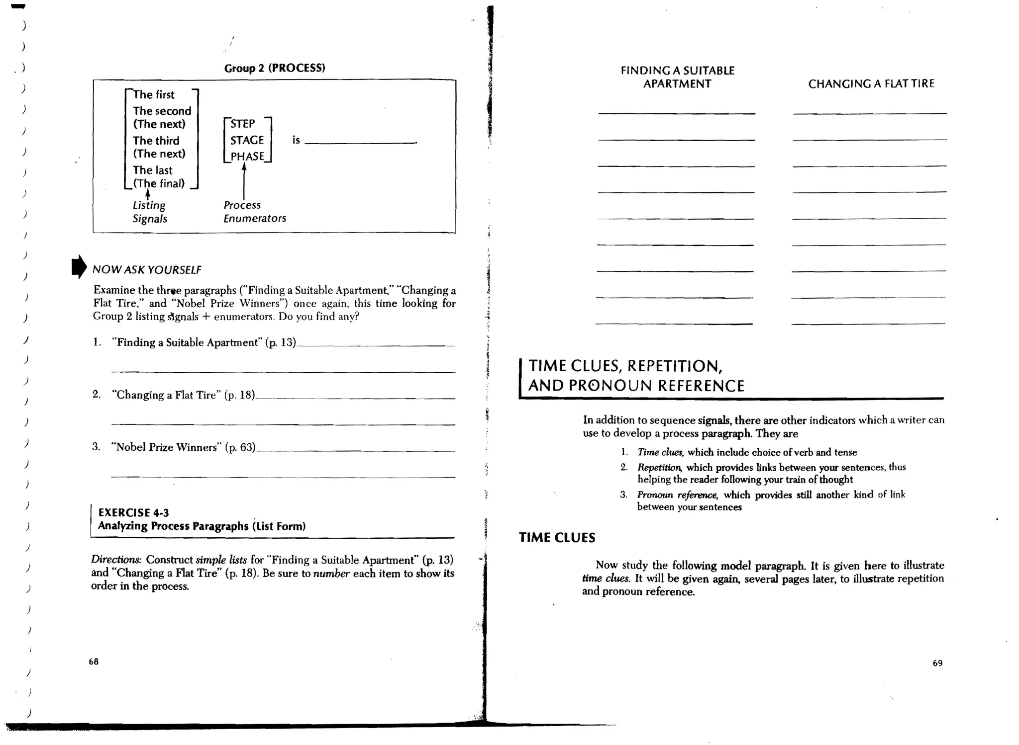 -)
 )

.)
                                          I
                                              ,


                                         Group 2 (PROCESS)
                                                                                              ,                     FINDING A SUITABLE




                                                                                              i
 )                                                                                                                     APARTMENT                               CHANGING A FLATTIRE
                      The first
 )                    The second


                                         [~~~EJ
                                          pr
                      (The next)
 )
                      The third                           is _______________.
 )                    (The next)
                      The last
                      (The final)
 )

 )
                        •
                      Listing
                      Signals
                                         Process
                                         Enumerators


 )

 )
         t   NOW ASK YOURSELF
             Examine the three paragraphs ("Finding a Suitable Apartment," "Changing a
             Flat Tire," and "Nobel Prize Winners") once again, this time looking for
 )           Group 2 listing ~gnals + enumerators. Do you find any?
 )           1. "Finding a Suitable Apartment" (p.      L",I~_.~~~_~~ ___.~ _ _ _ _ _ _ _.~

 )
                                                                                                   TIME CLUES, REPETITION,
 )
             2.   "Changing a Flat Tire" (p.
                                                                                                   AND PR0NOUN REFERENCE
 )

 )                                                                                                        In addition to sequence signals, there are other indicators which a writer can
                                                                                                          use to develop a process paragraph. They are
 )           3. "Nobel Prize Winners" (p.         Q.1.I_~~~_ _ _ _ _ _ _ _ _ _ _ __
                                                                                                                    1.   Time clU8$, which include choice of verb and tense
 )                                                                                                                 2.    Repetition, which provides links between your sentences, thus
                                                                                                                      helping the reader following your train of thought
                                                                                                                   3. Pronoun refenmce, which provides still another kind of link
     )                                                                                                                between your sentences
              EXERCISE 4·3                 .
     )        Analyzing Process Paragraphs (List Form)
                                                                                                  TIME CLUES
     )
             Directiol1$: Construct simple lists for "Finding a Suitable Apartment" (p. 13)                    Now study the follOwing model paragraph. It is given here to illustrate
     )
             and "Changing a Flat Tire" (p. 18). Be sure to number each item to show its                  time clues. It will be given again, several pages later. to illustrate repetition
     )       order in the process.                                                                        and pronoun reference.
     )




             68                                                                                                                                                                          69
     )




     )
 