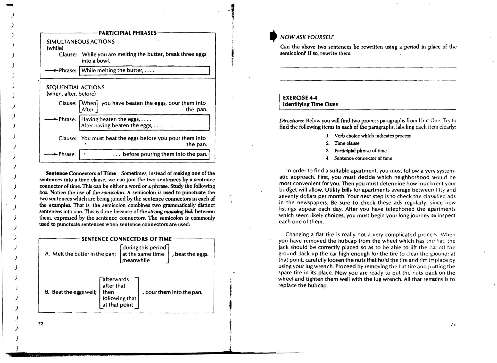 ...,
     )
     )
     )           r - - - - - - - - PARTICIPIAL PHRASES-------.,
                                                                                                               ,   NOW ASK YOURSELF
                      SIMULTANEOUS ACTIONS
     )
                      (while)
                                                                                                           ,       Can the above two sentences be rewritten USing a period in place of the
     )                     Clause: While you are melting the butter, break three eggs                      t       semicolon? H so, rewrite them: .               .

     )
                                   into a bowl.                                                            ;
     )
                                    I
                      -Phrase: While melting the butter, •.•.
                                                                                                           1




     )
     )
     )
                                                                                                                   I   EXERCISE 4-4
                                                                                                                       Identifying Time Oues
                                                                                                                                             .


     )
     )

     )
                      -Phrase: /Havin g beaten the eggs, ....
                                After having beaten the eggs, ....                             I                   Directions: Below you will find two process paragraphs from Unit One. Try to
                                                                                                                   find the following items in each of the paragraphs, labeling each item clearly:
                                                                                                                                        1.   Verb choice which indicates process
                           Clause: You must beat the eggs before you pour them into
                                    ,                                       the pan.                                                    2.   Time clause
         )

     )                -Phrase:      I             •.. before pouring them into the pan.'
                                                                                                                                        3.
                                                                                                                                        4.
                                                                                                                                             Participial phrase of time
                                                                                                                                             Sentence connector of time
     )
                    Sentence Connectors of Time Sometimes, instead of making one of the                                In order to find a suitable apartment, you must follow a very system-
     )                                                                                                             atic approach. First, you must decide which neighborhood would be
                 sentences into a time clause, we can join the two sentences by a sentence
                                                                                                                   mos~ convenient for you. Then you must determine how much rent your
     )           connector of time. This can be either a word or a phrase. Study the following
                 box. Notice the use of the semicolon. A semicolon is used to punctuate the                        budget will allow. Utility bills for apartments average between fifty and
         )
                 two sentences which are being joined by the sentence connectors in each of                        seventy dollars per month. Your next step is to check the classified ads
                 the examples. That is, the semicolon combines two grammaticaDy distinct                           in the newspapers. Be sure to check these ads regularly, since new
     )                                                                                                             listings appear each day. After you have telephoned the apartments
                 sentences into one. This is done because of the strong m60mtlg link between
         )       them. expressed by the sentence connectors. The semicolon is commonly                             which seem likely choices, you must begin your long journey t() inspect
                 used to punctuate sentences when sentence connectors are used:                                    each one of them.
         )
         )
                                                                                                                      Changing a flat tire is really not a very complicated process. When
                 r---~--             SENTENCE CONNECTORS OF TlME----.-.,                                           you have removed the hubcap from the wheel which has the flat, the
         )                                                 during this periOd]                                     jack should be correctly placed so as to be able to lift the car off the
                      A. Melt the butter in the pan;       at the same time    , beat the eggs.                    ground. Jack up the car high enough for the tire to clear the ground; at
         )                                             [
                                                           meanwhile                                               that pOint, carefully loosen the nuts that hold the tire and rim in place by
         )                                                                                                         using your lug wrench. Proceed by removing the flat tire and plLl!.ting the

         )
                                              afterwards       J                                                   spare tire in its place. Now you are ready to put the nuts bad on the
                                                                                                                   wheel and tighten them well with the lug wrench. All that remtains is to



                                                                                                   ,
         )                                    after that                                                           replace the hubcap.         .
                      B. Beat the eggs well; then                  , pour them into the pan.
         )                                  [ following that
                                                                                                       f
                                              at that point
         )
                                                                                                       
             )
                 72                                                                                                                                                                            73
         )

             )
             )                                                                                     j
 l
 