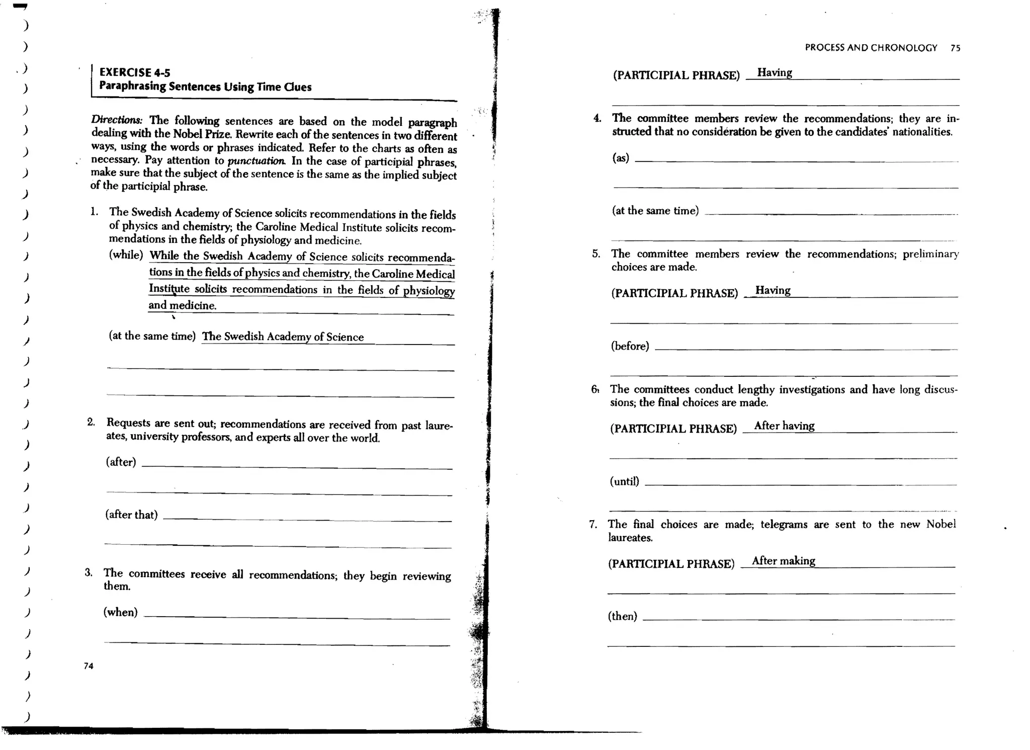 )
 )                                                                                                                                           PROCESS AND CHRONOLOGY           75

.)             EXERCISE 4-5                                                                          (PARTICIPIAL PHRASE)       --==.:.::12-__________
 )             Paraphrasing Sentences Using lime Ques
 )
          Dire~tions: The following sentenc.es are based on the model paragraph                  4. The committee members review the recommendations; they are in-
 )                                                                                                  structed that no consideration be given to the candidates' nationalities.
          dealmg WIth the Nobel Prize. Rewnte each of the sentences in two different
 )        ways, using the words or phrases indicated. Refer to the charts as often as                (as) _ _ _ _ _ _ _ _ _ _ _ _ ____
          necessary. Pay attention to punctuation. In the case of participial phrases,
 )        make sure that the subject of the sentence is the same as the implied subject
          of the participial phrase.
 )

 )        1.    The Swedish Academy of Science solicits recommendations in the fields                (at the same time)
                of physics and chemistry; the Caroline Medical Institute solicits recom-
 )              mendations in the fields of physiology and medicine.
 )              (while) While the Swedish Academy of Science solicits recommenda-                5. The committee members review the recommendations; preliminary
                                                                                                    choices are made.
 )                      tions in the fields of physics and chemistry, the Caroline Medical
                        Insti~te solicits recommendations in the fields of physiolo~                (PARTICIPIAL PHRASE) _H_a_Vl_·n-"<g_ _ _ _ _ _ _ _ _ __
 )
                        and medicine.
 )

 )              (at the same time) The Swedish Academy of Science
                                                                                                    (before) ______________________
 )

 )
                                                                                                 6, The committees conduct lengthy investigations and have long discus-
 )                                                                                                  sions; the final choices are made.
 )       2.     Requests are sent out; recommendations are received from past laure-                (PARTICIPIAL PHRASE)        --=':==-==~2--_ _ _ _ _ _ _ _ _
                ates, university professors, and experts allover the world.
 )
                (after) _ _ _ _ _ _ _ _ _ _ _ _ _ _ _ _ __
 )
 )                                                                                           f      (until) _ _ _ _ _ _ _ _ _ _ _ _ _ _ _ _ _ _ .____._

 )
                (after that) ______. _ _ _. . . ____
                                                                                             i
 )                                                                                               7. The final choices are made; telegrams are sent to the new Nobel
                                                                                                    laureates.
 )                                                                     ---      ..   --
                                                                                                    (PARTICIPIAL PHRASE) _Af=-t:..;;.e::....rm=ak=in::::<g"--_ _ _ _ _ _ __
 )       3. The committees receive aU recommendations· they begin reviewing
 )
            them.                                    '

 )             (when} _______________________________                                               (then) _________________________
 )

 )
         74
 )

     )
 )
 
