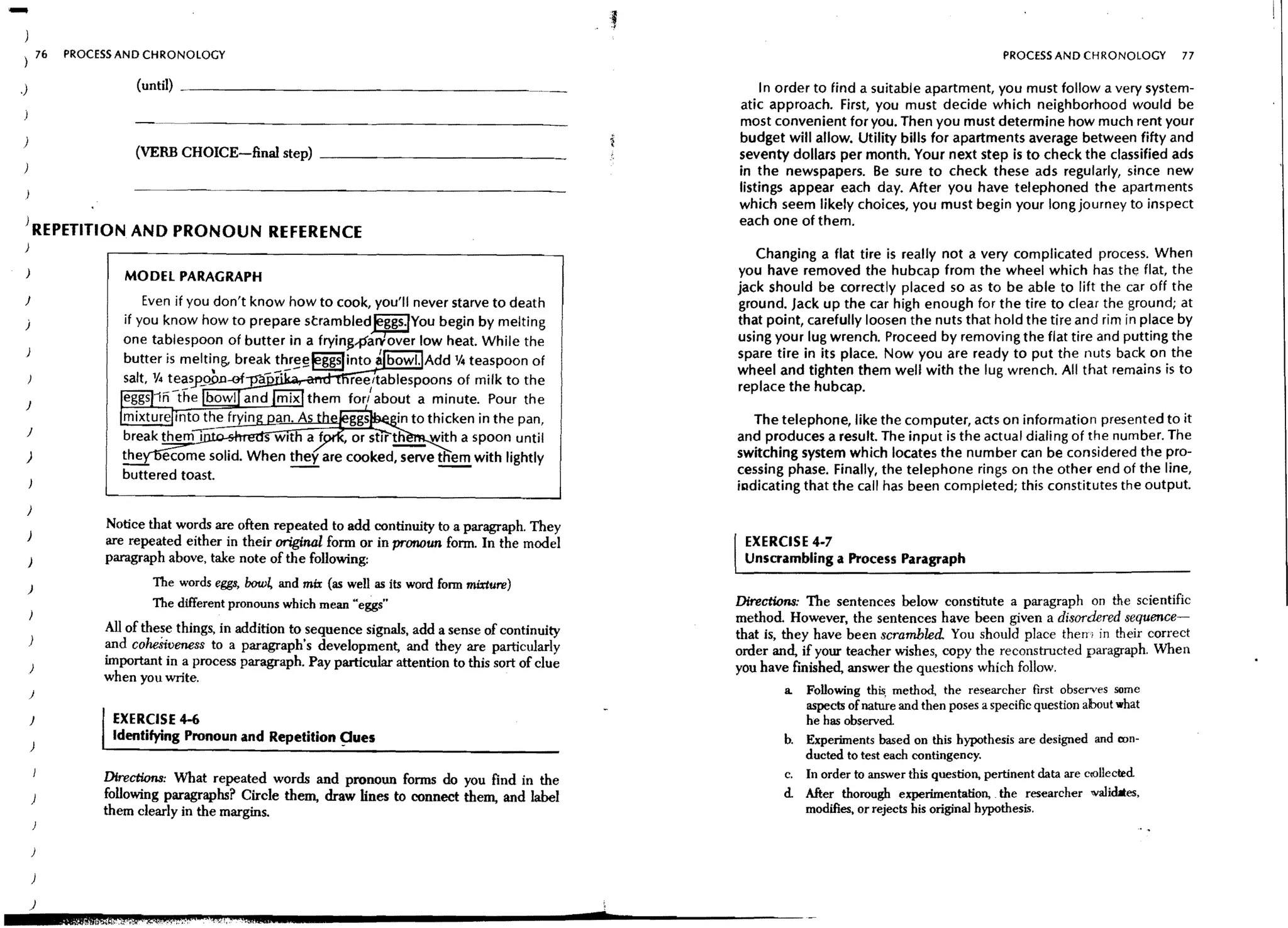 -        76   PROCESS AND CHRONOLOGY                                                                                                                     PROCESS AND CHRONOLOGY       77


.)                      (until)                                                                               In order to find a suitable apartment, you must follow a very system-
                                                                                                         atic approach. First, you must decide which neighborhood would be
                                                                                                         most convenient for you. Then you must determine how much rent your
)                                                                                                        budget will allow. Utility bills for apartments average between fifty and
                        (VERB CHOICE-final step) _ _ _ _ _ _ _ _ _ _ __                                  seventy dollars per month. Your next step is to check the classified ads
                                                                                                         in the newspapers. Be sure to check these ads regularly, since new
                                                                                                         listings appear each day. After you have telephoned the apartments
                                                                                                         which seem likely choices, you must begin your long journey to inspect
                                                                                                         each one of them.
 ) REPETITION AND PRONOUN REFERENCE
 )
                                                                                                            Changing a flat tire is really not a very complicated process. When
                      MODEL PARAGRAPH                                                                    you have removed the hubcap from the wheel which has the flat, the
                                                                                                         jack should be correctly placed so as to be able to lift the car off the
 }                                                                                                       ground. Jack up the car high enough for the tire to clear the ground; at
 )                                                                                                       that point, carefully loosen the nuts that hold the tire and rim in place by
                                                                                                         using your lug wrench. Proceed by removing the flat tire and putting the
 )                                                                                                       spare tire in its place. Now you are ready to put the nuts back on the
                                                                                                         wheel and tighten them well with the lug wrench. All that remains is to
                                                                                                         replace the hubcap.
 }

 J                   ~;";;';';!!:J~;Jii~~~~~~~~~~                    in to thicken in the pan,              The telephone, like the computer, acts on information presented to it
                                                                                                         and produces a result. The input is the actual dialing of the number. The
 )                                                                                                       switching system which locates the number can be considered the pro-
                                                                                                         cessing phase. Finally, the telephone rings on the other end of the line,
                                                                                                         iradicating that the call has been completed; this constitutes the output.
 )
                   Notice that words are often repeated to add continuity to a paragraph. They
 )
                   are repeated either in their original form or in pronoun fonn. In the model            EXERCISE 4-7
    )              paragraph above, take note of the following:                                           Unscrambling a Process Paragraph

     )                     The words eggs, bow~ and mix (as well as its word form mmure)
                           The different pronouns which mean "eggs"                                      Directions: The sentences below constitute a paragraph on the scientific
                                                                                                         method. However, the sentences have heen given a disordered sequence-
                   All of the~e things, in addition to sequence signals, add a sense of continuity       that is, they have heen scrambled. You should place thern in their correct
     )             and coheSiveness to a paragraph's development, and they are particularly              order and, if your teacher wishes, copy the reconstructed paragraph. When
                   important in a process paragraph. Pay particular attention to this sort of clue       you have finished, answer the questions which follow.
                   when you write.
     )                                                                                                          a. Following this. method, the researcher first observes some
                                                                                                                   aspects of nature and then poses a specific question about what
     }              EXERCISE 4-6                                                                                   he has observed.
                    Identifying Pronoun and Repetition ~ue5                                                     b. Experiments based on this hypothesis are designed and oon-
     )
                                                                                                                   ducted to test each contingency.
                   Directions: What repeated words and pronoun forms do you find in the                         c. In order to answer this question, pertinent data are cl'OlIecred
     )             follOwing paragraphs? Circle them, draw lines to connect them, and label                     d. After thorough experimentation, the researcher walidaes,
                   them clearly in the margins.                                                                    modifies, or rejects his original hypothesis.


     )

     )

     )
                                                                                                     d
 