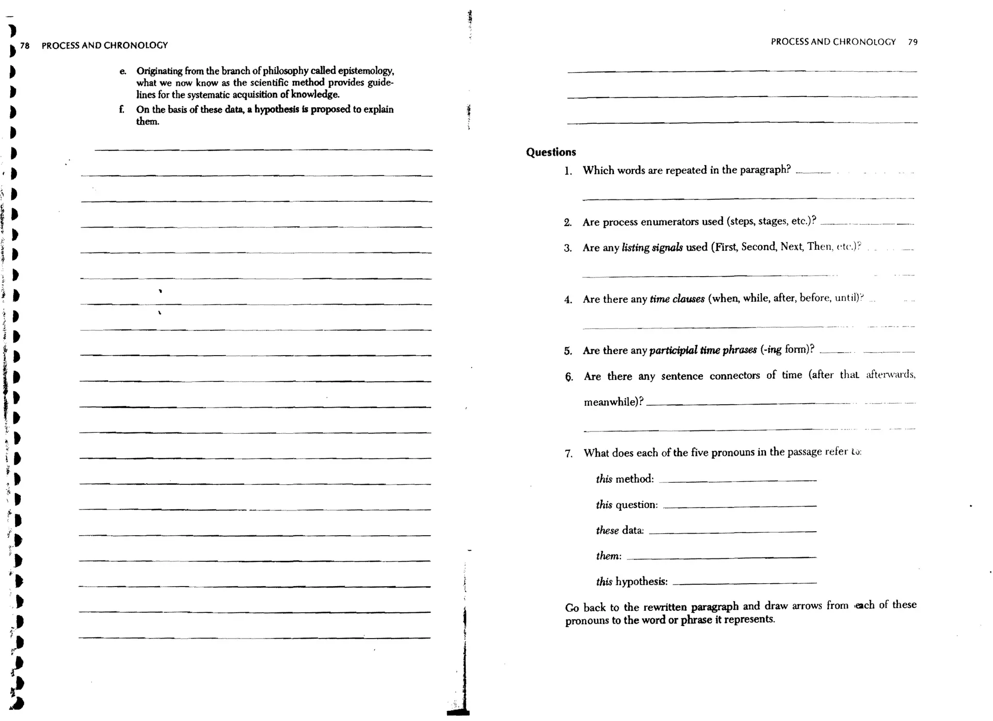 1
      t 78        PROCESS AND CHRONOLOGY                                                                                                                     PROCESS AND CHRONOLOGY            79



          t                    e.   Originating from the branch of philosophy called epistemology.
                                    what we now know as the scientific method provides guide-
          t                         lines for the systematic acquisition ofknowledge.
          »                    £.   On the basis of these data, a hypothesis is proposed to explain
                                    them.
   t
   t                                                                                                  Questions
 ,t                                                                                                         1. Which words are repeated in the paragraph? _. __._

;, t
                                                                                                            2. Are process enwnerators used (steps, stages, etc.)? ----....-.- -. _-.
t:
J;'
                                                                                                            3. Are any listing signaTa used (First, Second, Next, Then, {'(c.F
it
           t
J          t                                                                                                4.    Are there any time clauses (when, while, after, before, until)'-
 '! •
 i~        •                                                                                                                          -----_             . ., _ . _ . - - _ '

 i•
 t.                                                                                                         5. Are there any participial time phrases (-ing fonn)?


 I·
      ,.
                                                                                                             6. Are there any sentence connectors of time (after thal                aften'ards,


 tt                                                                                                               meanwhile)? _ _ _ _ _ _ _ _ _ _ _ __

      t
      ~       t
      it                                                                                                    7. What does each of the five pronouns in the passage refer tv:

      ~t                                                                                                            this method:

      f,
      ;t                                                       --_ _-_.. _ - - - - - -
                                                                       ..
                                                                                                                    this question: _ _ _ _ _ _ _ _ _ __


           .•                                                                                                       these data; _ _ _ _ _ _ _ _ _ _ __



          I.
      {
       ;
                                                                                                                     them: _ _ _ _ _ _ _ _ _ _ _ _ __
          "
                                                                                                                     this hypothesis: _ _ _ _ _ _ _ _ _ __
                        ~.--.--.---------------~-


           .~                                                                                                Go back to the rewritten paragraph and draw arrows from .(2ch of these
                                                                                                             pronouns to the word or phrase it represents.
          ••
          :,
          ~
          ~
 