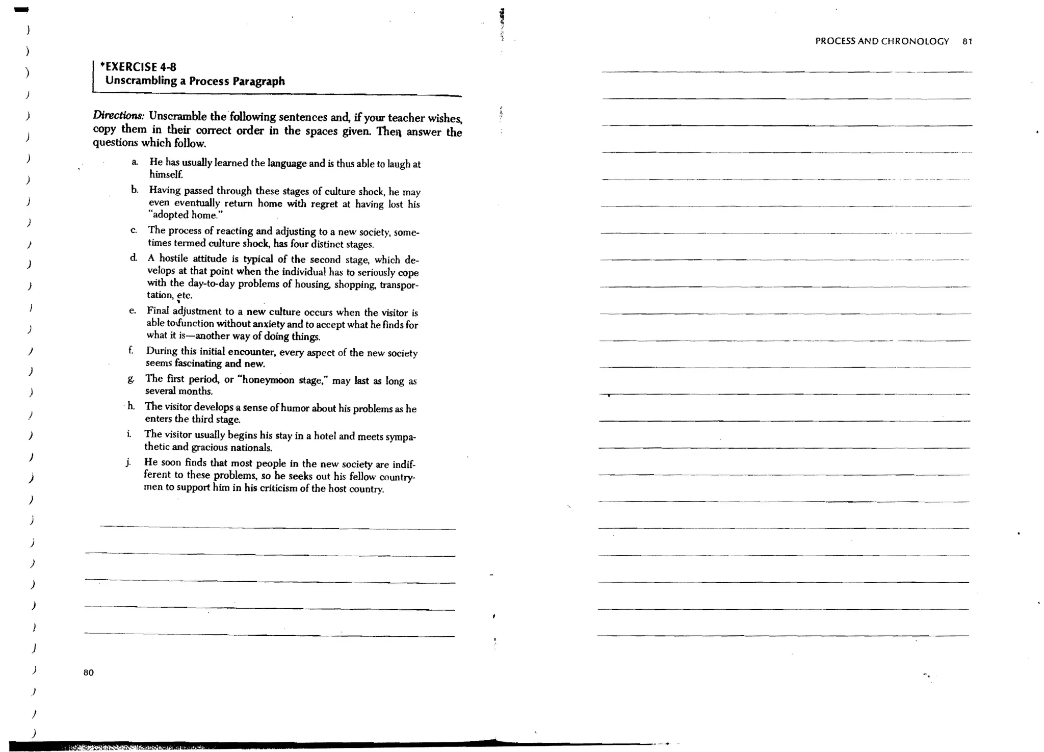 -
}

)
                                                                                                                                                       PROCESS AND CHRONOLOGY   81


)                  tEXERCISE 4-8
                    Unscrambling a Process Paragraph
)

)               Directions: Unscramble the following sentences and, if your teacher wishes,
                copy them in their correct order in the spaces given. Theil answer the
                questions which follow.
)
                         a    He has usually learned the language and is thus able to laugh at
)                             himself.
                         b.   Having passed through these stages of culture shock, he may
                              even eventually return home with regret at having lost his
                              "adopted home."
)
                        c.    The process of reacting and adjusting to a new society, some-                  -----   ~~   --   ~-    --     ~-    - - - - - - ---   -._.

}                             times termed culture shock, has four distinct stages.
)                       d     A hostile attitude is typical of the second stage, which de-
                              velops at that point when the individual has to seriously cope
)                             with the day-to-day problems of housing, shopping, transpor-                                      ..   __ __ _---
                                                                                                                                       ..    ..

                              tation, etc.
                                     •
                        e.    Final adjustment to a new culture occurs when the visitor is
)
                              able to.function without anldety and to accept what he finds for
                              what it is-another way of doing things.
J                       f.    During this initial encounter, every aspect of the new society
                              seems fascinating and new.
    )
                        g. The first period, or "honeymoon stage," may last as long as
    )                      several months.
                        h. The visitor develops a sense of humor about his problems as he
)                          enters the third stage.
    )                  L The visitor usually begins his stay in a hotel and meets sympa-
                           thetic and gracious nationals.
    )
                       j. He soon finds that most people in the new society are indif-
)                          ferent to these problems, so he seeks out his fellow country-                                                                   ------.----
                           men to support him in his criticism of the host country.
    )

    )
                                                ----------                         ..   _   ..   _----
    )

    )

    )

        )


              - -•._ - _..      __   .. ----~-------.-~-------

        )

        )     80                                                                                                                                                           -.

        J
        )
            '£mr:f£t&3%A;S~fM'lQa.&L                                                                     d
 