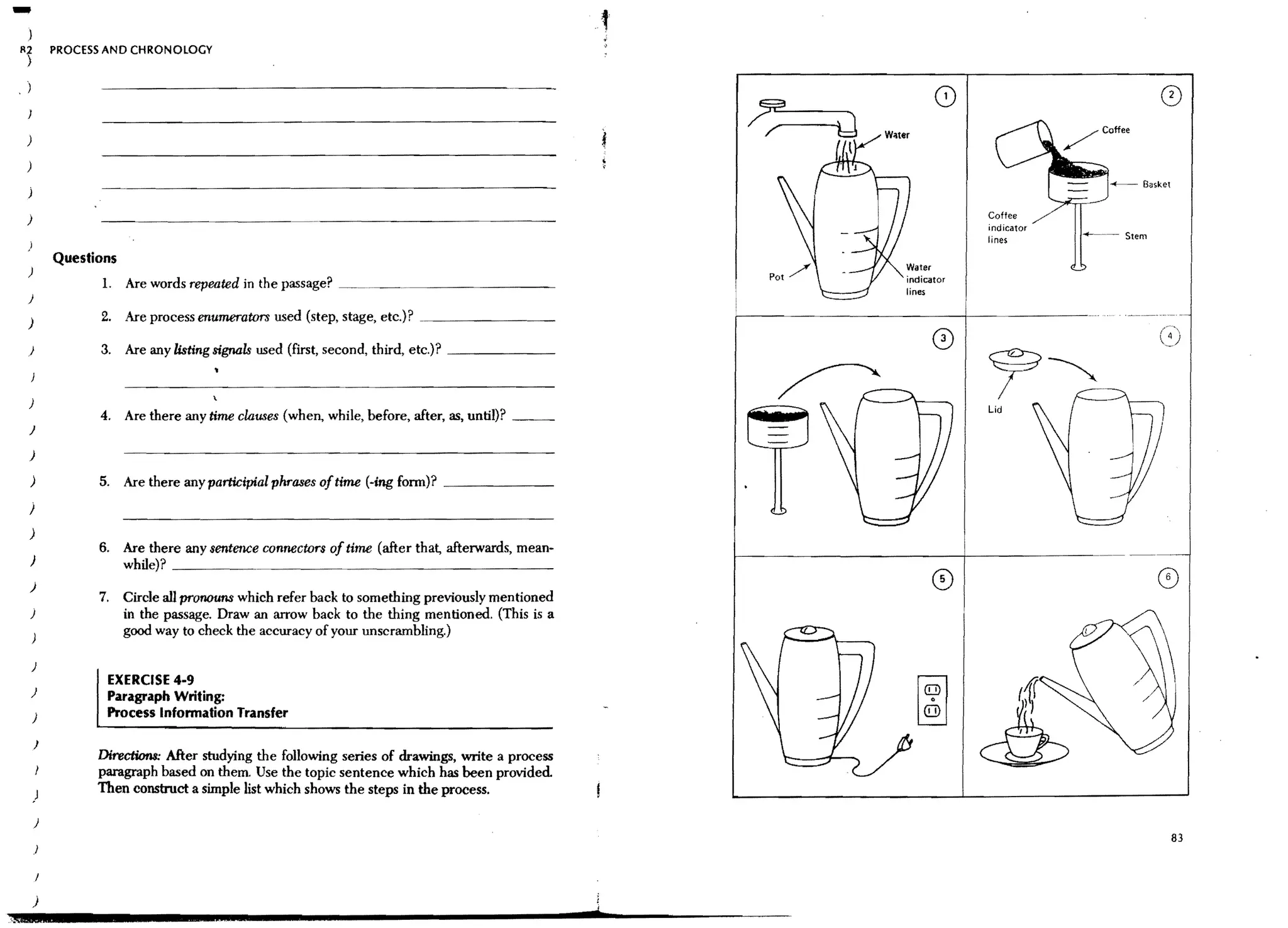 )
   R;2             PROCESS AND CHRONOLOGY
       )

   .)

       )

       )
                                                                                                                                    + - - Ba,ket


       )                                                                                                                Coflee
                                                                                                                        indicator
                                                                                                                        lines
                   Questions
       )
                          1.   Are words repeated in the passage?   ~~. . _~...   _ _ _ _ _ _ _ __          indicator
                                                                                                            lines
       )

       )                 2. Are process enumerators used (step, stage, etc.)?

       )                 3. Are any listing signals used (first, second, third, etc.)? _ _ _ _ __


       )
                         4. Are there any time clatl8es (when, while, before, after, as, until)?
       J
       )

       )                 5. Are there any participial phrases aftime (-ing fonn)? _ _ _ _ __
       )
       )
                         6. Are there any sentence connectors of time (after that, afterwards, mean-
       )                    while)? ______~_ _ _ _ _ _ _ _ _ _ _ _ _ __
       )
                         7. Circle all pronouns which refer back to something previously mentioned
       }                    in the passage. Draw an arrow back to the thing mentioned. (This is a
           )
                            good way to check the accuracy of your unscrambling.)

           )
                           EXERCISE 4-9
       )                   Paragraph Writing:
           }               Process Information Transfer

           )
                         Directions: After studying the following series of drawings, write a process
                         paragraph based on them. Use the topic sentence which has been provided
           )             Then construct a simple list which shows the steps in the process.

           )
                                                                                                                                                   83
           )




           )                                                                                            ,
:.§l           4                                                                                        d
 