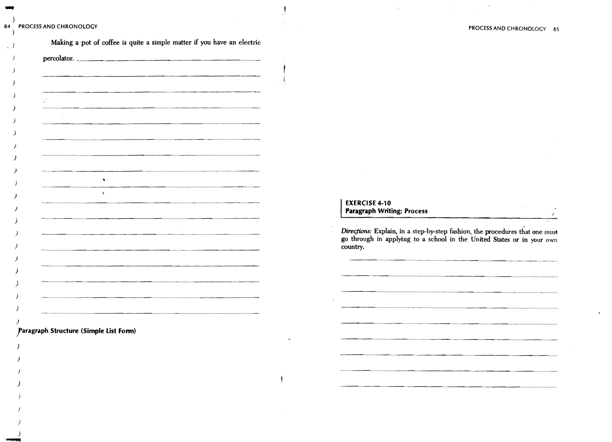 84               PROCESS AND CHRONOLOGY                                                                                                          PROCESS AND CHRONOlOGY        85
     )

     )                    Making a pot of coffee is quite a simple matter if you have an electric
                       percolator. _ _ _ _ _ _ _ _ _ _ _ _ _ _ _ _ _ _ _ __
     )

     )

     )

     )

     )

     )

         )

         )

         )                -----------                     -~--~~-~-~-~-~-~~-~---~------




                                                                    ~--~-~-~---




         )

         )
                       -----~~--------
                                                                                                    IEXERCISE 4-10
                                                                                                     Paragraph Writing: Process
         )

             )                                                                                      DireG,tiona: Explain, in a step-by-step fashion, the procedures that one must
                                                                                                    go through in applying to a school in the United States or in your O'TI
         )                                                                                          country.
         )

             )

             )         ------~--------




             )

             )
             !aragraph Structure (Simple List Fonn)

             )

             )



                 )



                 )

                 )

                 )
 