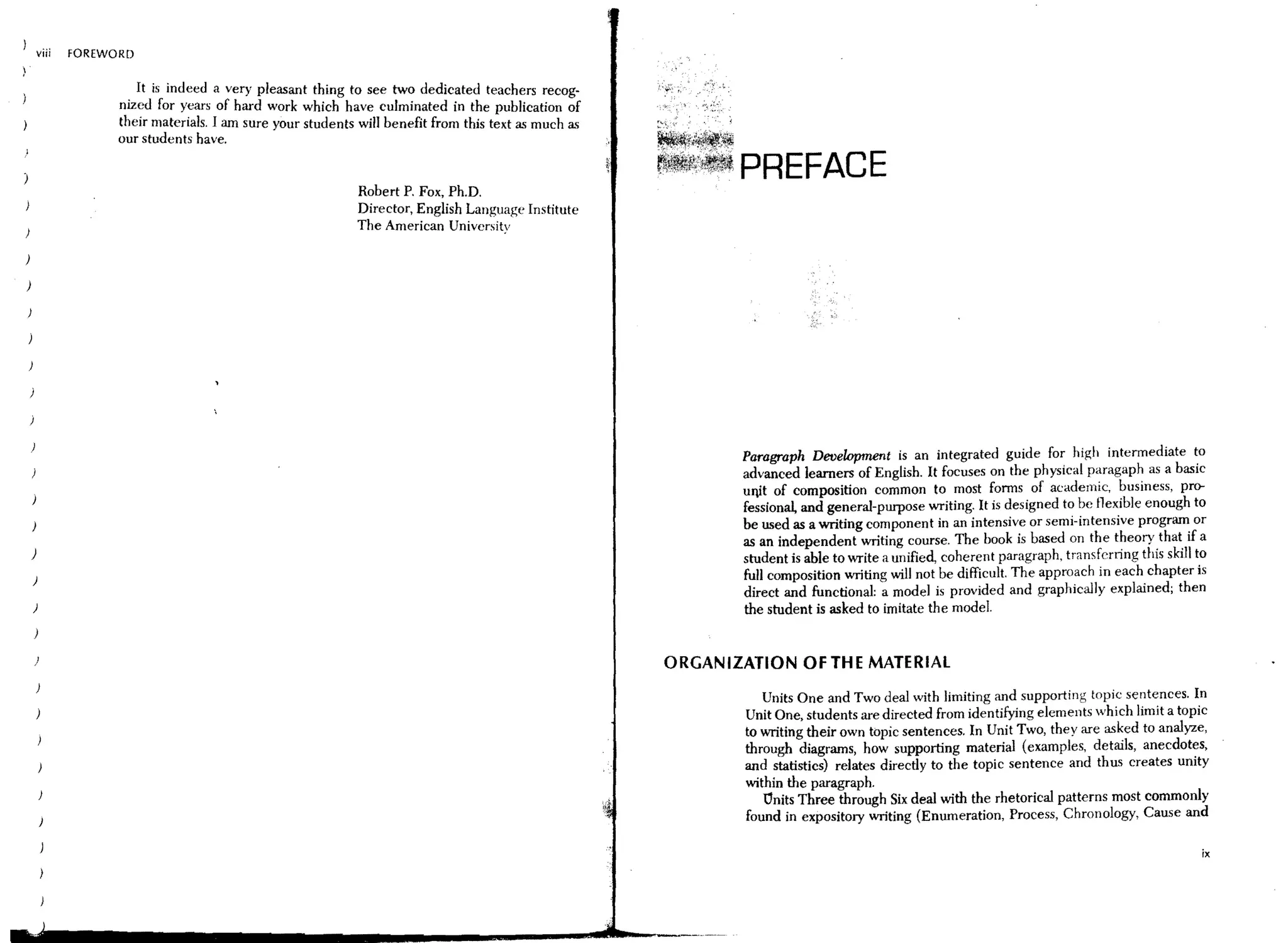 viii   FOREWORD


                       . It is indeed a very pleasant thing to see two dedicated teachers recog-
                     mz?d for y:ars of hard work which have culminated in the publication of
                     theIr matenals. I am Sure your students will benefit from this text as much as
                     our students have.

                                                                                                       ~~~. PREFACE
                                                             Robert P. Fox, Ph.D.
                                                             Director, English Language Institute
                                                             The American University

)

)




                                                                                                             Paragraph Development is an integrated guide for high intermediate to
                                                                                                             advanced learners of English. It focuses on the physical paragaph as a basic
                                                                                                             ullit of composition common to most forms of academic, business, pro-
                                                                                                             fessional, and general-purpose writing. It is designed to be flexible enough to
                                                                                                             be used as a writing component in an intensive or semi-intensive program or
                                                                                                             as an independent writing course. The book is based on the theory that if a
    )                                                                                                        student is able to write a unified, coherent paragraph, transferring this skill to
    )
                                                                                                             full composition writing will not be difficult. The approach in each chapter is
                                                                                                             direct and functional: a model is proVided and graphically explained; then
    )                                                                                                        the student is asked to imitate the model.


    )                                                                                                 ORGANIZATION OFTHE MATERIAL

                                                                                                                Units One and Two deal with limiting and supporting topic sentences. In
                                                                                                             Unit One, students are directed from identifying elements which limit a topiC
                                                                                                             to writing their own topic sentences. In Unit Two, they are asked to analyze,
                                                                                                             through diagrams, how supporting material (examples, details, anecdotes,
                                                                                                             and statistics) relates directly to the topic sentence and thus creates unity
                                                                                                             within the paragraph.
                                                                                                                Onits Three through Six deal with the rhetorical patterns most commonly
                                                                                                             found in expository writing (Enumeration, Process, Chronology, Cause and

                                                                                                                                                                                              ix
 