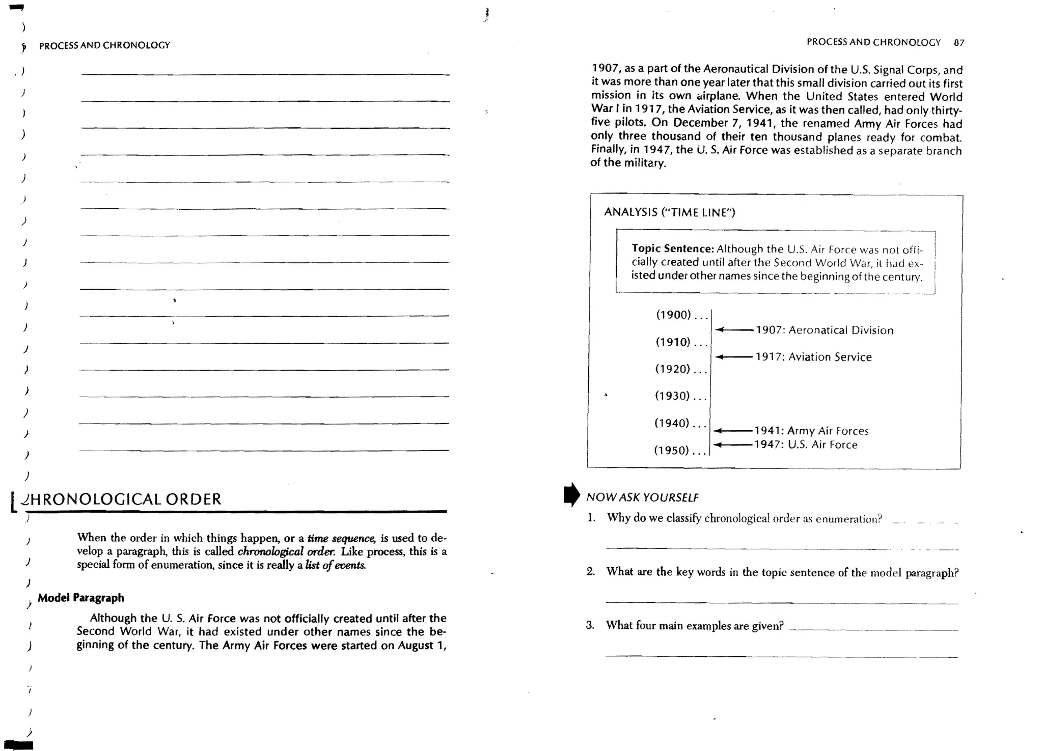 )
    ?       PROCESS AND CHRONOLOGY                                                                                                                  PROCESS AND CHRONOlOGY         87


,   )                                                                                                  1907, as a part of the Aeronautical Division of the U,S. Signal Corps, and
                                                                                                       it was more than one year later that this small division carried out its first
    )
                                                                                                       mission in its own airplane. When the United States entered World
                                                                                                       War I in 1917, the Aviation Service, as it was then called, had only thirty-
                                                                                                       five pilots. On December 7, 1941, the renamed Army Air Forces had
    )                                                                                                  only three thousand of their ten thousand planes ready for combat.
                                                                                                       Finally, in 1947, the U. S. Air Force was established as a separate branch
                                                                                                       of the military.
    )


                                                                                                            ANALYSIS ("TIME LINE")
    )

    )
                                                                                                                Topic Sentence: Although the U.S. Air Force was not offi-
    )                                                                                                           cially created until after the Second World War, il had ex-
                                                                                                                isted under other names since the beginning of the century.
    J
                                -----------------------

    )                                                                                                                            ----1907: Aeronatical Division
    J
                                                                                                                                 ....--1917: Aviation Service
    )

        )

    )

    )                                                                                                                            ....--1941: Army Air Forces
                                                                                                                                                Air Force
        )

        )

L RONOLOGICAL ORDER
 JH                                                                                                ,   NOW ASK YOURSELf
        )                                                                                              1.   Why do we classify chronological order as enumeratiol1~
        )         When the order in which things happen, or a time sequence, is used to de-
                  velop a paragraph, this is called chronological order. Like process, this is a
        )         special form of enumeration, since it is really a list of events,
                                                                                                       2. What are the key words in the topic sentence of the model paragraph?
        )
        ) Model Paragraph
                     Although the U. S. Air Force was not officially created until after the
                                                                                                       3. What four main examples are given?    ~_______ ._~ _____ ~ ___ .____ _
                  Second World War, it had existed under other names since the be-
        )         ginning of the century. The Army Air Forces were started on August 1,
                                                                                                            ----------------------------------- ----




        )
 