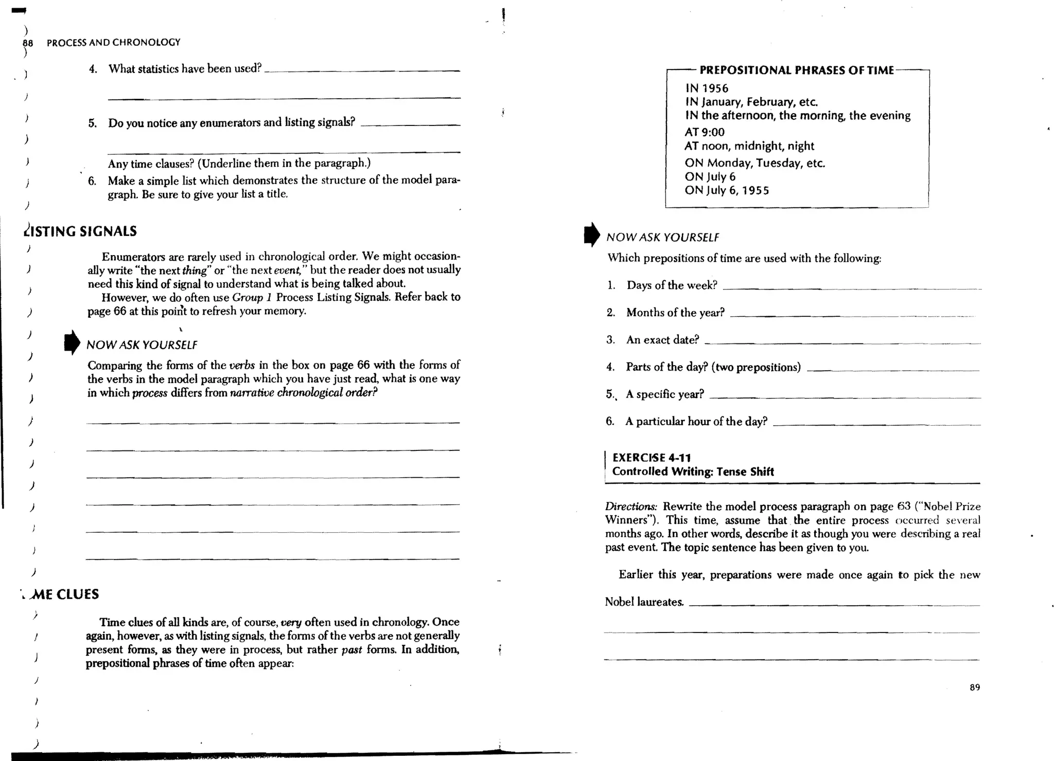 ...
  )
                  PROCESS AND CHRONOLOGY
  ~8
  1                     4. What statistics have been used?                                                                                   PREPOSITIONAL PHRASES OF TIME
                                                                                                                                         IN 1956
                                                                                                                                         I N January, february, etc.
                                                                                                                                         IN the afternoon, the morning, the evening
                        5. Do you notice any enumerators and listing signals? _ _ _ _ _ __
                                                                                                                                         AT 9:00
  )
                                                                                                                                         AT noon, midnight, night
                             Any time clauses? (Underline them in the paragraph.)                                                        ON Monday, Tuesday, etc.
                        6.   Make a simple list which demonstrates the structure of the model para-                                      ON July6
                             graph. Be sure to give your list a title.                                                                   ON July 6,1955
  )

  ~ISTING SIGNALS                                                                                               ,       NOW ASK YOURSELf
  )
                            Enumerators are rarely used in chronological order. We might occasion-                      Which prepositions of time are used with the follOWing:
  )                     ally write "the next thing" or "the next event," but the reader does not usually
                        need this kind of signal to understand what is being talked about.                              1.    Days of the week? _ _ _ _ _ _ __
                           However, we do often use Group 1 Process Listing Signals. Refer back to
      )                 page 66 at this point to refresh your memory.                                                   2. Months of the year? _ _ _ _ _ _ __

                                    YOURS~Lf
  )
                    ,   NOW ASK                                                                                         3. An exact date?
      )
                        Comparing the forms of the verbs in the box on page 66 with the forms of                        4.    Parts of the day? (two prepositions) _____________ _
      )                 the verbs in the model paragraph which you have just read, what is one way
      )
                        in which process differs from narrative chronological order?                                    5., A specific year? ____________

      )                                                                                                             6. A particular hour of the day? _ _ _ _ _ _ _ _ _ _ _ ._._.__
      )

      )                                                                                                             I EXERCIsE 4-11
                                                                                                                    i    Controlled Writing: Tense Shift
      )

      )                                                                                                             Directions: Rewrite the model process paragraph on page 63 ("Nobel Prize
                                                                                                                    Winners"). This time, assume that the entire process occurred several
                                                                                                                    months ago. In other words, describe it as though you were describing a real
                                                                                                                    past event. The topic sentence has been given to you.
          )                                                                                                                  Earlier this year, preparations were made once again to pick the new
 '. AiE CLUES                                                                                                       Nobel laureates. _ _ _ _ _ _ _ _ _ _ _ _ _ _ __
          )
                           Time clues of all kinds are, of course, very often used in chronology. Once
                        again, however, as with listing signals, the forms of the verbs are not generally
                        present forms, as they were in process, but rather past forms. In addition,
                        prepositional phrases of time often appear:
              j
                                                                                                                                                                                              89




          )                                                                                                 ,
                                                  • ;aeeta   22;                                            •
 